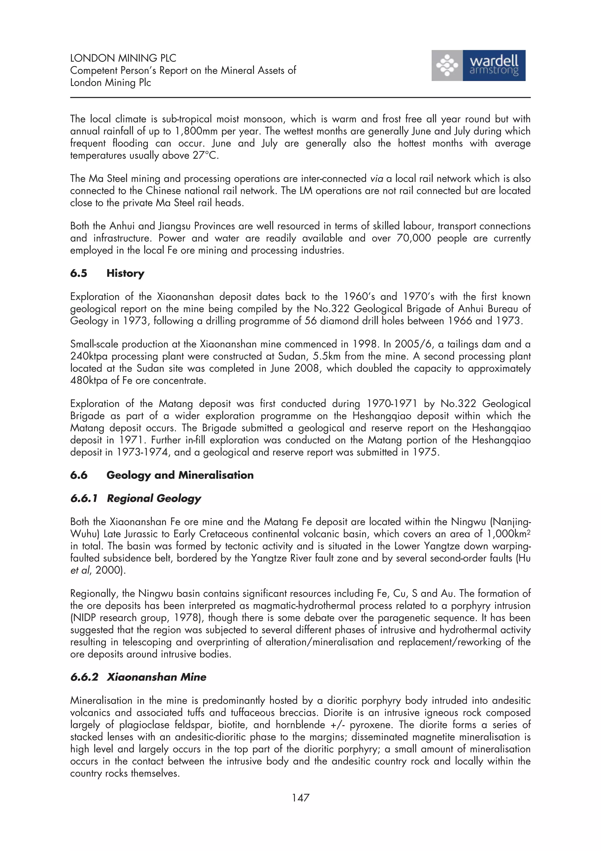 LONDON MINING PLC
Competent Person’s Report on the Mineral Assets of
London Mining Plc


The local climate is sub-tropical moist monsoon, which is warm and frost free all year round but with
annual rainfall of up to 1,800mm per year. The wettest months are generally June and July during which
frequent flooding can occur. June and July are generally also the hottest months with average
temperatures usually above 27°C.

The Ma Steel mining and processing operations are inter-connected via a local rail network which is also
connected to the Chinese national rail network. The LM operations are not rail connected but are located
close to the private Ma Steel rail heads.

Both the Anhui and Jiangsu Provinces are well resourced in terms of skilled labour, transport connections
and infrastructure. Power and water are readily available and over 70,000 people are currently
employed in the local Fe ore mining and processing industries.

6.5     History

Exploration of the Xiaonanshan deposit dates back to the 1960’s and 1970’s with the first known
geological report on the mine being compiled by the No.322 Geological Brigade of Anhui Bureau of
Geology in 1973, following a drilling programme of 56 diamond drill holes between 1966 and 1973.

Small-scale production at the Xiaonanshan mine commenced in 1998. In 2005/6, a tailings dam and a
240ktpa processing plant were constructed at Sudan, 5.5km from the mine. A second processing plant
located at the Sudan site was completed in June 2008, which doubled the capacity to approximately
480ktpa of Fe ore concentrate.

Exploration of the Matang deposit was first conducted during 1970-1971 by No.322 Geological
Brigade as part of a wider exploration programme on the Heshangqiao deposit within which the
Matang deposit occurs. The Brigade submitted a geological and reserve report on the Heshangqiao
deposit in 1971. Further in-fill exploration was conducted on the Matang portion of the Heshangqiao
deposit in 1973-1974, and a geological and reserve report was submitted in 1975.

6.6     Geology and Mineralisation

6.6.1 Regional Geology

Both the Xiaonanshan Fe ore mine and the Matang Fe deposit are located within the Ningwu (Nanjing-
Wuhu) Late Jurassic to Early Cretaceous continental volcanic basin, which covers an area of 1,000km2
in total. The basin was formed by tectonic activity and is situated in the Lower Yangtze down warping-
faulted subsidence belt, bordered by the Yangtze River fault zone and by several second-order faults (Hu
et al, 2000).

Regionally, the Ningwu basin contains significant resources including Fe, Cu, S and Au. The formation of
the ore deposits has been interpreted as magmatic-hydrothermal process related to a porphyry intrusion
(NIDP research group, 1978), though there is some debate over the paragenetic sequence. It has been
suggested that the region was subjected to several different phases of intrusive and hydrothermal activity
resulting in telescoping and overprinting of alteration/mineralisation and replacement/reworking of the
ore deposits around intrusive bodies.

6.6.2 Xiaonanshan Mine

Mineralisation in the mine is predominantly hosted by a dioritic porphyry body intruded into andesitic
volcanics and associated tuffs and tuffaceous breccias. Diorite is an intrusive igneous rock composed
largely of plagioclase feldspar, biotite, and hornblende +/- pyroxene. The diorite forms a series of
stacked lenses with an andesitic-dioritic phase to the margins; disseminated magnetite mineralisation is
high level and largely occurs in the top part of the dioritic porphyry; a small amount of mineralisation
occurs in the contact between the intrusive body and the andesitic country rock and locally within the
country rocks themselves.

                                                  147
 