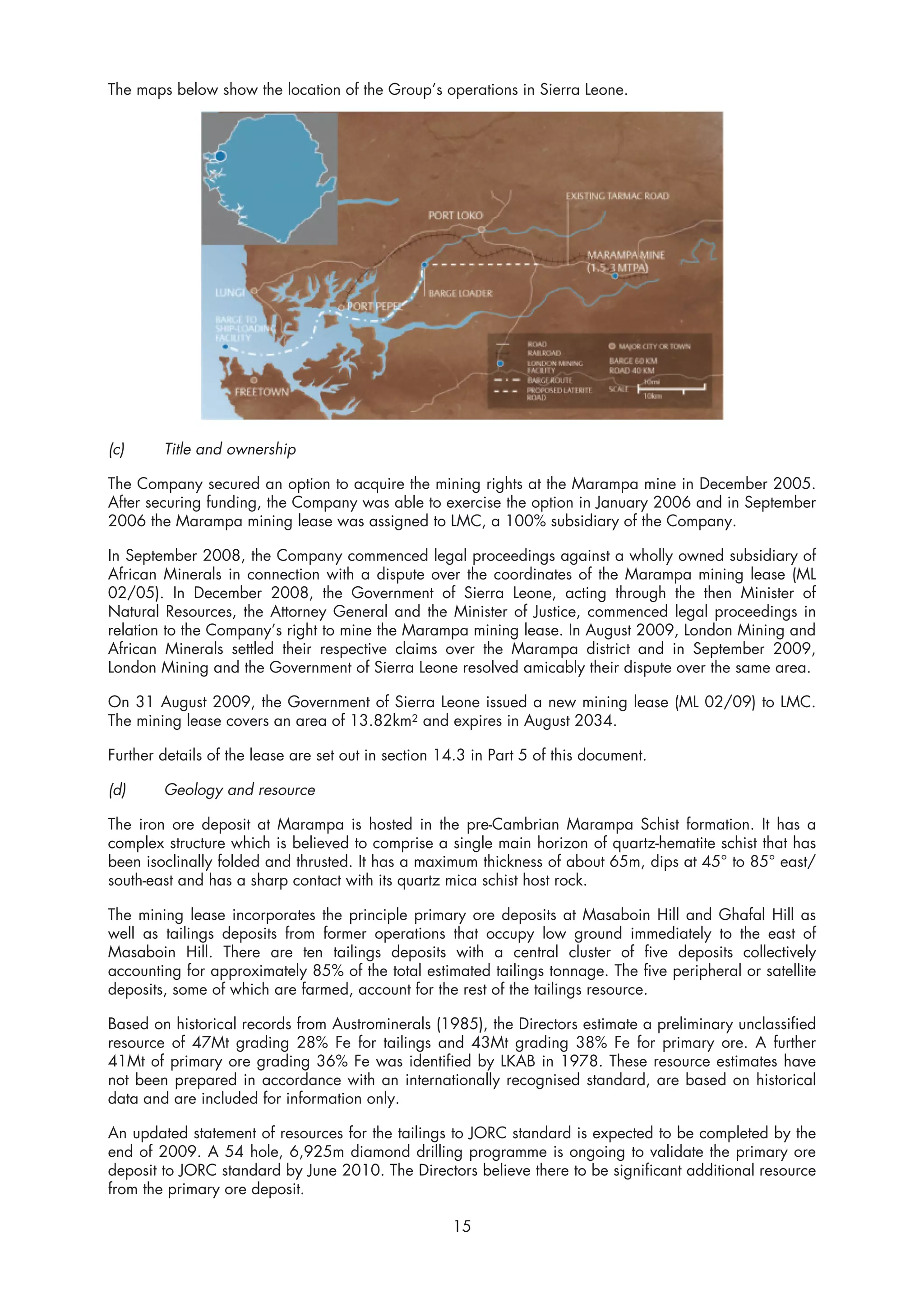 The maps below show the location of the Group’s operations in Sierra Leone.




(c)     Title and ownership

The Company secured an option to acquire the mining rights at the Marampa mine in December 2005.
After securing funding, the Company was able to exercise the option in January 2006 and in September
2006 the Marampa mining lease was assigned to LMC, a 100% subsidiary of the Company.

In September 2008, the Company commenced legal proceedings against a wholly owned subsidiary of
African Minerals in connection with a dispute over the coordinates of the Marampa mining lease (ML
02/05). In December 2008, the Government of Sierra Leone, acting through the then Minister of
Natural Resources, the Attorney General and the Minister of Justice, commenced legal proceedings in
relation to the Company’s right to mine the Marampa mining lease. In August 2009, London Mining and
African Minerals settled their respective claims over the Marampa district and in September 2009,
London Mining and the Government of Sierra Leone resolved amicably their dispute over the same area.

On 31 August 2009, the Government of Sierra Leone issued a new mining lease (ML 02/09) to LMC.
The mining lease covers an area of 13.82km2 and expires in August 2034.

Further details of the lease are set out in section 14.3 in Part 5 of this document.

(d)     Geology and resource

The iron ore deposit at Marampa is hosted in the pre-Cambrian Marampa Schist formation. It has a
complex structure which is believed to comprise a single main horizon of quartz-hematite schist that has
been isoclinally folded and thrusted. It has a maximum thickness of about 65m, dips at 45° to 85° east/
south-east and has a sharp contact with its quartz mica schist host rock.

The mining lease incorporates the principle primary ore deposits at Masaboin Hill and Ghafal Hill as
well as tailings deposits from former operations that occupy low ground immediately to the east of
Masaboin Hill. There are ten tailings deposits with a central cluster of five deposits collectively
accounting for approximately 85% of the total estimated tailings tonnage. The five peripheral or satellite
deposits, some of which are farmed, account for the rest of the tailings resource.

Based on historical records from Austrominerals (1985), the Directors estimate a preliminary unclassified
resource of 47Mt grading 28% Fe for tailings and 43Mt grading 38% Fe for primary ore. A further
41Mt of primary ore grading 36% Fe was identified by LKAB in 1978. These resource estimates have
not been prepared in accordance with an internationally recognised standard, are based on historical
data and are included for information only.

An updated statement of resources for the tailings to JORC standard is expected to be completed by the
end of 2009. A 54 hole, 6,925m diamond drilling programme is ongoing to validate the primary ore
deposit to JORC standard by June 2010. The Directors believe there to be significant additional resource
from the primary ore deposit.

                                                     15
 