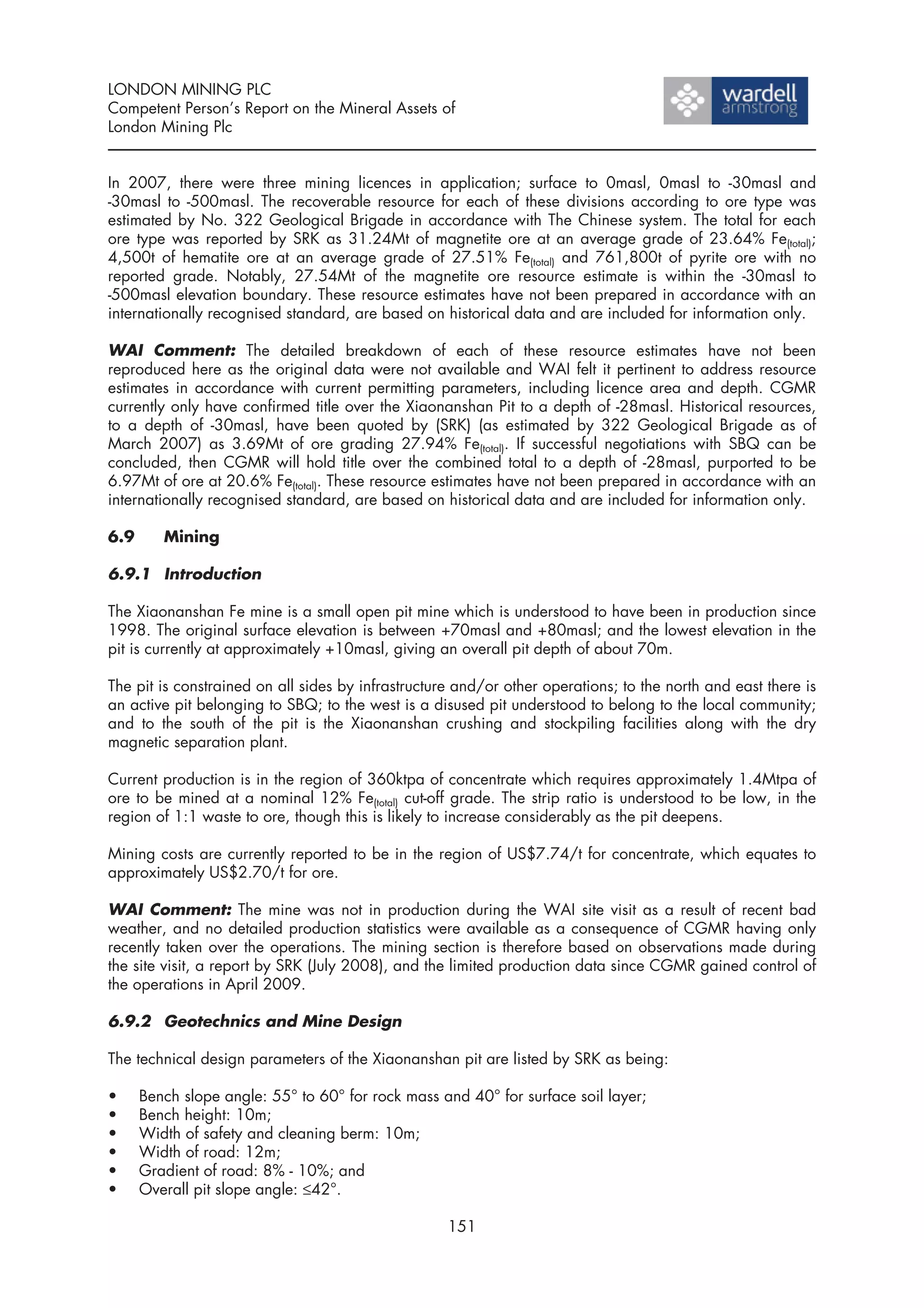 LONDON MINING PLC
Competent Person’s Report on the Mineral Assets of
London Mining Plc


In 2007, there were three mining licences in application; surface to 0masl, 0masl to -30masl and
-30masl to -500masl. The recoverable resource for each of these divisions according to ore type was
estimated by No. 322 Geological Brigade in accordance with The Chinese system. The total for each
ore type was reported by SRK as 31.24Mt of magnetite ore at an average grade of 23.64% Fe(total);
4,500t of hematite ore at an average grade of 27.51% Fe(total) and 761,800t of pyrite ore with no
reported grade. Notably, 27.54Mt of the magnetite ore resource estimate is within the -30masl to
-500masl elevation boundary. These resource estimates have not been prepared in accordance with an
internationally recognised standard, are based on historical data and are included for information only.

WAI Comment: The detailed breakdown of each of these resource estimates have not been
reproduced here as the original data were not available and WAI felt it pertinent to address resource
estimates in accordance with current permitting parameters, including licence area and depth. CGMR
currently only have confirmed title over the Xiaonanshan Pit to a depth of -28masl. Historical resources,
to a depth of -30masl, have been quoted by (SRK) (as estimated by 322 Geological Brigade as of
March 2007) as 3.69Mt of ore grading 27.94% Fe(total). If successful negotiations with SBQ can be
concluded, then CGMR will hold title over the combined total to a depth of -28masl, purported to be
6.97Mt of ore at 20.6% Fe(total). These resource estimates have not been prepared in accordance with an
internationally recognised standard, are based on historical data and are included for information only.

6.9      Mining

6.9.1 Introduction

The Xiaonanshan Fe mine is a small open pit mine which is understood to have been in production since
1998. The original surface elevation is between +70masl and +80masl; and the lowest elevation in the
pit is currently at approximately +10masl, giving an overall pit depth of about 70m.

The pit is constrained on all sides by infrastructure and/or other operations; to the north and east there is
an active pit belonging to SBQ; to the west is a disused pit understood to belong to the local community;
and to the south of the pit is the Xiaonanshan crushing and stockpiling facilities along with the dry
magnetic separation plant.

Current production is in the region of 360ktpa of concentrate which requires approximately 1.4Mtpa of
ore to be mined at a nominal 12% Fe(total) cut-off grade. The strip ratio is understood to be low, in the
region of 1:1 waste to ore, though this is likely to increase considerably as the pit deepens.

Mining costs are currently reported to be in the region of US$7.74/t for concentrate, which equates to
approximately US$2.70/t for ore.

WAI Comment: The mine was not in production during the WAI site visit as a result of recent bad
weather, and no detailed production statistics were available as a consequence of CGMR having only
recently taken over the operations. The mining section is therefore based on observations made during
the site visit, a report by SRK (July 2008), and the limited production data since CGMR gained control of
the operations in April 2009.

6.9.2 Geotechnics and Mine Design

The technical design parameters of the Xiaonanshan pit are listed by SRK as being:

•     Bench slope angle: 55° to 60° for rock mass and 40° for surface soil layer;
•     Bench height: 10m;
•     Width of safety and cleaning berm: 10m;
•     Width of road: 12m;
•     Gradient of road: 8% - 10%; and
•     Overall pit slope angle: ≤42°.

                                                    151
 