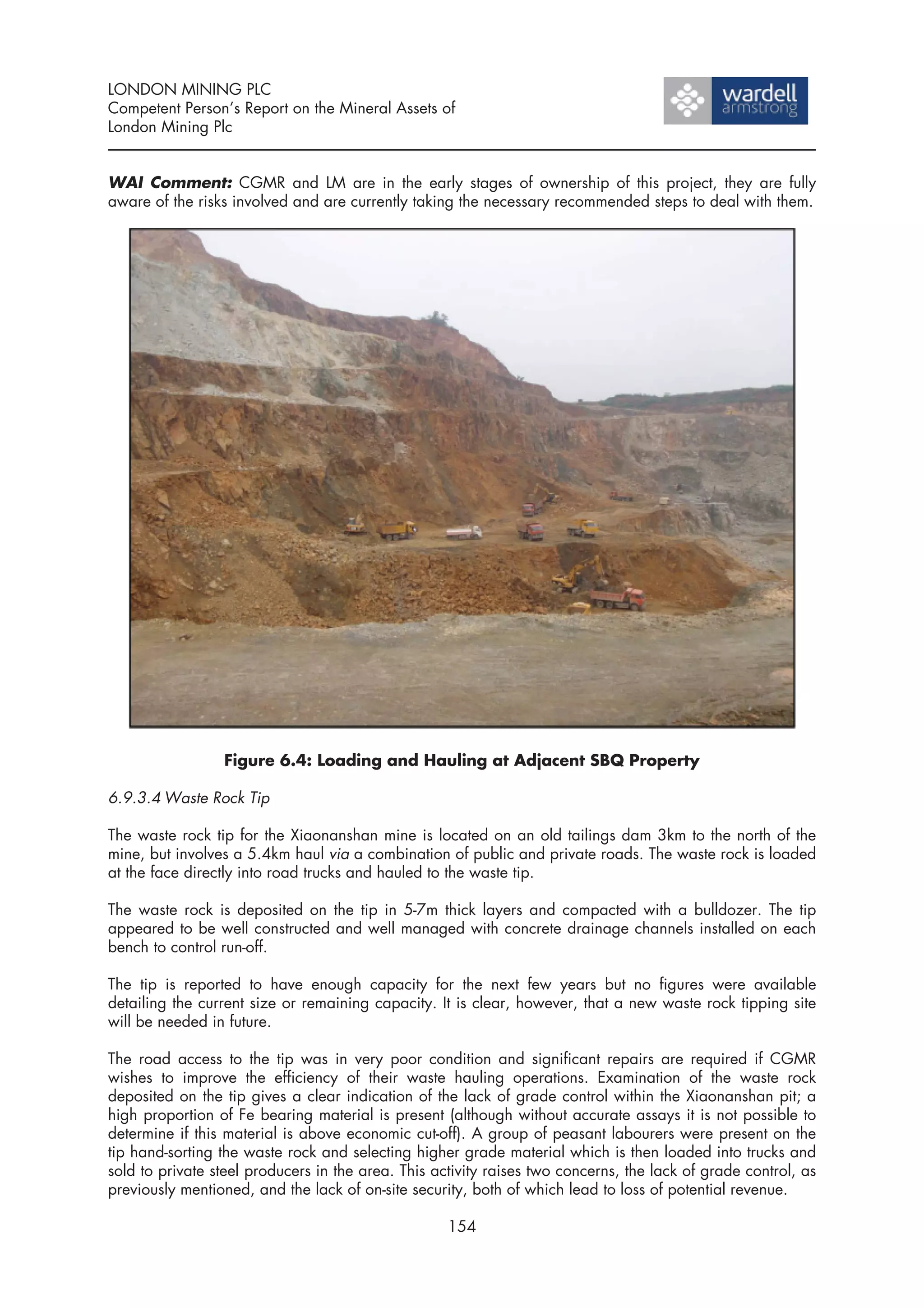 LONDON MINING PLC
Competent Person’s Report on the Mineral Assets of
London Mining Plc


WAI Comment: CGMR and LM are in the early stages of ownership of this project, they are fully
aware of the risks involved and are currently taking the necessary recommended steps to deal with them.




                 Figure 6.4: Loading and Hauling at Adjacent SBQ Property

6.9.3.4 Waste Rock Tip

The waste rock tip for the Xiaonanshan mine is located on an old tailings dam 3km to the north of the
mine, but involves a 5.4km haul via a combination of public and private roads. The waste rock is loaded
at the face directly into road trucks and hauled to the waste tip.

The waste rock is deposited on the tip in 5-7m thick layers and compacted with a bulldozer. The tip
appeared to be well constructed and well managed with concrete drainage channels installed on each
bench to control run-off.

The tip is reported to have enough capacity for the next few years but no figures were available
detailing the current size or remaining capacity. It is clear, however, that a new waste rock tipping site
will be needed in future.

The road access to the tip was in very poor condition and significant repairs are required if CGMR
wishes to improve the efficiency of their waste hauling operations. Examination of the waste rock
deposited on the tip gives a clear indication of the lack of grade control within the Xiaonanshan pit; a
high proportion of Fe bearing material is present (although without accurate assays it is not possible to
determine if this material is above economic cut-off). A group of peasant labourers were present on the
tip hand-sorting the waste rock and selecting higher grade material which is then loaded into trucks and
sold to private steel producers in the area. This activity raises two concerns, the lack of grade control, as
previously mentioned, and the lack of on-site security, both of which lead to loss of potential revenue.

                                                    154
 