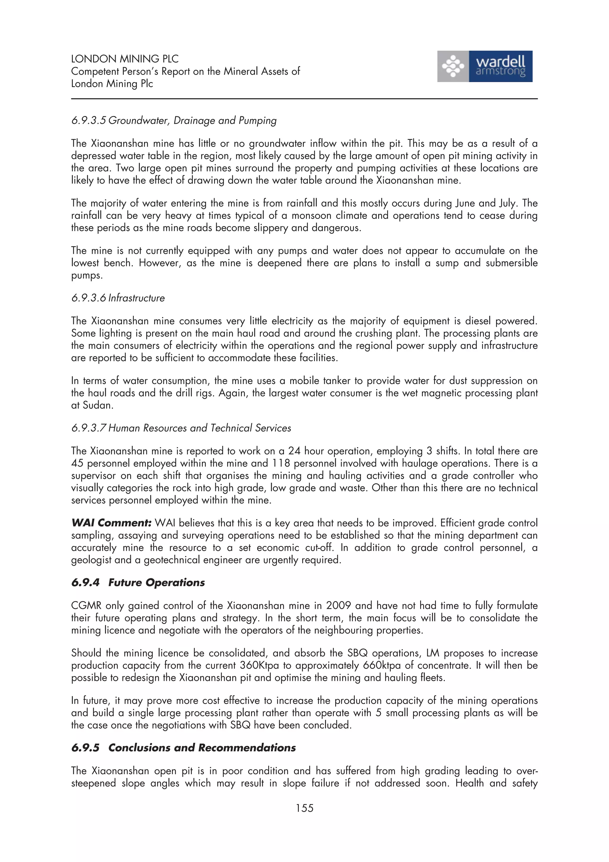 LONDON MINING PLC
Competent Person’s Report on the Mineral Assets of
London Mining Plc


6.9.3.5 Groundwater, Drainage and Pumping

The Xiaonanshan mine has little or no groundwater inflow within the pit. This may be as a result of a
depressed water table in the region, most likely caused by the large amount of open pit mining activity in
the area. Two large open pit mines surround the property and pumping activities at these locations are
likely to have the effect of drawing down the water table around the Xiaonanshan mine.

The majority of water entering the mine is from rainfall and this mostly occurs during June and July. The
rainfall can be very heavy at times typical of a monsoon climate and operations tend to cease during
these periods as the mine roads become slippery and dangerous.

The mine is not currently equipped with any pumps and water does not appear to accumulate on the
lowest bench. However, as the mine is deepened there are plans to install a sump and submersible
pumps.

6.9.3.6 Infrastructure

The Xiaonanshan mine consumes very little electricity as the majority of equipment is diesel powered.
Some lighting is present on the main haul road and around the crushing plant. The processing plants are
the main consumers of electricity within the operations and the regional power supply and infrastructure
are reported to be sufficient to accommodate these facilities.

In terms of water consumption, the mine uses a mobile tanker to provide water for dust suppression on
the haul roads and the drill rigs. Again, the largest water consumer is the wet magnetic processing plant
at Sudan.

6.9.3.7 Human Resources and Technical Services

The Xiaonanshan mine is reported to work on a 24 hour operation, employing 3 shifts. In total there are
45 personnel employed within the mine and 118 personnel involved with haulage operations. There is a
supervisor on each shift that organises the mining and hauling activities and a grade controller who
visually categories the rock into high grade, low grade and waste. Other than this there are no technical
services personnel employed within the mine.

WAI Comment: WAI believes that this is a key area that needs to be improved. Efficient grade control
sampling, assaying and surveying operations need to be established so that the mining department can
accurately mine the resource to a set economic cut-off. In addition to grade control personnel, a
geologist and a geotechnical engineer are urgently required.

6.9.4 Future Operations

CGMR only gained control of the Xiaonanshan mine in 2009 and have not had time to fully formulate
their future operating plans and strategy. In the short term, the main focus will be to consolidate the
mining licence and negotiate with the operators of the neighbouring properties.

Should the mining licence be consolidated, and absorb the SBQ operations, LM proposes to increase
production capacity from the current 360Ktpa to approximately 660ktpa of concentrate. It will then be
possible to redesign the Xiaonanshan pit and optimise the mining and hauling fleets.

In future, it may prove more cost effective to increase the production capacity of the mining operations
and build a single large processing plant rather than operate with 5 small processing plants as will be
the case once the negotiations with SBQ have been concluded.

6.9.5 Conclusions and Recommendations

The Xiaonanshan open pit is in poor condition and has suffered from high grading leading to over-
steepened slope angles which may result in slope failure if not addressed soon. Health and safety

                                                  155
 