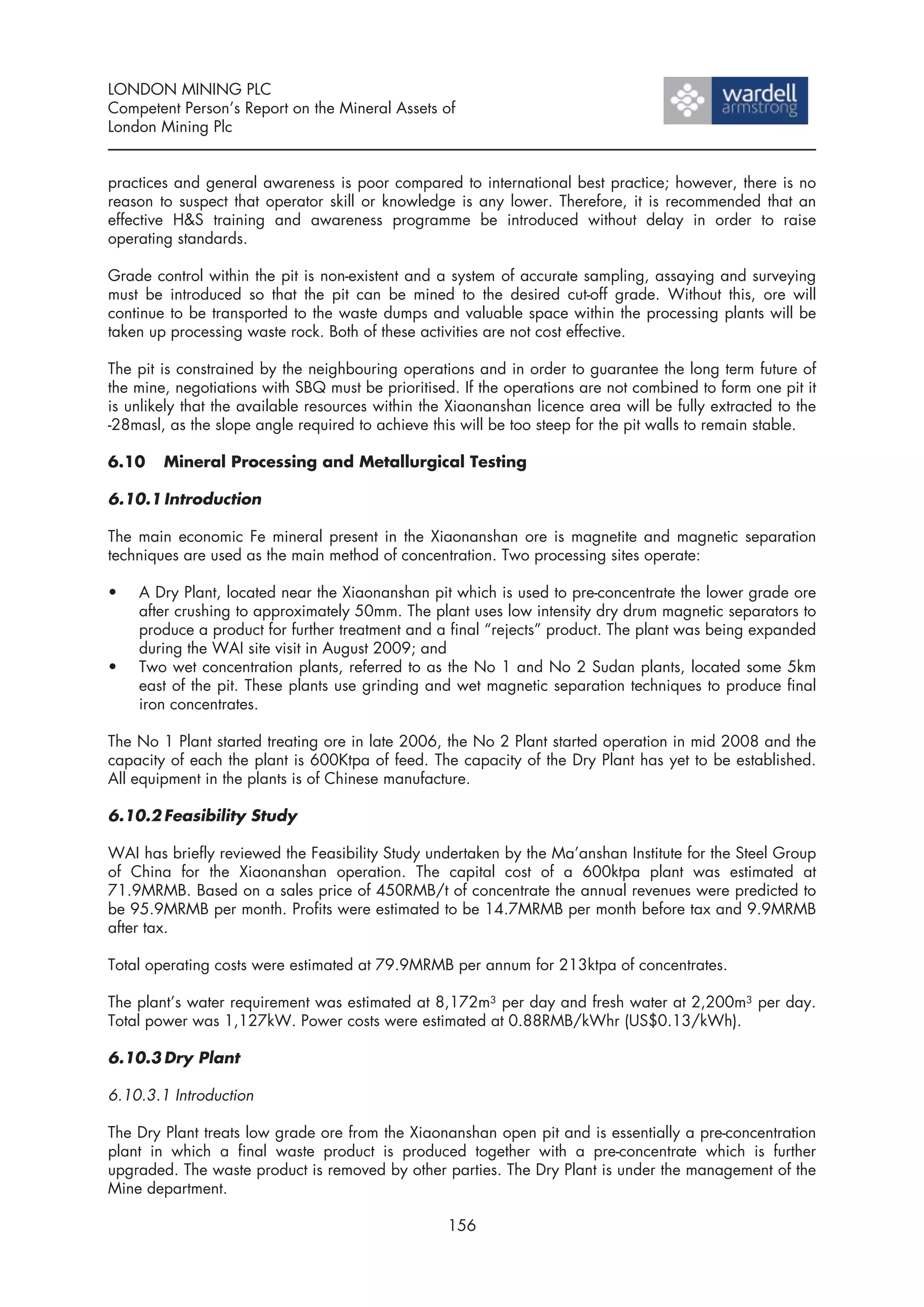 LONDON MINING PLC
Competent Person’s Report on the Mineral Assets of
London Mining Plc


practices and general awareness is poor compared to international best practice; however, there is no
reason to suspect that operator skill or knowledge is any lower. Therefore, it is recommended that an
effective H&S training and awareness programme be introduced without delay in order to raise
operating standards.

Grade control within the pit is non-existent and a system of accurate sampling, assaying and surveying
must be introduced so that the pit can be mined to the desired cut-off grade. Without this, ore will
continue to be transported to the waste dumps and valuable space within the processing plants will be
taken up processing waste rock. Both of these activities are not cost effective.

The pit is constrained by the neighbouring operations and in order to guarantee the long term future of
the mine, negotiations with SBQ must be prioritised. If the operations are not combined to form one pit it
is unlikely that the available resources within the Xiaonanshan licence area will be fully extracted to the
-28masl, as the slope angle required to achieve this will be too steep for the pit walls to remain stable.

6.10    Mineral Processing and Metallurgical Testing

6.10.1 Introduction

The main economic Fe mineral present in the Xiaonanshan ore is magnetite and magnetic separation
techniques are used as the main method of concentration. Two processing sites operate:

•   A Dry Plant, located near the Xiaonanshan pit which is used to pre-concentrate the lower grade ore
    after crushing to approximately 50mm. The plant uses low intensity dry drum magnetic separators to
    produce a product for further treatment and a final “rejects” product. The plant was being expanded
    during the WAI site visit in August 2009; and
•   Two wet concentration plants, referred to as the No 1 and No 2 Sudan plants, located some 5km
    east of the pit. These plants use grinding and wet magnetic separation techniques to produce final
    iron concentrates.

The No 1 Plant started treating ore in late 2006, the No 2 Plant started operation in mid 2008 and the
capacity of each the plant is 600Ktpa of feed. The capacity of the Dry Plant has yet to be established.
All equipment in the plants is of Chinese manufacture.

6.10.2 Feasibility Study

WAI has briefly reviewed the Feasibility Study undertaken by the Ma’anshan Institute for the Steel Group
of China for the Xiaonanshan operation. The capital cost of a 600ktpa plant was estimated at
71.9MRMB. Based on a sales price of 450RMB/t of concentrate the annual revenues were predicted to
be 95.9MRMB per month. Profits were estimated to be 14.7MRMB per month before tax and 9.9MRMB
after tax.

Total operating costs were estimated at 79.9MRMB per annum for 213ktpa of concentrates.

The plant’s water requirement was estimated at 8,172m3 per day and fresh water at 2,200m3 per day.
Total power was 1,127kW. Power costs were estimated at 0.88RMB/kWhr (US$0.13/kWh).

6.10.3 Dry Plant

6.10.3.1 Introduction

The Dry Plant treats low grade ore from the Xiaonanshan open pit and is essentially a pre-concentration
plant in which a final waste product is produced together with a pre-concentrate which is further
upgraded. The waste product is removed by other parties. The Dry Plant is under the management of the
Mine department.

                                                   156
 