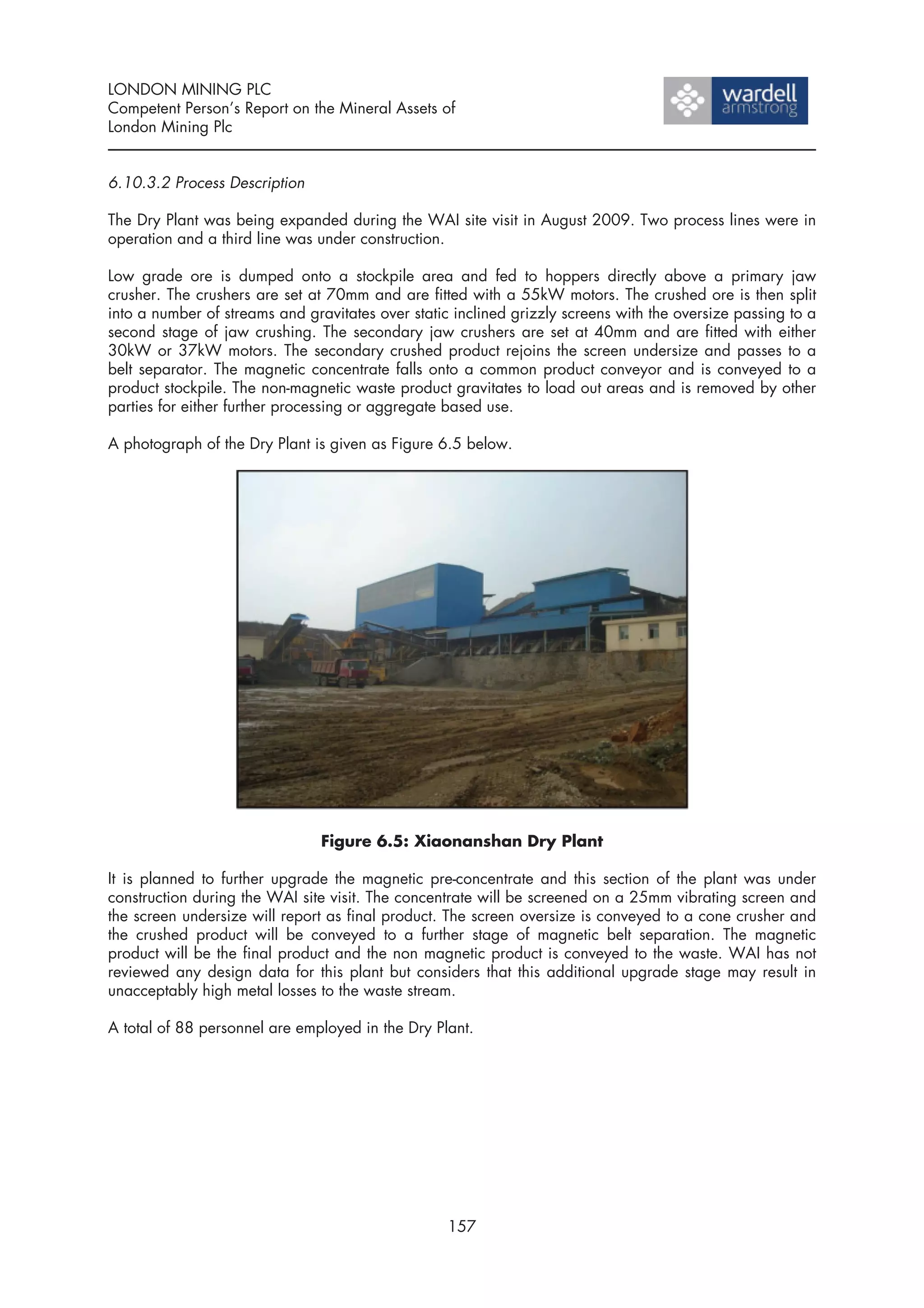LONDON MINING PLC
Competent Person’s Report on the Mineral Assets of
London Mining Plc


6.10.3.2 Process Description

The Dry Plant was being expanded during the WAI site visit in August 2009. Two process lines were in
operation and a third line was under construction.

Low grade ore is dumped onto a stockpile area and fed to hoppers directly above a primary jaw
crusher. The crushers are set at 70mm and are fitted with a 55kW motors. The crushed ore is then split
into a number of streams and gravitates over static inclined grizzly screens with the oversize passing to a
second stage of jaw crushing. The secondary jaw crushers are set at 40mm and are fitted with either
30kW or 37kW motors. The secondary crushed product rejoins the screen undersize and passes to a
belt separator. The magnetic concentrate falls onto a common product conveyor and is conveyed to a
product stockpile. The non-magnetic waste product gravitates to load out areas and is removed by other
parties for either further processing or aggregate based use.

A photograph of the Dry Plant is given as Figure 6.5 below.




                                Figure 6.5: Xiaonanshan Dry Plant

It is planned to further upgrade the magnetic pre-concentrate and this section of the plant was under
construction during the WAI site visit. The concentrate will be screened on a 25mm vibrating screen and
the screen undersize will report as final product. The screen oversize is conveyed to a cone crusher and
the crushed product will be conveyed to a further stage of magnetic belt separation. The magnetic
product will be the final product and the non magnetic product is conveyed to the waste. WAI has not
reviewed any design data for this plant but considers that this additional upgrade stage may result in
unacceptably high metal losses to the waste stream.

A total of 88 personnel are employed in the Dry Plant.




                                                   157
 