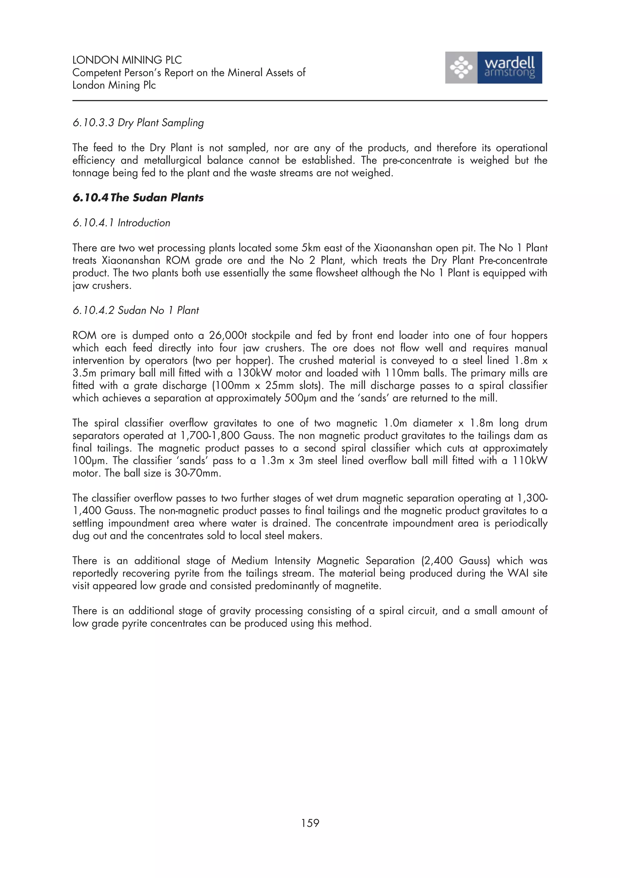LONDON MINING PLC
Competent Person’s Report on the Mineral Assets of
London Mining Plc


6.10.3.3 Dry Plant Sampling

The feed to the Dry Plant is not sampled, nor are any of the products, and therefore its operational
efficiency and metallurgical balance cannot be established. The pre-concentrate is weighed but the
tonnage being fed to the plant and the waste streams are not weighed.

6.10.4 The Sudan Plants

6.10.4.1 Introduction

There are two wet processing plants located some 5km east of the Xiaonanshan open pit. The No 1 Plant
treats Xiaonanshan ROM grade ore and the No 2 Plant, which treats the Dry Plant Pre-concentrate
product. The two plants both use essentially the same flowsheet although the No 1 Plant is equipped with
jaw crushers.

6.10.4.2 Sudan No 1 Plant

ROM ore is dumped onto a 26,000t stockpile and fed by front end loader into one of four hoppers
which each feed directly into four jaw crushers. The ore does not flow well and requires manual
intervention by operators (two per hopper). The crushed material is conveyed to a steel lined 1.8m x
3.5m primary ball mill fitted with a 130kW motor and loaded with 110mm balls. The primary mills are
fitted with a grate discharge (100mm x 25mm slots). The mill discharge passes to a spiral classifier
which achieves a separation at approximately 500µm and the ‘sands’ are returned to the mill.

The spiral classifier overflow gravitates to one of two magnetic 1.0m diameter x 1.8m long drum
separators operated at 1,700-1,800 Gauss. The non magnetic product gravitates to the tailings dam as
final tailings. The magnetic product passes to a second spiral classifier which cuts at approximately
100µm. The classifier ‘sands’ pass to a 1.3m x 3m steel lined overflow ball mill fitted with a 110kW
motor. The ball size is 30-70mm.

The classifier overflow passes to two further stages of wet drum magnetic separation operating at 1,300-
1,400 Gauss. The non-magnetic product passes to final tailings and the magnetic product gravitates to a
settling impoundment area where water is drained. The concentrate impoundment area is periodically
dug out and the concentrates sold to local steel makers.

There is an additional stage of Medium Intensity Magnetic Separation (2,400 Gauss) which was
reportedly recovering pyrite from the tailings stream. The material being produced during the WAI site
visit appeared low grade and consisted predominantly of magnetite.

There is an additional stage of gravity processing consisting of a spiral circuit, and a small amount of
low grade pyrite concentrates can be produced using this method.




                                                 159
 