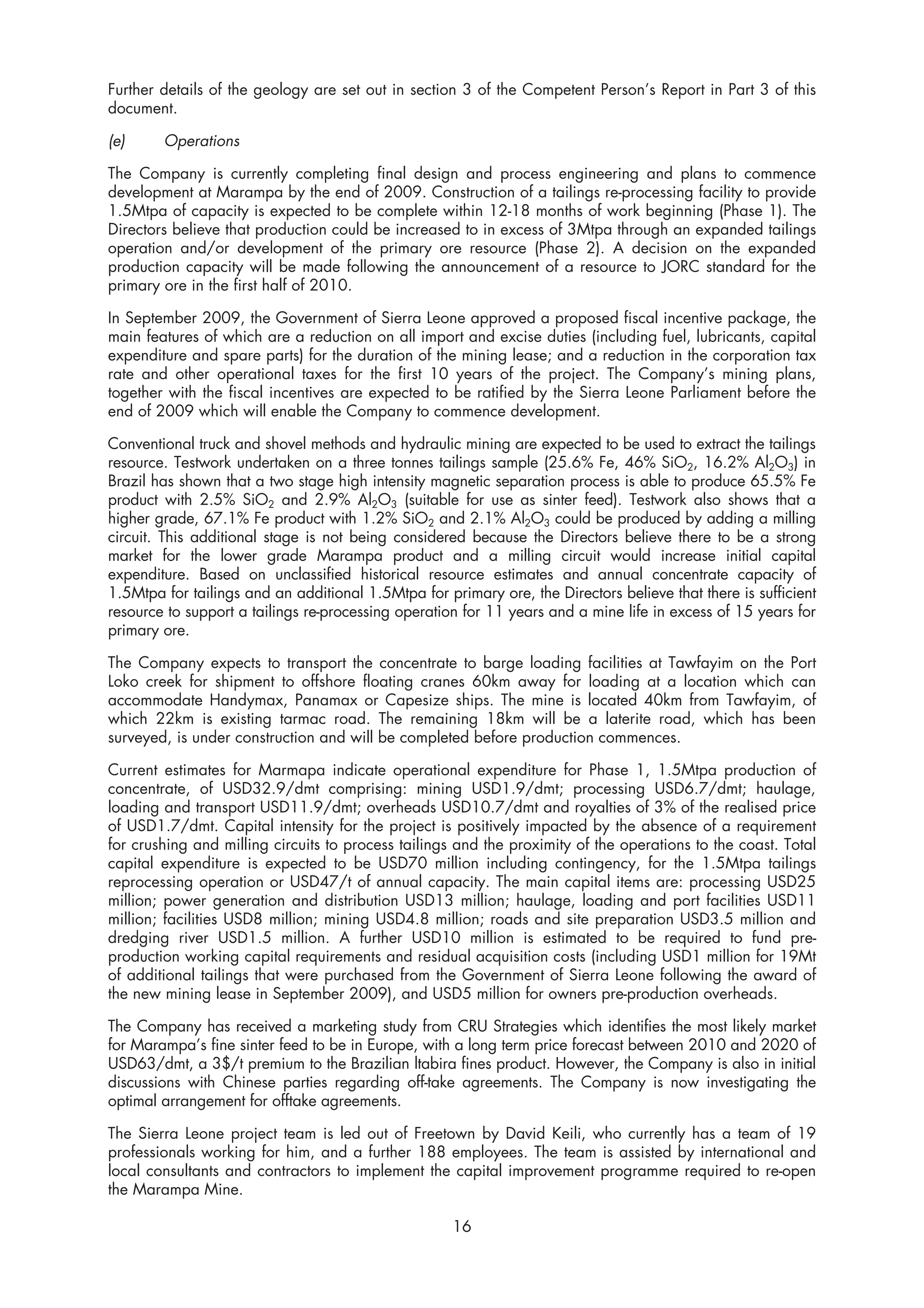 Further details of the geology are set out in section 3 of the Competent Person’s Report in Part 3 of this
document.

(e)     Operations

The Company is currently completing final design and process engineering and plans to commence
development at Marampa by the end of 2009. Construction of a tailings re-processing facility to provide
1.5Mtpa of capacity is expected to be complete within 12-18 months of work beginning (Phase 1). The
Directors believe that production could be increased to in excess of 3Mtpa through an expanded tailings
operation and/or development of the primary ore resource (Phase 2). A decision on the expanded
production capacity will be made following the announcement of a resource to JORC standard for the
primary ore in the first half of 2010.

In September 2009, the Government of Sierra Leone approved a proposed fiscal incentive package, the
main features of which are a reduction on all import and excise duties (including fuel, lubricants, capital
expenditure and spare parts) for the duration of the mining lease; and a reduction in the corporation tax
rate and other operational taxes for the first 10 years of the project. The Company’s mining plans,
together with the fiscal incentives are expected to be ratified by the Sierra Leone Parliament before the
end of 2009 which will enable the Company to commence development.

Conventional truck and shovel methods and hydraulic mining are expected to be used to extract the tailings
resource. Testwork undertaken on a three tonnes tailings sample (25.6% Fe, 46% SiO2, 16.2% Al2O3) in
Brazil has shown that a two stage high intensity magnetic separation process is able to produce 65.5% Fe
product with 2.5% SiO2 and 2.9% Al2O3 (suitable for use as sinter feed). Testwork also shows that a
higher grade, 67.1% Fe product with 1.2% SiO2 and 2.1% Al2O3 could be produced by adding a milling
circuit. This additional stage is not being considered because the Directors believe there to be a strong
market for the lower grade Marampa product and a milling circuit would increase initial capital
expenditure. Based on unclassified historical resource estimates and annual concentrate capacity of
1.5Mtpa for tailings and an additional 1.5Mtpa for primary ore, the Directors believe that there is sufficient
resource to support a tailings re-processing operation for 11 years and a mine life in excess of 15 years for
primary ore.

The Company expects to transport the concentrate to barge loading facilities at Tawfayim on the Port
Loko creek for shipment to offshore floating cranes 60km away for loading at a location which can
accommodate Handymax, Panamax or Capesize ships. The mine is located 40km from Tawfayim, of
which 22km is existing tarmac road. The remaining 18km will be a laterite road, which has been
surveyed, is under construction and will be completed before production commences.

Current estimates for Marmapa indicate operational expenditure for Phase 1, 1.5Mtpa production of
concentrate, of USD32.9/dmt comprising: mining USD1.9/dmt; processing USD6.7/dmt; haulage,
loading and transport USD11.9/dmt; overheads USD10.7/dmt and royalties of 3% of the realised price
of USD1.7/dmt. Capital intensity for the project is positively impacted by the absence of a requirement
for crushing and milling circuits to process tailings and the proximity of the operations to the coast. Total
capital expenditure is expected to be USD70 million including contingency, for the 1.5Mtpa tailings
reprocessing operation or USD47/t of annual capacity. The main capital items are: processing USD25
million; power generation and distribution USD13 million; haulage, loading and port facilities USD11
million; facilities USD8 million; mining USD4.8 million; roads and site preparation USD3.5 million and
dredging river USD1.5 million. A further USD10 million is estimated to be required to fund pre-
production working capital requirements and residual acquisition costs (including USD1 million for 19Mt
of additional tailings that were purchased from the Government of Sierra Leone following the award of
the new mining lease in September 2009), and USD5 million for owners pre-production overheads.

The Company has received a marketing study from CRU Strategies which identifies the most likely market
for Marampa’s fine sinter feed to be in Europe, with a long term price forecast between 2010 and 2020 of
USD63/dmt, a 3$/t premium to the Brazilian ltabira fines product. However, the Company is also in initial
discussions with Chinese parties regarding off-take agreements. The Company is now investigating the
optimal arrangement for offtake agreements.

The Sierra Leone project team is led out of Freetown by David Keili, who currently has a team of 19
professionals working for him, and a further 188 employees. The team is assisted by international and
local consultants and contractors to implement the capital improvement programme required to re-open
the Marampa Mine.

                                                     16
 