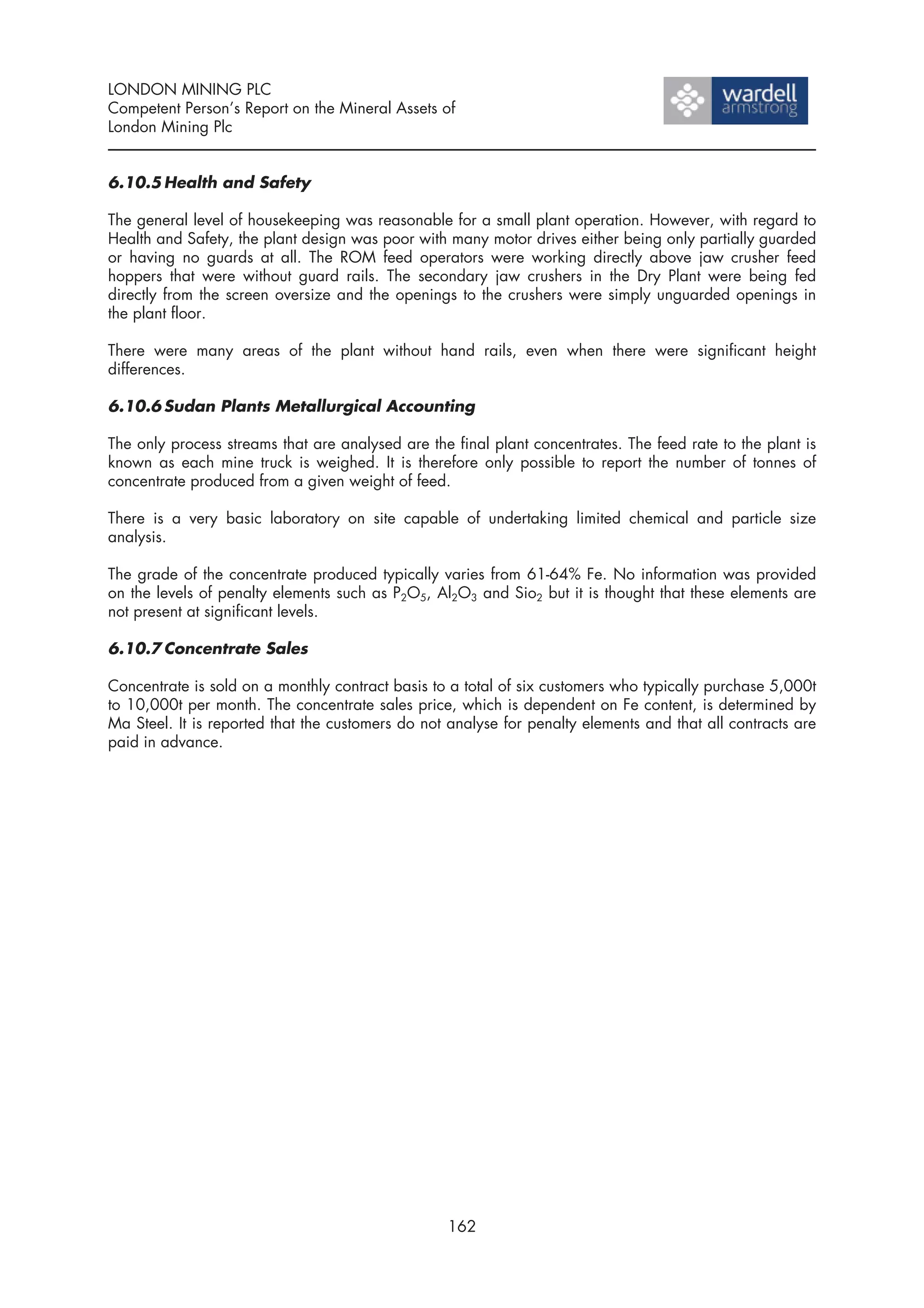 LONDON MINING PLC
Competent Person’s Report on the Mineral Assets of
London Mining Plc


6.10.5 Health and Safety

The general level of housekeeping was reasonable for a small plant operation. However, with regard to
Health and Safety, the plant design was poor with many motor drives either being only partially guarded
or having no guards at all. The ROM feed operators were working directly above jaw crusher feed
hoppers that were without guard rails. The secondary jaw crushers in the Dry Plant were being fed
directly from the screen oversize and the openings to the crushers were simply unguarded openings in
the plant floor.

There were many areas of the plant without hand rails, even when there were significant height
differences.

6.10.6 Sudan Plants Metallurgical Accounting

The only process streams that are analysed are the final plant concentrates. The feed rate to the plant is
known as each mine truck is weighed. It is therefore only possible to report the number of tonnes of
concentrate produced from a given weight of feed.

There is a very basic laboratory on site capable of undertaking limited chemical and particle size
analysis.

The grade of the concentrate produced typically varies from 61-64% Fe. No information was provided
on the levels of penalty elements such as P2O5, Al2O3 and Sio2 but it is thought that these elements are
not present at significant levels.

6.10.7 Concentrate Sales

Concentrate is sold on a monthly contract basis to a total of six customers who typically purchase 5,000t
to 10,000t per month. The concentrate sales price, which is dependent on Fe content, is determined by
Ma Steel. It is reported that the customers do not analyse for penalty elements and that all contracts are
paid in advance.




                                                  162
 