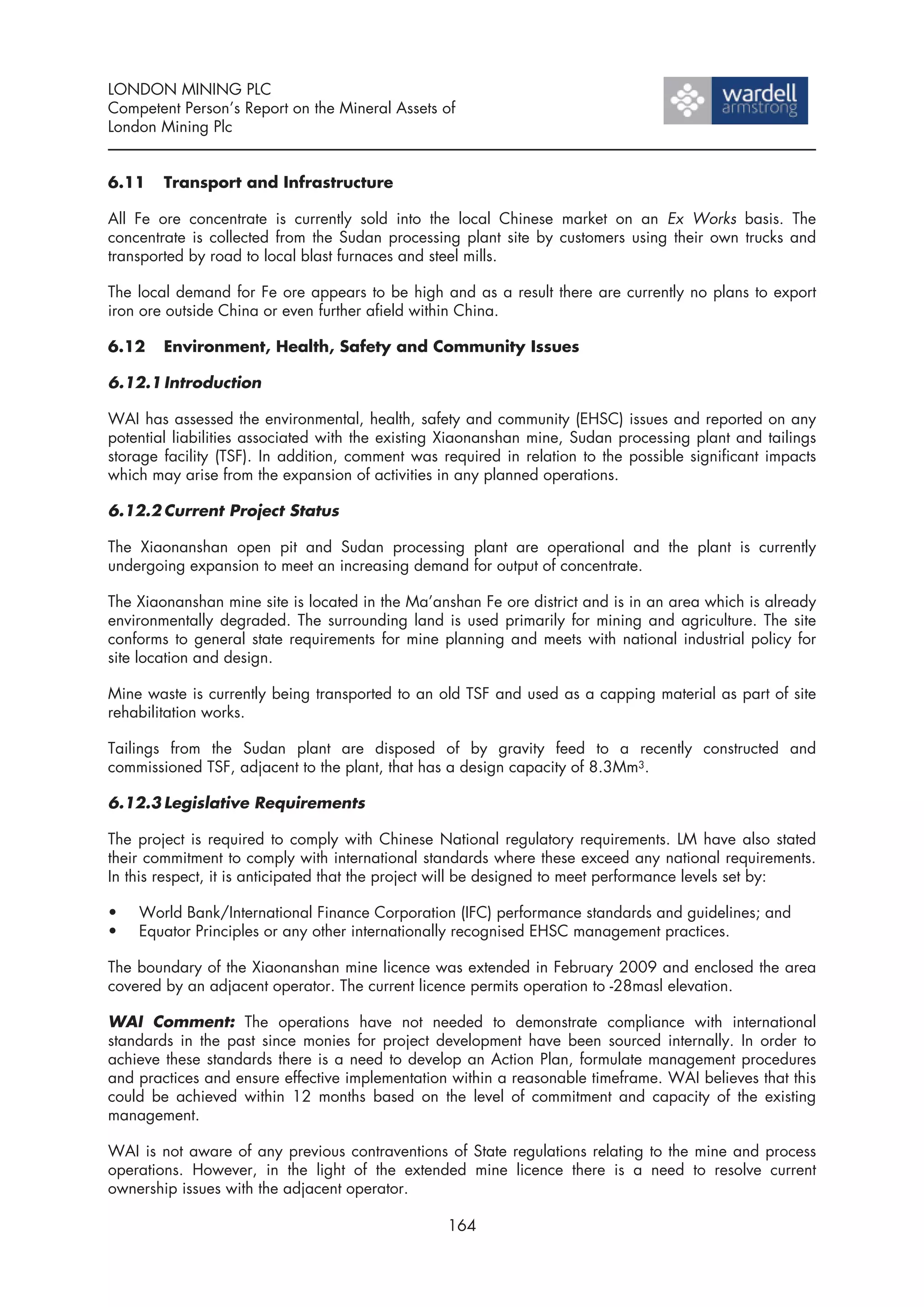 LONDON MINING PLC
Competent Person’s Report on the Mineral Assets of
London Mining Plc


6.11    Transport and Infrastructure

All Fe ore concentrate is currently sold into the local Chinese market on an Ex Works basis. The
concentrate is collected from the Sudan processing plant site by customers using their own trucks and
transported by road to local blast furnaces and steel mills.

The local demand for Fe ore appears to be high and as a result there are currently no plans to export
iron ore outside China or even further afield within China.

6.12    Environment, Health, Safety and Community Issues

6.12.1 Introduction

WAI has assessed the environmental, health, safety and community (EHSC) issues and reported on any
potential liabilities associated with the existing Xiaonanshan mine, Sudan processing plant and tailings
storage facility (TSF). In addition, comment was required in relation to the possible significant impacts
which may arise from the expansion of activities in any planned operations.

6.12.2 Current Project Status

The Xiaonanshan open pit and Sudan processing plant are operational and the plant is currently
undergoing expansion to meet an increasing demand for output of concentrate.

The Xiaonanshan mine site is located in the Ma’anshan Fe ore district and is in an area which is already
environmentally degraded. The surrounding land is used primarily for mining and agriculture. The site
conforms to general state requirements for mine planning and meets with national industrial policy for
site location and design.

Mine waste is currently being transported to an old TSF and used as a capping material as part of site
rehabilitation works.

Tailings from the Sudan plant are disposed of by gravity feed to a recently constructed and
commissioned TSF, adjacent to the plant, that has a design capacity of 8.3Mm3.

6.12.3 Legislative Requirements

The project is required to comply with Chinese National regulatory requirements. LM have also stated
their commitment to comply with international standards where these exceed any national requirements.
In this respect, it is anticipated that the project will be designed to meet performance levels set by:

•   World Bank/International Finance Corporation (IFC) performance standards and guidelines; and
•   Equator Principles or any other internationally recognised EHSC management practices.

The boundary of the Xiaonanshan mine licence was extended in February 2009 and enclosed the area
covered by an adjacent operator. The current licence permits operation to -28masl elevation.

WAI Comment: The operations have not needed to demonstrate compliance with international
standards in the past since monies for project development have been sourced internally. In order to
achieve these standards there is a need to develop an Action Plan, formulate management procedures
and practices and ensure effective implementation within a reasonable timeframe. WAI believes that this
could be achieved within 12 months based on the level of commitment and capacity of the existing
management.

WAI is not aware of any previous contraventions of State regulations relating to the mine and process
operations. However, in the light of the extended mine licence there is a need to resolve current
ownership issues with the adjacent operator.

                                                  164
 