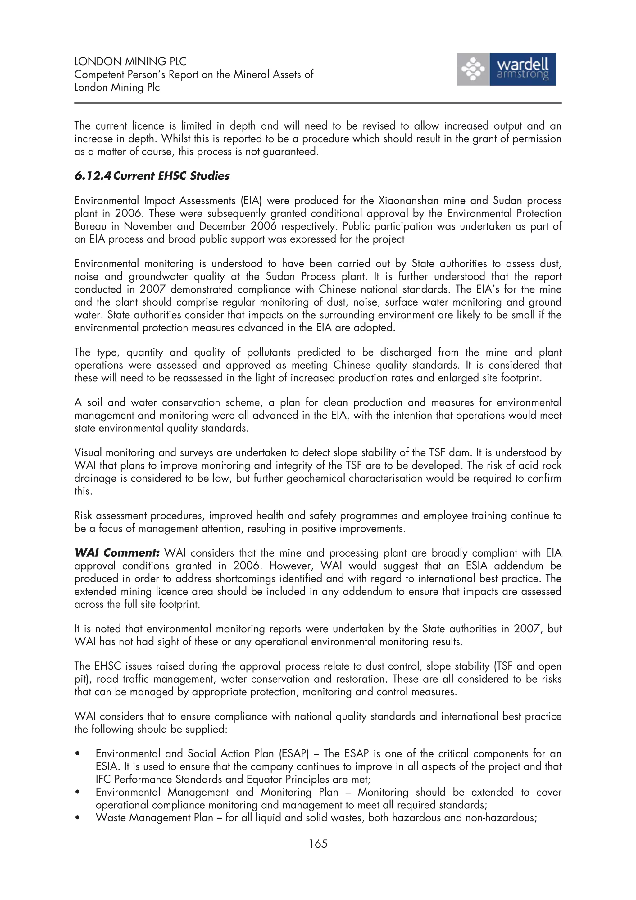 LONDON MINING PLC
Competent Person’s Report on the Mineral Assets of
London Mining Plc


The current licence is limited in depth and will need to be revised to allow increased output and an
increase in depth. Whilst this is reported to be a procedure which should result in the grant of permission
as a matter of course, this process is not guaranteed.

6.12.4 Current EHSC Studies

Environmental Impact Assessments (EIA) were produced for the Xiaonanshan mine and Sudan process
plant in 2006. These were subsequently granted conditional approval by the Environmental Protection
Bureau in November and December 2006 respectively. Public participation was undertaken as part of
an EIA process and broad public support was expressed for the project

Environmental monitoring is understood to have been carried out by State authorities to assess dust,
noise and groundwater quality at the Sudan Process plant. It is further understood that the report
conducted in 2007 demonstrated compliance with Chinese national standards. The EIA’s for the mine
and the plant should comprise regular monitoring of dust, noise, surface water monitoring and ground
water. State authorities consider that impacts on the surrounding environment are likely to be small if the
environmental protection measures advanced in the EIA are adopted.

The type, quantity and quality of pollutants predicted to be discharged from the mine and plant
operations were assessed and approved as meeting Chinese quality standards. It is considered that
these will need to be reassessed in the light of increased production rates and enlarged site footprint.

A soil and water conservation scheme, a plan for clean production and measures for environmental
management and monitoring were all advanced in the EIA, with the intention that operations would meet
state environmental quality standards.

Visual monitoring and surveys are undertaken to detect slope stability of the TSF dam. It is understood by
WAI that plans to improve monitoring and integrity of the TSF are to be developed. The risk of acid rock
drainage is considered to be low, but further geochemical characterisation would be required to confirm
this.

Risk assessment procedures, improved health and safety programmes and employee training continue to
be a focus of management attention, resulting in positive improvements.

WAI Comment: WAI considers that the mine and processing plant are broadly compliant with EIA
approval conditions granted in 2006. However, WAI would suggest that an ESIA addendum be
produced in order to address shortcomings identified and with regard to international best practice. The
extended mining licence area should be included in any addendum to ensure that impacts are assessed
across the full site footprint.

It is noted that environmental monitoring reports were undertaken by the State authorities in 2007, but
WAI has not had sight of these or any operational environmental monitoring results.

The EHSC issues raised during the approval process relate to dust control, slope stability (TSF and open
pit), road traffic management, water conservation and restoration. These are all considered to be risks
that can be managed by appropriate protection, monitoring and control measures.

WAI considers that to ensure compliance with national quality standards and international best practice
the following should be supplied:

•   Environmental and Social Action Plan (ESAP) – The ESAP is one of the critical components for an
    ESIA. It is used to ensure that the company continues to improve in all aspects of the project and that
    IFC Performance Standards and Equator Principles are met;
•   Environmental Management and Monitoring Plan – Monitoring should be extended to cover
    operational compliance monitoring and management to meet all required standards;
•   Waste Management Plan – for all liquid and solid wastes, both hazardous and non-hazardous;

                                                   165
 
