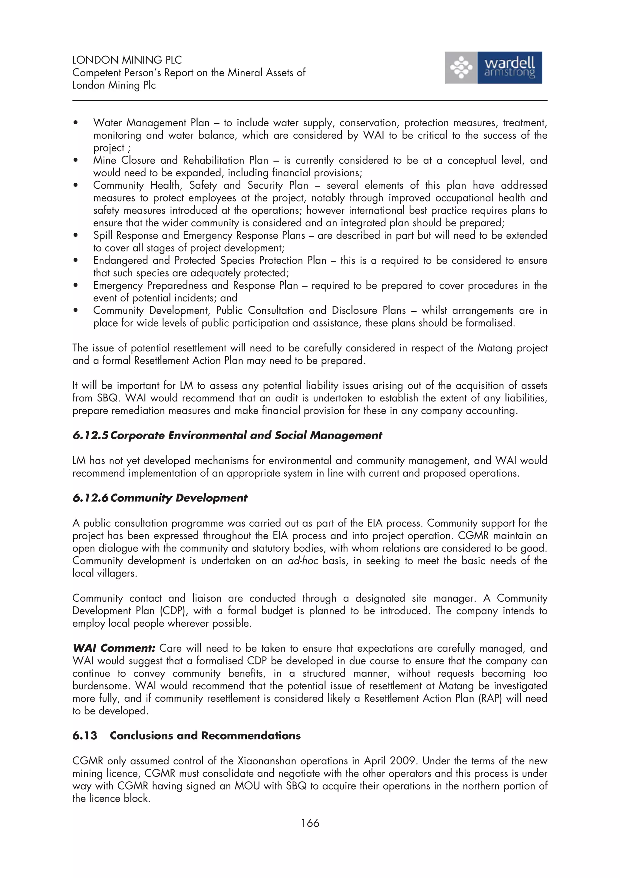 LONDON MINING PLC
Competent Person’s Report on the Mineral Assets of
London Mining Plc


•   Water Management Plan – to include water supply, conservation, protection measures, treatment,
    monitoring and water balance, which are considered by WAI to be critical to the success of the
    project ;
•   Mine Closure and Rehabilitation Plan – is currently considered to be at a conceptual level, and
    would need to be expanded, including financial provisions;
•   Community Health, Safety and Security Plan – several elements of this plan have addressed
    measures to protect employees at the project, notably through improved occupational health and
    safety measures introduced at the operations; however international best practice requires plans to
    ensure that the wider community is considered and an integrated plan should be prepared;
•   Spill Response and Emergency Response Plans – are described in part but will need to be extended
    to cover all stages of project development;
•   Endangered and Protected Species Protection Plan – this is a required to be considered to ensure
    that such species are adequately protected;
•   Emergency Preparedness and Response Plan – required to be prepared to cover procedures in the
    event of potential incidents; and
•   Community Development, Public Consultation and Disclosure Plans – whilst arrangements are in
    place for wide levels of public participation and assistance, these plans should be formalised.

The issue of potential resettlement will need to be carefully considered in respect of the Matang project
and a formal Resettlement Action Plan may need to be prepared.

It will be important for LM to assess any potential liability issues arising out of the acquisition of assets
from SBQ. WAI would recommend that an audit is undertaken to establish the extent of any liabilities,
prepare remediation measures and make financial provision for these in any company accounting.

6.12.5 Corporate Environmental and Social Management

LM has not yet developed mechanisms for environmental and community management, and WAI would
recommend implementation of an appropriate system in line with current and proposed operations.

6.12.6 Community Development

A public consultation programme was carried out as part of the EIA process. Community support for the
project has been expressed throughout the EIA process and into project operation. CGMR maintain an
open dialogue with the community and statutory bodies, with whom relations are considered to be good.
Community development is undertaken on an ad-hoc basis, in seeking to meet the basic needs of the
local villagers.

Community contact and liaison are conducted through a designated site manager. A Community
Development Plan (CDP), with a formal budget is planned to be introduced. The company intends to
employ local people wherever possible.

WAI Comment: Care will need to be taken to ensure that expectations are carefully managed, and
WAI would suggest that a formalised CDP be developed in due course to ensure that the company can
continue to convey community benefits, in a structured manner, without requests becoming too
burdensome. WAI would recommend that the potential issue of resettlement at Matang be investigated
more fully, and if community resettlement is considered likely a Resettlement Action Plan (RAP) will need
to be developed.

6.13    Conclusions and Recommendations

CGMR only assumed control of the Xiaonanshan operations in April 2009. Under the terms of the new
mining licence, CGMR must consolidate and negotiate with the other operators and this process is under
way with CGMR having signed an MOU with SBQ to acquire their operations in the northern portion of
the licence block.

                                                    166
 