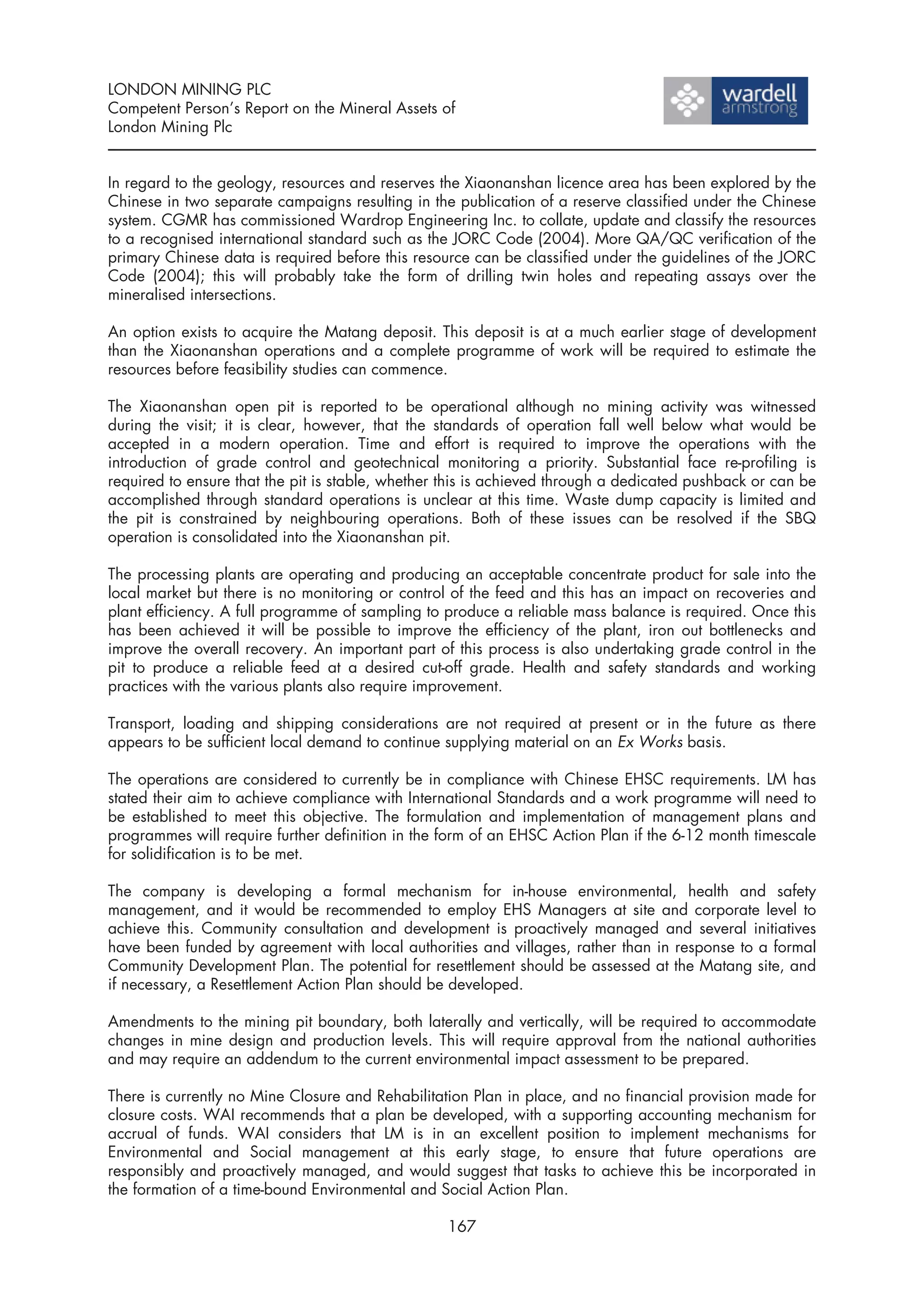 LONDON MINING PLC
Competent Person’s Report on the Mineral Assets of
London Mining Plc


In regard to the geology, resources and reserves the Xiaonanshan licence area has been explored by the
Chinese in two separate campaigns resulting in the publication of a reserve classified under the Chinese
system. CGMR has commissioned Wardrop Engineering Inc. to collate, update and classify the resources
to a recognised international standard such as the JORC Code (2004). More QA/QC verification of the
primary Chinese data is required before this resource can be classified under the guidelines of the JORC
Code (2004); this will probably take the form of drilling twin holes and repeating assays over the
mineralised intersections.

An option exists to acquire the Matang deposit. This deposit is at a much earlier stage of development
than the Xiaonanshan operations and a complete programme of work will be required to estimate the
resources before feasibility studies can commence.

The Xiaonanshan open pit is reported to be operational although no mining activity was witnessed
during the visit; it is clear, however, that the standards of operation fall well below what would be
accepted in a modern operation. Time and effort is required to improve the operations with the
introduction of grade control and geotechnical monitoring a priority. Substantial face re-profiling is
required to ensure that the pit is stable, whether this is achieved through a dedicated pushback or can be
accomplished through standard operations is unclear at this time. Waste dump capacity is limited and
the pit is constrained by neighbouring operations. Both of these issues can be resolved if the SBQ
operation is consolidated into the Xiaonanshan pit.

The processing plants are operating and producing an acceptable concentrate product for sale into the
local market but there is no monitoring or control of the feed and this has an impact on recoveries and
plant efficiency. A full programme of sampling to produce a reliable mass balance is required. Once this
has been achieved it will be possible to improve the efficiency of the plant, iron out bottlenecks and
improve the overall recovery. An important part of this process is also undertaking grade control in the
pit to produce a reliable feed at a desired cut-off grade. Health and safety standards and working
practices with the various plants also require improvement.

Transport, loading and shipping considerations are not required at present or in the future as there
appears to be sufficient local demand to continue supplying material on an Ex Works basis.

The operations are considered to currently be in compliance with Chinese EHSC requirements. LM has
stated their aim to achieve compliance with International Standards and a work programme will need to
be established to meet this objective. The formulation and implementation of management plans and
programmes will require further definition in the form of an EHSC Action Plan if the 6-12 month timescale
for solidification is to be met.

The company is developing a formal mechanism for in-house environmental, health and safety
management, and it would be recommended to employ EHS Managers at site and corporate level to
achieve this. Community consultation and development is proactively managed and several initiatives
have been funded by agreement with local authorities and villages, rather than in response to a formal
Community Development Plan. The potential for resettlement should be assessed at the Matang site, and
if necessary, a Resettlement Action Plan should be developed.

Amendments to the mining pit boundary, both laterally and vertically, will be required to accommodate
changes in mine design and production levels. This will require approval from the national authorities
and may require an addendum to the current environmental impact assessment to be prepared.

There is currently no Mine Closure and Rehabilitation Plan in place, and no financial provision made for
closure costs. WAI recommends that a plan be developed, with a supporting accounting mechanism for
accrual of funds. WAI considers that LM is in an excellent position to implement mechanisms for
Environmental and Social management at this early stage, to ensure that future operations are
responsibly and proactively managed, and would suggest that tasks to achieve this be incorporated in
the formation of a time-bound Environmental and Social Action Plan.

                                                  167
 