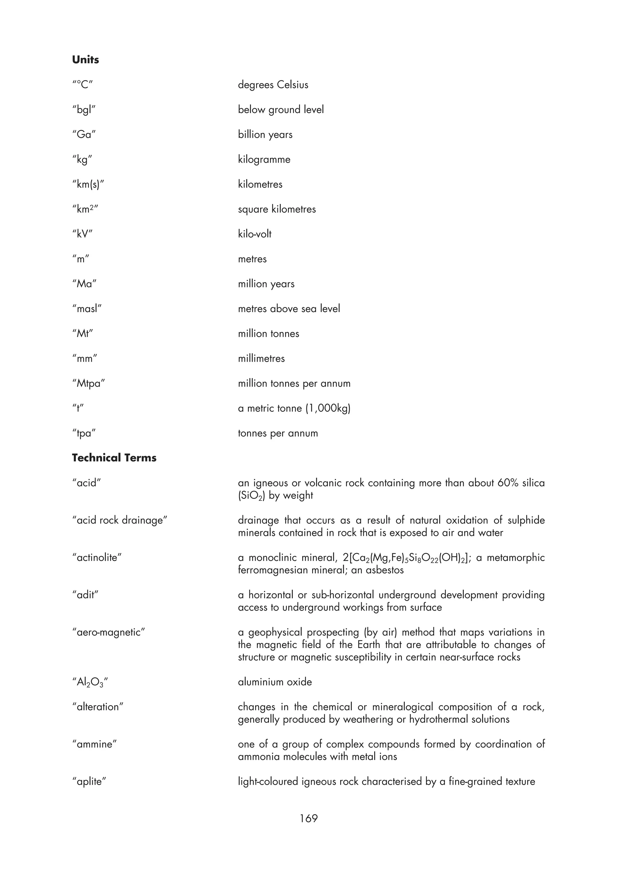 Units

“°C”                   degrees Celsius

“bgl”                  below ground level

“Ga”                   billion years

“kg”                   kilogramme

“km(s)”                kilometres

“km2”                  square kilometres

“kV”                   kilo-volt

“m”                    metres

“Ma”                   million years

“masl”                 metres above sea level

“Mt”                   million tonnes

“mm”                   millimetres

“Mtpa”                 million tonnes per annum

“t”                    a metric tonne (1,000kg)

“tpa”                  tonnes per annum

Technical Terms

“acid”                 an igneous or volcanic rock containing more than about 60% silica
                       (SiO2) by weight

“acid rock drainage”   drainage that occurs as a result of natural oxidation of sulphide
                       minerals contained in rock that is exposed to air and water

“actinolite”           a monoclinic mineral, 2[Ca2(Mg,Fe)5Si8O22(OH)2]; a metamorphic
                       ferromagnesian mineral; an asbestos

“adit”                 a horizontal or sub-horizontal underground development providing
                       access to underground workings from surface

“aero-magnetic”        a geophysical prospecting (by air) method that maps variations in
                       the magnetic field of the Earth that are attributable to changes of
                       structure or magnetic susceptibility in certain near-surface rocks

“Al2O3”                aluminium oxide

“alteration”           changes in the chemical or mineralogical composition of a rock,
                       generally produced by weathering or hydrothermal solutions

“ammine”               one of a group of complex compounds formed by coordination of
                       ammonia molecules with metal ions

“aplite”               light-coloured igneous rock characterised by a fine-grained texture


                                       169
 