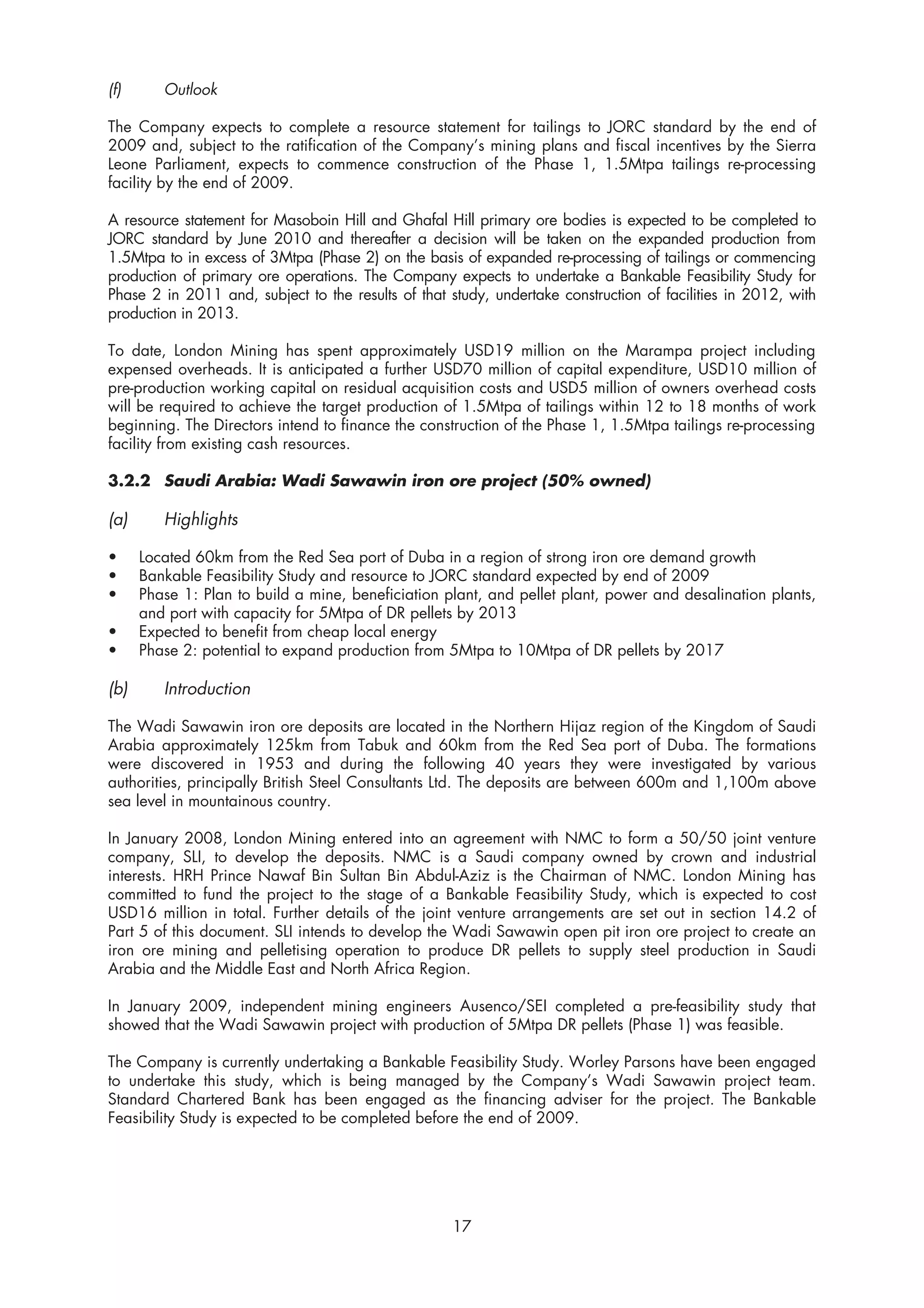 (f)      Outlook

The Company expects to complete a resource statement for tailings to JORC standard by the end of
2009 and, subject to the ratification of the Company’s mining plans and fiscal incentives by the Sierra
Leone Parliament, expects to commence construction of the Phase 1, 1.5Mtpa tailings re-processing
facility by the end of 2009.

A resource statement for Masoboin Hill and Ghafal Hill primary ore bodies is expected to be completed to
JORC standard by June 2010 and thereafter a decision will be taken on the expanded production from
1.5Mtpa to in excess of 3Mtpa (Phase 2) on the basis of expanded re-processing of tailings or commencing
production of primary ore operations. The Company expects to undertake a Bankable Feasibility Study for
Phase 2 in 2011 and, subject to the results of that study, undertake construction of facilities in 2012, with
production in 2013.

To date, London Mining has spent approximately USD19 million on the Marampa project including
expensed overheads. It is anticipated a further USD70 million of capital expenditure, USD10 million of
pre-production working capital on residual acquisition costs and USD5 million of owners overhead costs
will be required to achieve the target production of 1.5Mtpa of tailings within 12 to 18 months of work
beginning. The Directors intend to finance the construction of the Phase 1, 1.5Mtpa tailings re-processing
facility from existing cash resources.

3.2.2 Saudi Arabia: Wadi Sawawin iron ore project (50% owned)

(a)      Highlights

•     Located 60km from the Red Sea port of Duba in a region of strong iron ore demand growth
•     Bankable Feasibility Study and resource to JORC standard expected by end of 2009
•     Phase 1: Plan to build a mine, beneficiation plant, and pellet plant, power and desalination plants,
      and port with capacity for 5Mtpa of DR pellets by 2013
•     Expected to benefit from cheap local energy
•     Phase 2: potential to expand production from 5Mtpa to 10Mtpa of DR pellets by 2017

(b)      Introduction

The Wadi Sawawin iron ore deposits are located in the Northern Hijaz region of the Kingdom of Saudi
Arabia approximately 125km from Tabuk and 60km from the Red Sea port of Duba. The formations
were discovered in 1953 and during the following 40 years they were investigated by various
authorities, principally British Steel Consultants Ltd. The deposits are between 600m and 1,100m above
sea level in mountainous country.

In January 2008, London Mining entered into an agreement with NMC to form a 50/50 joint venture
company, SLI, to develop the deposits. NMC is a Saudi company owned by crown and industrial
interests. HRH Prince Nawaf Bin Sultan Bin Abdul-Aziz is the Chairman of NMC. London Mining has
committed to fund the project to the stage of a Bankable Feasibility Study, which is expected to cost
USD16 million in total. Further details of the joint venture arrangements are set out in section 14.2 of
Part 5 of this document. SLI intends to develop the Wadi Sawawin open pit iron ore project to create an
iron ore mining and pelletising operation to produce DR pellets to supply steel production in Saudi
Arabia and the Middle East and North Africa Region.

In January 2009, independent mining engineers Ausenco/SEI completed a pre-feasibility study that
showed that the Wadi Sawawin project with production of 5Mtpa DR pellets (Phase 1) was feasible.

The Company is currently undertaking a Bankable Feasibility Study. Worley Parsons have been engaged
to undertake this study, which is being managed by the Company’s Wadi Sawawin project team.
Standard Chartered Bank has been engaged as the financing adviser for the project. The Bankable
Feasibility Study is expected to be completed before the end of 2009.




                                                     17
 