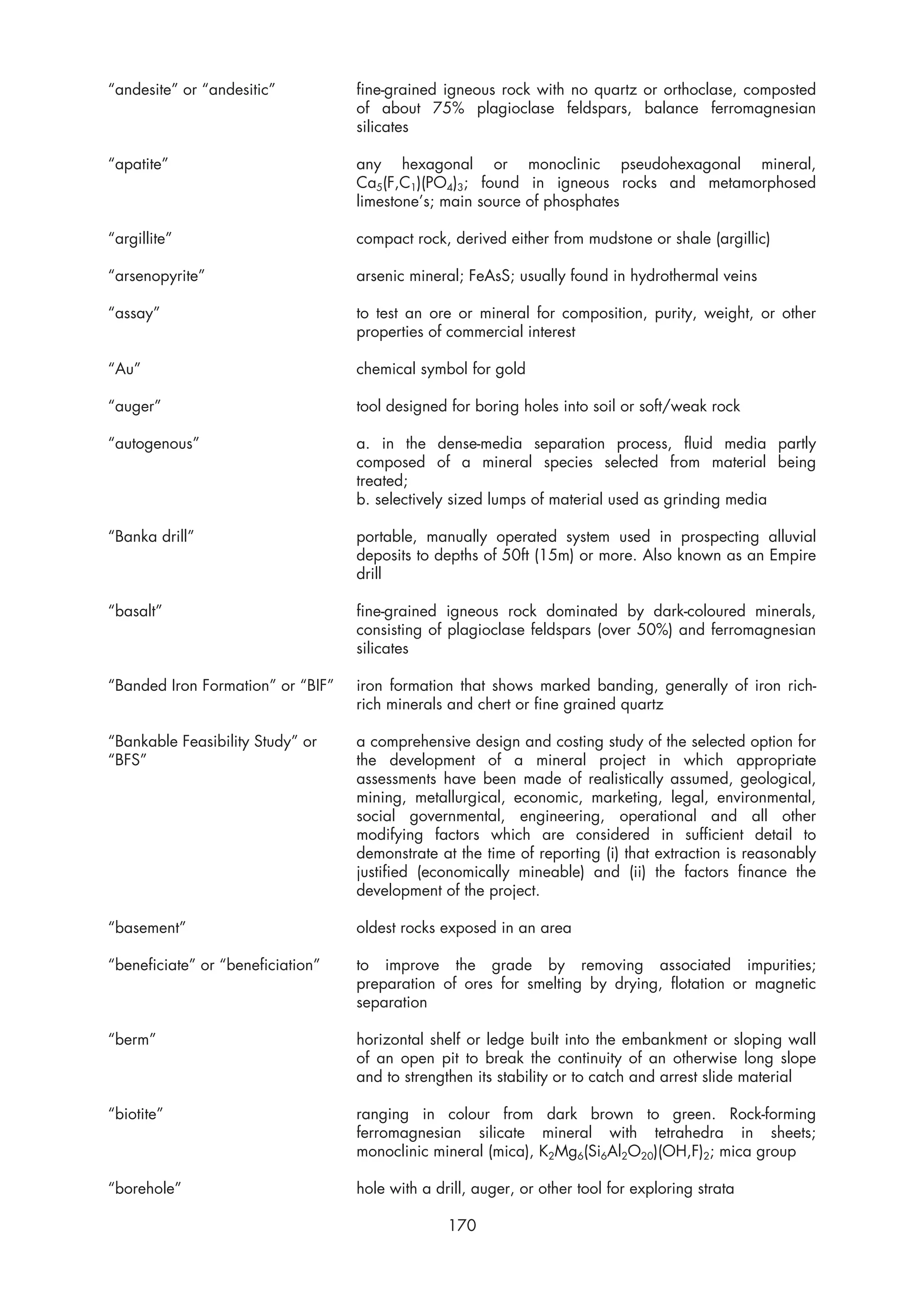 “andesite” or “andesitic”          fine-grained igneous rock with no quartz or orthoclase, composted
                                   of about 75% plagioclase feldspars, balance ferromagnesian
                                   silicates

“apatite”                          any hexagonal or monoclinic pseudohexagonal mineral,
                                   Ca5(F,C1)(PO4)3; found in igneous rocks and metamorphosed
                                   limestone’s; main source of phosphates

“argillite”                        compact rock, derived either from mudstone or shale (argillic)

“arsenopyrite”                     arsenic mineral; FeAsS; usually found in hydrothermal veins

“assay”                            to test an ore or mineral for composition, purity, weight, or other
                                   properties of commercial interest

“Au”                               chemical symbol for gold

“auger”                            tool designed for boring holes into soil or soft/weak rock

“autogenous”                       a. in the dense-media separation process, fluid media partly
                                   composed of a mineral species selected from material being
                                   treated;
                                   b. selectively sized lumps of material used as grinding media

“Banka drill”                      portable, manually operated system used in prospecting alluvial
                                   deposits to depths of 50ft (15m) or more. Also known as an Empire
                                   drill

“basalt”                           fine-grained igneous rock dominated by dark-coloured minerals,
                                   consisting of plagioclase feldspars (over 50%) and ferromagnesian
                                   silicates

“Banded Iron Formation” or “BIF”   iron formation that shows marked banding, generally of iron rich-
                                   rich minerals and chert or fine grained quartz

“Bankable Feasibility Study” or    a comprehensive design and costing study of the selected option for
“BFS”                              the development of a mineral project in which appropriate
                                   assessments have been made of realistically assumed, geological,
                                   mining, metallurgical, economic, marketing, legal, environmental,
                                   social governmental, engineering, operational and all other
                                   modifying factors which are considered in sufficient detail to
                                   demonstrate at the time of reporting (i) that extraction is reasonably
                                   justified (economically mineable) and (ii) the factors finance the
                                   development of the project.

“basement”                         oldest rocks exposed in an area

“beneficiate” or “beneficiation”   to improve the grade by removing associated impurities;
                                   preparation of ores for smelting by drying, flotation or magnetic
                                   separation

“berm”                             horizontal shelf or ledge built into the embankment or sloping wall
                                   of an open pit to break the continuity of an otherwise long slope
                                   and to strengthen its stability or to catch and arrest slide material

“biotite”                          ranging in colour from dark brown to green. Rock-forming
                                   ferromagnesian silicate mineral with tetrahedra in sheets;
                                   monoclinic mineral (mica), K2Mg6(Si6Al2O20)(OH,F)2; mica group

“borehole”                         hole with a drill, auger, or other tool for exploring strata

                                                 170
 