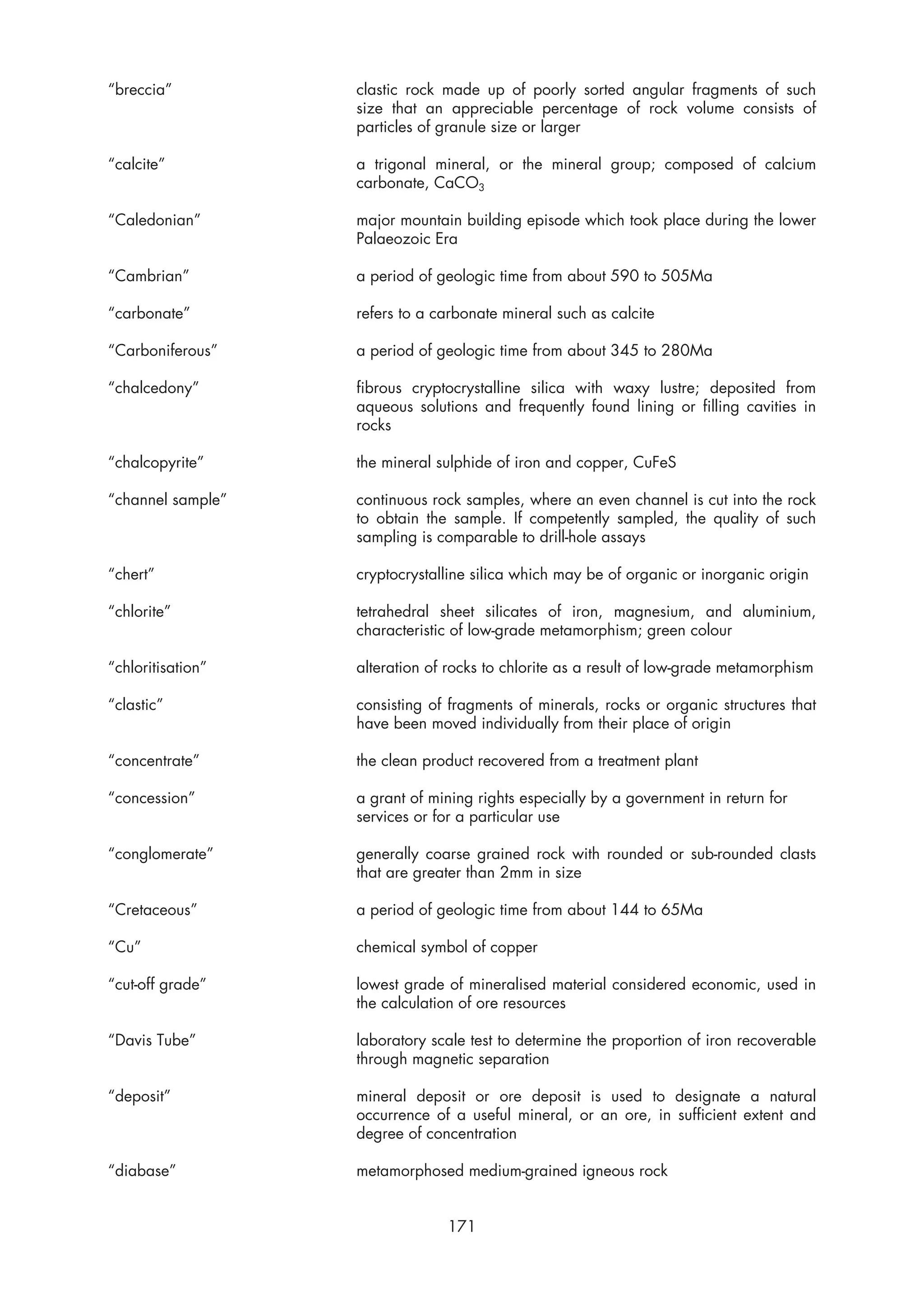 “breccia”          clastic rock made up of poorly sorted angular fragments of such
                   size that an appreciable percentage of rock volume consists of
                   particles of granule size or larger

“calcite”          a trigonal mineral, or the mineral group; composed of calcium
                   carbonate, CaCO3

“Caledonian”       major mountain building episode which took place during the lower
                   Palaeozoic Era

“Cambrian”         a period of geologic time from about 590 to 505Ma

“carbonate”        refers to a carbonate mineral such as calcite

“Carboniferous”    a period of geologic time from about 345 to 280Ma

“chalcedony”       fibrous cryptocrystalline silica with waxy lustre; deposited from
                   aqueous solutions and frequently found lining or filling cavities in
                   rocks

“chalcopyrite”     the mineral sulphide of iron and copper, CuFeS

“channel sample”   continuous rock samples, where an even channel is cut into the rock
                   to obtain the sample. If competently sampled, the quality of such
                   sampling is comparable to drill-hole assays

“chert”            cryptocrystalline silica which may be of organic or inorganic origin

“chlorite”         tetrahedral sheet silicates of iron, magnesium, and aluminium,
                   characteristic of low-grade metamorphism; green colour

“chloritisation”   alteration of rocks to chlorite as a result of low-grade metamorphism

“clastic”          consisting of fragments of minerals, rocks or organic structures that
                   have been moved individually from their place of origin

“concentrate”      the clean product recovered from a treatment plant

“concession”       a grant of mining rights especially by a government in return for
                   services or for a particular use

“conglomerate”     generally coarse grained rock with rounded or sub-rounded clasts
                   that are greater than 2mm in size

“Cretaceous”       a period of geologic time from about 144 to 65Ma

“Cu”               chemical symbol of copper

“cut-off grade”    lowest grade of mineralised material considered economic, used in
                   the calculation of ore resources

“Davis Tube”       laboratory scale test to determine the proportion of iron recoverable
                   through magnetic separation

“deposit”          mineral deposit or ore deposit is used to designate a natural
                   occurrence of a useful mineral, or an ore, in sufficient extent and
                   degree of concentration

“diabase”          metamorphosed medium-grained igneous rock


                                171
 