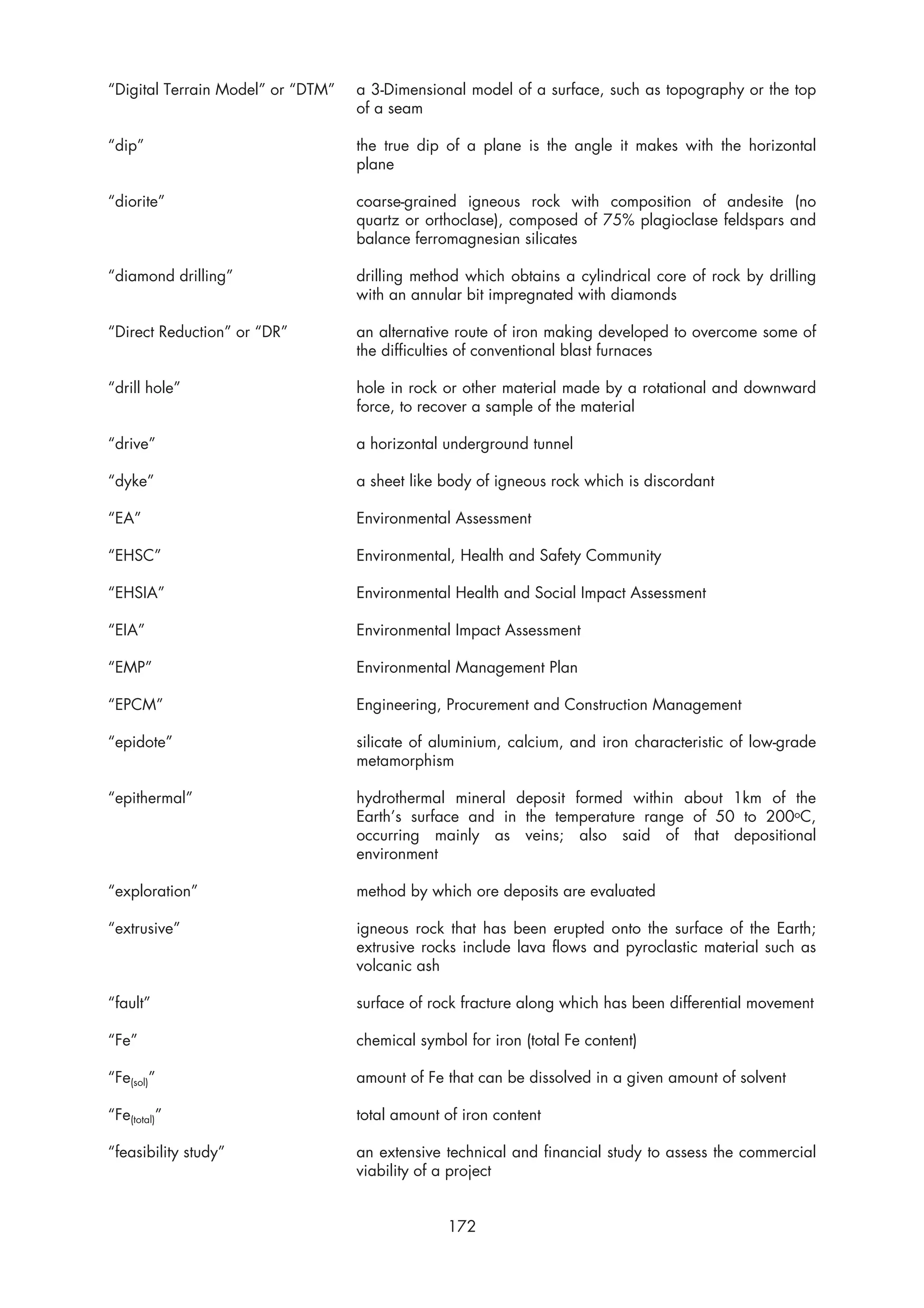 “Digital Terrain Model” or “DTM”   a 3-Dimensional model of a surface, such as topography or the top
                                   of a seam

“dip”                              the true dip of a plane is the angle it makes with the horizontal
                                   plane

“diorite”                          coarse-grained igneous rock with composition of andesite (no
                                   quartz or orthoclase), composed of 75% plagioclase feldspars and
                                   balance ferromagnesian silicates

“diamond drilling”                 drilling method which obtains a cylindrical core of rock by drilling
                                   with an annular bit impregnated with diamonds

“Direct Reduction” or “DR”         an alternative route of iron making developed to overcome some of
                                   the difficulties of conventional blast furnaces

“drill hole”                       hole in rock or other material made by a rotational and downward
                                   force, to recover a sample of the material

“drive”                            a horizontal underground tunnel

“dyke”                             a sheet like body of igneous rock which is discordant

“EA”                               Environmental Assessment

“EHSC”                             Environmental, Health and Safety Community

“EHSIA”                            Environmental Health and Social Impact Assessment

“EIA”                              Environmental Impact Assessment

“EMP”                              Environmental Management Plan

“EPCM”                             Engineering, Procurement and Construction Management

“epidote”                          silicate of aluminium, calcium, and iron characteristic of low-grade
                                   metamorphism

“epithermal”                       hydrothermal mineral deposit formed within about 1km of the
                                   Earth’s surface and in the temperature range of 50 to 200oC,
                                   occurring mainly as veins; also said of that depositional
                                   environment

“exploration”                      method by which ore deposits are evaluated

“extrusive”                        igneous rock that has been erupted onto the surface of the Earth;
                                   extrusive rocks include lava flows and pyroclastic material such as
                                   volcanic ash

“fault”                            surface of rock fracture along which has been differential movement

“Fe”                               chemical symbol for iron (total Fe content)

“Fe(sol)”                          amount of Fe that can be dissolved in a given amount of solvent

“Fe(total)”                        total amount of iron content

“feasibility study”                an extensive technical and financial study to assess the commercial
                                   viability of a project


                                                172
 