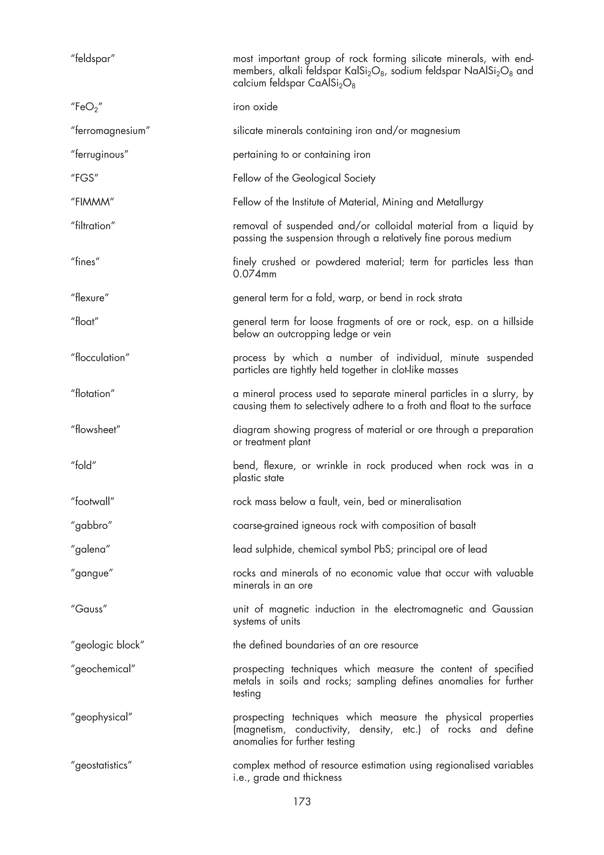 “feldspar”         most important group of rock forming silicate minerals, with end-
                   members, alkali feldspar KalSi2O8, sodium feldspar NaAlSi2O8 and
                   calcium feldspar CaAlSi2O8

“FeO2”             iron oxide

“ferromagnesium”   silicate minerals containing iron and/or magnesium

“ferruginous”      pertaining to or containing iron

“FGS”              Fellow of the Geological Society

“FIMMM”            Fellow of the Institute of Material, Mining and Metallurgy

“filtration”       removal of suspended and/or colloidal material from a liquid by
                   passing the suspension through a relatively fine porous medium

“fines”            finely crushed or powdered material; term for particles less than
                   0.074mm

“flexure”          general term for a fold, warp, or bend in rock strata

“float”            general term for loose fragments of ore or rock, esp. on a hillside
                   below an outcropping ledge or vein

“flocculation”     process by which a number of individual, minute suspended
                   particles are tightly held together in clot-like masses

“flotation”        a mineral process used to separate mineral particles in a slurry, by
                   causing them to selectively adhere to a froth and float to the surface

“flowsheet”        diagram showing progress of material or ore through a preparation
                   or treatment plant

“fold”             bend, flexure, or wrinkle in rock produced when rock was in a
                   plastic state

“footwall”         rock mass below a fault, vein, bed or mineralisation

“gabbro”           coarse-grained igneous rock with composition of basalt

“galena”           lead sulphide, chemical symbol PbS; principal ore of lead

“gangue”           rocks and minerals of no economic value that occur with valuable
                   minerals in an ore

“Gauss”            unit of magnetic induction in the electromagnetic and Gaussian
                   systems of units

“geologic block”   the defined boundaries of an ore resource

“geochemical”      prospecting techniques which measure the content of specified
                   metals in soils and rocks; sampling defines anomalies for further
                   testing

“geophysical”      prospecting techniques which measure the physical properties
                   (magnetism, conductivity, density, etc.) of rocks and define
                   anomalies for further testing

“geostatistics”    complex method of resource estimation using regionalised variables
                   i.e., grade and thickness

                                173
 