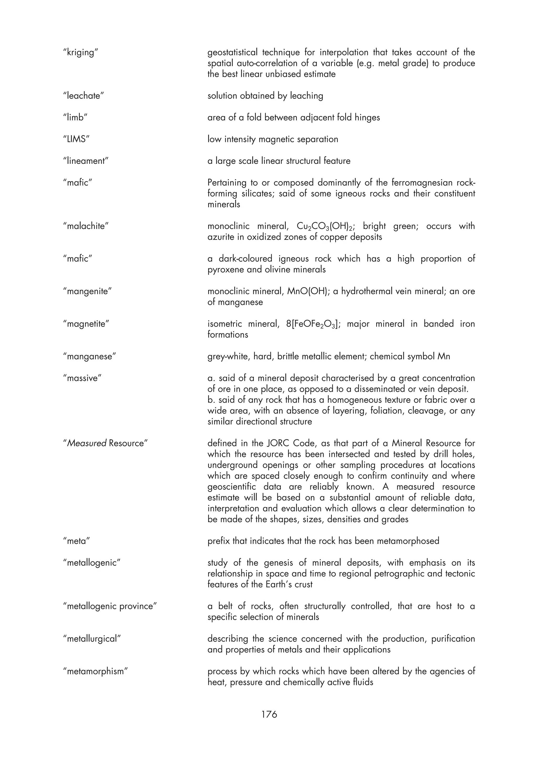 “kriging”                 geostatistical technique for interpolation that takes account of the
                          spatial auto-correlation of a variable (e.g. metal grade) to produce
                          the best linear unbiased estimate

“leachate”                solution obtained by leaching

“limb”                    area of a fold between adjacent fold hinges

“LIMS”                    low intensity magnetic separation

“lineament”               a large scale linear structural feature

“mafic”                   Pertaining to or composed dominantly of the ferromagnesian rock-
                          forming silicates; said of some igneous rocks and their constituent
                          minerals

“malachite”               monoclinic mineral, Cu2CO3(OH)2; bright green; occurs with
                          azurite in oxidized zones of copper deposits

“mafic”                   a dark-coloured igneous rock which has a high proportion of
                          pyroxene and olivine minerals

“mangenite”               monoclinic mineral, MnO(OH); a hydrothermal vein mineral; an ore
                          of manganese

“magnetite”               isometric mineral, 8[FeOFe2O3]; major mineral in banded iron
                          formations

“manganese”               grey-white, hard, brittle metallic element; chemical symbol Mn

“massive”                 a. said of a mineral deposit characterised by a great concentration
                          of ore in one place, as opposed to a disseminated or vein deposit.
                          b. said of any rock that has a homogeneous texture or fabric over a
                          wide area, with an absence of layering, foliation, cleavage, or any
                          similar directional structure

“Measured Resource”       defined in the JORC Code, as that part of a Mineral Resource for
                          which the resource has been intersected and tested by drill holes,
                          underground openings or other sampling procedures at locations
                          which are spaced closely enough to confirm continuity and where
                          geoscientific data are reliably known. A measured resource
                          estimate will be based on a substantial amount of reliable data,
                          interpretation and evaluation which allows a clear determination to
                          be made of the shapes, sizes, densities and grades

“meta”                    prefix that indicates that the rock has been metamorphosed

“metallogenic”            study of the genesis of mineral deposits, with emphasis on its
                          relationship in space and time to regional petrographic and tectonic
                          features of the Earth’s crust

“metallogenic province”   a belt of rocks, often structurally controlled, that are host to a
                          specific selection of minerals

“metallurgical”           describing the science concerned with the production, purification
                          and properties of metals and their applications

“metamorphism”            process by which rocks which have been altered by the agencies of
                          heat, pressure and chemically active fluids


                                        176
 