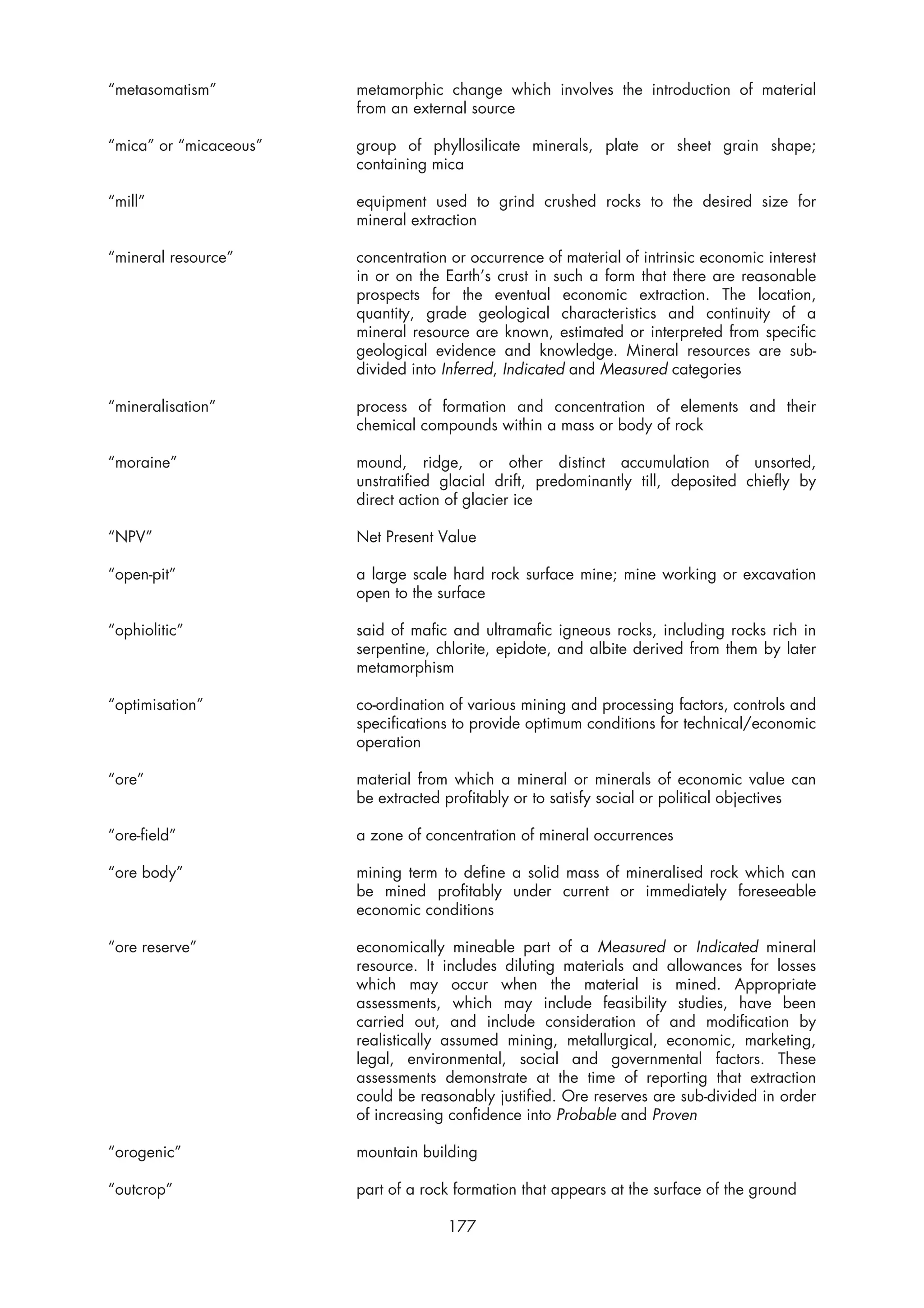 “metasomatism”          metamorphic change which involves the introduction of material
                        from an external source

“mica” or “micaceous”   group of phyllosilicate minerals, plate or sheet grain shape;
                        containing mica

“mill”                  equipment used to grind crushed rocks to the desired size for
                        mineral extraction

“mineral resource”      concentration or occurrence of material of intrinsic economic interest
                        in or on the Earth’s crust in such a form that there are reasonable
                        prospects for the eventual economic extraction. The location,
                        quantity, grade geological characteristics and continuity of a
                        mineral resource are known, estimated or interpreted from specific
                        geological evidence and knowledge. Mineral resources are sub-
                        divided into Inferred, Indicated and Measured categories

“mineralisation”        process of formation and concentration of elements and their
                        chemical compounds within a mass or body of rock

“moraine”               mound, ridge, or other distinct accumulation of unsorted,
                        unstratified glacial drift, predominantly till, deposited chiefly by
                        direct action of glacier ice

“NPV”                   Net Present Value

“open-pit”              a large scale hard rock surface mine; mine working or excavation
                        open to the surface

“ophiolitic”            said of mafic and ultramafic igneous rocks, including rocks rich in
                        serpentine, chlorite, epidote, and albite derived from them by later
                        metamorphism

“optimisation”          co-ordination of various mining and processing factors, controls and
                        specifications to provide optimum conditions for technical/economic
                        operation

“ore”                   material from which a mineral or minerals of economic value can
                        be extracted profitably or to satisfy social or political objectives

“ore-field”             a zone of concentration of mineral occurrences

“ore body”              mining term to define a solid mass of mineralised rock which can
                        be mined profitably under current or immediately foreseeable
                        economic conditions

“ore reserve”           economically mineable part of a Measured or Indicated mineral
                        resource. It includes diluting materials and allowances for losses
                        which may occur when the material is mined. Appropriate
                        assessments, which may include feasibility studies, have been
                        carried out, and include consideration of and modification by
                        realistically assumed mining, metallurgical, economic, marketing,
                        legal, environmental, social and governmental factors. These
                        assessments demonstrate at the time of reporting that extraction
                        could be reasonably justified. Ore reserves are sub-divided in order
                        of increasing confidence into Probable and Proven

“orogenic”              mountain building

“outcrop”               part of a rock formation that appears at the surface of the ground

                                     177
 