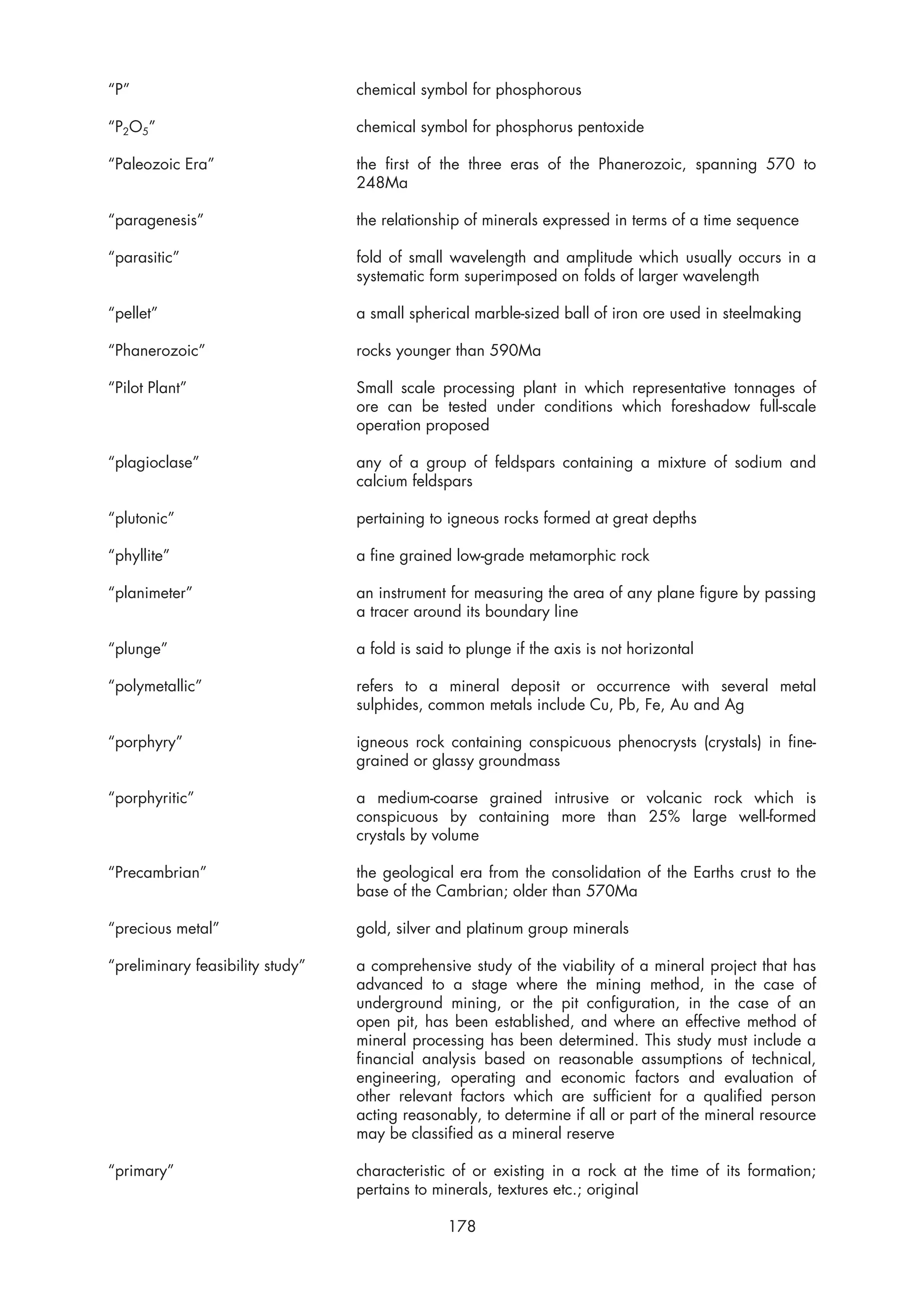 “P”                               chemical symbol for phosphorous

“P2O5”                            chemical symbol for phosphorus pentoxide

“Paleozoic Era”                   the first of the three eras of the Phanerozoic, spanning 570 to
                                  248Ma

“paragenesis”                     the relationship of minerals expressed in terms of a time sequence

“parasitic”                       fold of small wavelength and amplitude which usually occurs in a
                                  systematic form superimposed on folds of larger wavelength

“pellet”                          a small spherical marble-sized ball of iron ore used in steelmaking

“Phanerozoic”                     rocks younger than 590Ma

“Pilot Plant”                     Small scale processing plant in which representative tonnages of
                                  ore can be tested under conditions which foreshadow full-scale
                                  operation proposed

“plagioclase”                     any of a group of feldspars containing a mixture of sodium and
                                  calcium feldspars

“plutonic”                        pertaining to igneous rocks formed at great depths

“phyllite”                        a fine grained low-grade metamorphic rock

“planimeter”                      an instrument for measuring the area of any plane figure by passing
                                  a tracer around its boundary line

“plunge”                          a fold is said to plunge if the axis is not horizontal

“polymetallic”                    refers to a mineral deposit or occurrence with several metal
                                  sulphides, common metals include Cu, Pb, Fe, Au and Ag

“porphyry”                        igneous rock containing conspicuous phenocrysts (crystals) in fine-
                                  grained or glassy groundmass

“porphyritic”                     a medium-coarse grained intrusive or volcanic rock which is
                                  conspicuous by containing more than 25% large well-formed
                                  crystals by volume

“Precambrian”                     the geological era from the consolidation of the Earths crust to the
                                  base of the Cambrian; older than 570Ma

“precious metal”                  gold, silver and platinum group minerals

“preliminary feasibility study”   a comprehensive study of the viability of a mineral project that has
                                  advanced to a stage where the mining method, in the case of
                                  underground mining, or the pit configuration, in the case of an
                                  open pit, has been established, and where an effective method of
                                  mineral processing has been determined. This study must include a
                                  financial analysis based on reasonable assumptions of technical,
                                  engineering, operating and economic factors and evaluation of
                                  other relevant factors which are sufficient for a qualified person
                                  acting reasonably, to determine if all or part of the mineral resource
                                  may be classified as a mineral reserve

“primary”                         characteristic of or existing in a rock at the time of its formation;
                                  pertains to minerals, textures etc.; original

                                                178
 
