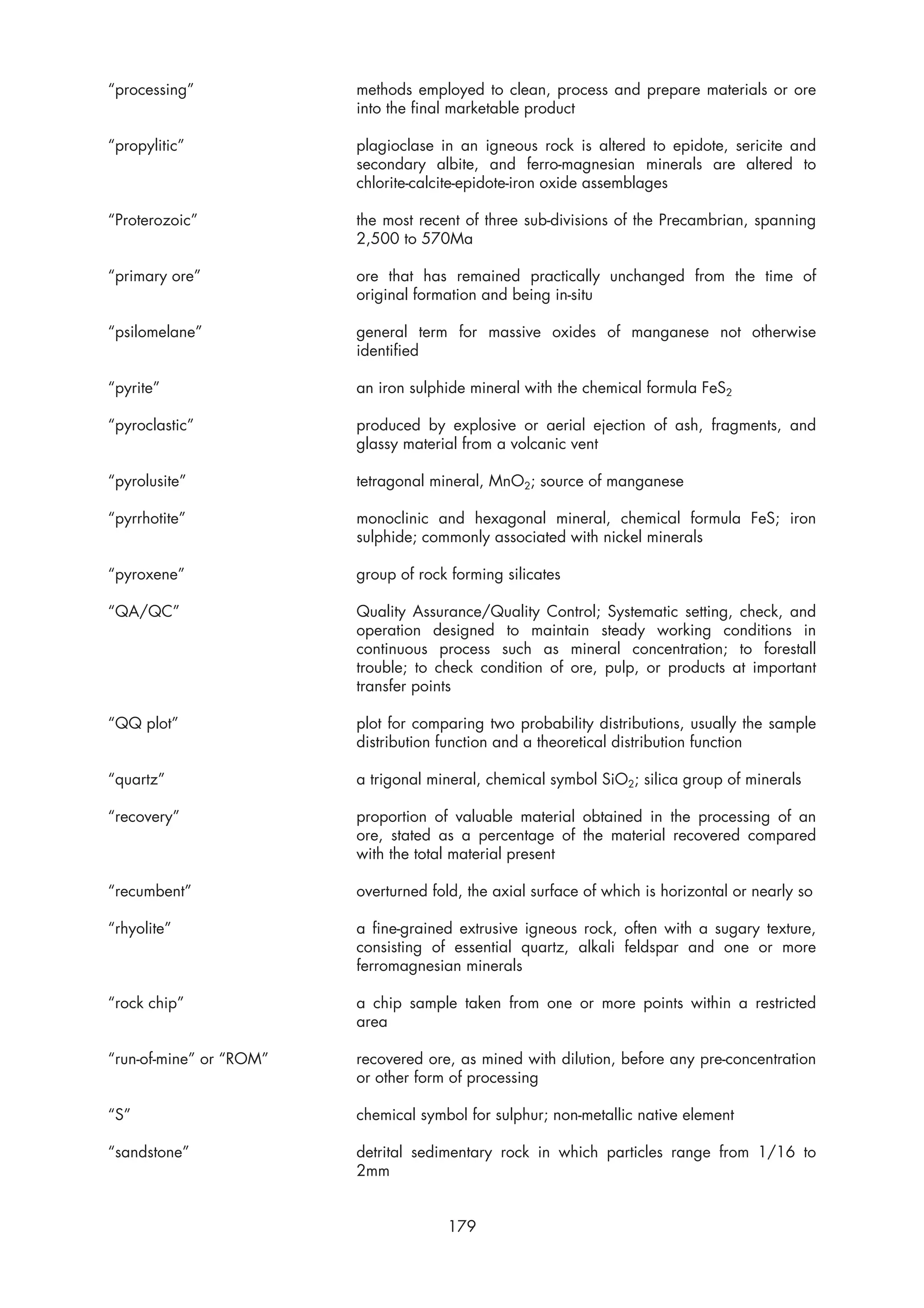“processing”             methods employed to clean, process and prepare materials or ore
                         into the final marketable product

“propylitic”             plagioclase in an igneous rock is altered to epidote, sericite and
                         secondary albite, and ferro-magnesian minerals are altered to
                         chlorite-calcite-epidote-iron oxide assemblages

“Proterozoic”            the most recent of three sub-divisions of the Precambrian, spanning
                         2,500 to 570Ma

“primary ore”            ore that has remained practically unchanged from the time of
                         original formation and being in-situ

“psilomelane”            general term for massive oxides of manganese not otherwise
                         identified

“pyrite”                 an iron sulphide mineral with the chemical formula FeS2

“pyroclastic”            produced by explosive or aerial ejection of ash, fragments, and
                         glassy material from a volcanic vent

“pyrolusite”             tetragonal mineral, MnO2; source of manganese

“pyrrhotite”             monoclinic and hexagonal mineral, chemical formula FeS; iron
                         sulphide; commonly associated with nickel minerals

“pyroxene”               group of rock forming silicates

“QA/QC”                  Quality Assurance/Quality Control; Systematic setting, check, and
                         operation designed to maintain steady working conditions in
                         continuous process such as mineral concentration; to forestall
                         trouble; to check condition of ore, pulp, or products at important
                         transfer points

“QQ plot”                plot for comparing two probability distributions, usually the sample
                         distribution function and a theoretical distribution function

“quartz”                 a trigonal mineral, chemical symbol SiO2; silica group of minerals

“recovery”               proportion of valuable material obtained in the processing of an
                         ore, stated as a percentage of the material recovered compared
                         with the total material present

“recumbent”              overturned fold, the axial surface of which is horizontal or nearly so

“rhyolite”               a fine-grained extrusive igneous rock, often with a sugary texture,
                         consisting of essential quartz, alkali feldspar and one or more
                         ferromagnesian minerals

“rock chip”              a chip sample taken from one or more points within a restricted
                         area

“run-of-mine” or “ROM”   recovered ore, as mined with dilution, before any pre-concentration
                         or other form of processing

“S”                      chemical symbol for sulphur; non-metallic native element

“sandstone”              detrital sedimentary rock in which particles range from 1/16 to
                         2mm


                                      179
 