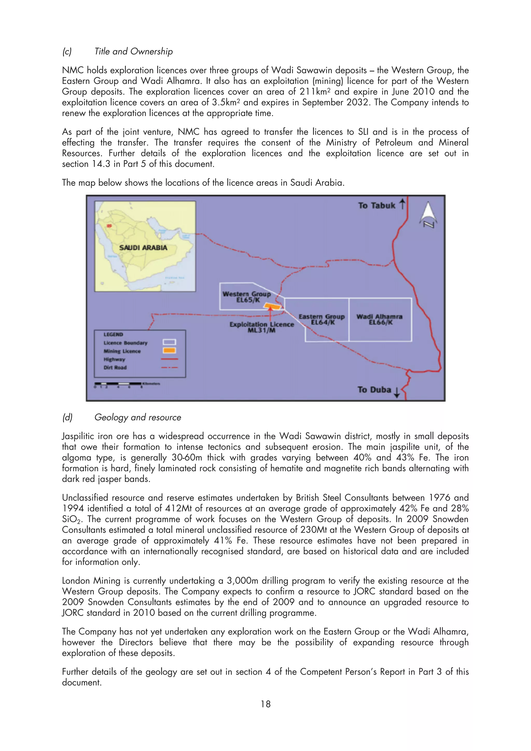 (c)     Title and Ownership

NMC holds exploration licences over three groups of Wadi Sawawin deposits – the Western Group, the
Eastern Group and Wadi Alhamra. It also has an exploitation (mining) licence for part of the Western
Group deposits. The exploration licences cover an area of 211km2 and expire in June 2010 and the
exploitation licence covers an area of 3.5km2 and expires in September 2032. The Company intends to
renew the exploration licences at the appropriate time.

As part of the joint venture, NMC has agreed to transfer the licences to SLI and is in the process of
effecting the transfer. The transfer requires the consent of the Ministry of Petroleum and Mineral
Resources. Further details of the exploration licences and the exploitation licence are set out in
section 14.3 in Part 5 of this document.

The map below shows the locations of the licence areas in Saudi Arabia.




(d)     Geology and resource

Jaspilitic iron ore has a widespread occurrence in the Wadi Sawawin district, mostly in small deposits
that owe their formation to intense tectonics and subsequent erosion. The main jaspilite unit, of the
algoma type, is generally 30-60m thick with grades varying between 40% and 43% Fe. The iron
formation is hard, finely laminated rock consisting of hematite and magnetite rich bands alternating with
dark red jasper bands.

Unclassified resource and reserve estimates undertaken by British Steel Consultants between 1976 and
1994 identified a total of 412Mt of resources at an average grade of approximately 42% Fe and 28%
SiO2. The current programme of work focuses on the Western Group of deposits. In 2009 Snowden
Consultants estimated a total mineral unclassified resource of 230Mt at the Western Group of deposits at
an average grade of approximately 41% Fe. These resource estimates have not been prepared in
accordance with an internationally recognised standard, are based on historical data and are included
for information only.

London Mining is currently undertaking a 3,000m drilling program to verify the existing resource at the
Western Group deposits. The Company expects to confirm a resource to JORC standard based on the
2009 Snowden Consultants estimates by the end of 2009 and to announce an upgraded resource to
JORC standard in 2010 based on the current drilling programme.

The Company has not yet undertaken any exploration work on the Eastern Group or the Wadi Alhamra,
however the Directors believe that there may be the possibility of expanding resource through
exploration of these deposits.

Further details of the geology are set out in section 4 of the Competent Person’s Report in Part 3 of this
document.

                                                   18
 