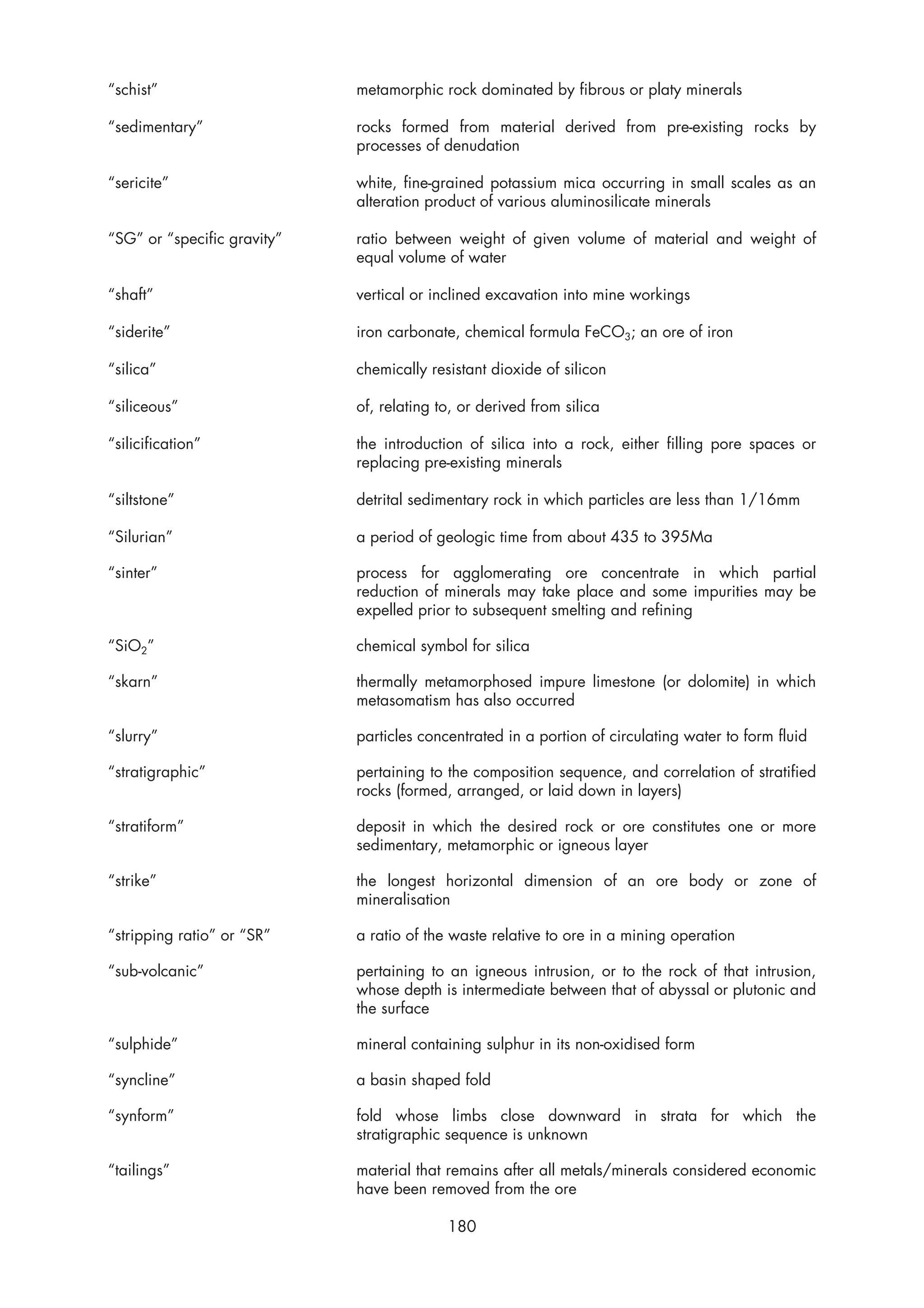 “schist”                     metamorphic rock dominated by fibrous or platy minerals

“sedimentary”                rocks formed from material derived from pre-existing rocks by
                             processes of denudation

“sericite”                   white, fine-grained potassium mica occurring in small scales as an
                             alteration product of various aluminosilicate minerals

“SG” or “specific gravity”   ratio between weight of given volume of material and weight of
                             equal volume of water

“shaft”                      vertical or inclined excavation into mine workings

“siderite”                   iron carbonate, chemical formula FeCO3; an ore of iron

“silica”                     chemically resistant dioxide of silicon

“siliceous”                  of, relating to, or derived from silica

“silicification”             the introduction of silica into a rock, either filling pore spaces or
                             replacing pre-existing minerals

“siltstone”                  detrital sedimentary rock in which particles are less than 1/16mm

“Silurian”                   a period of geologic time from about 435 to 395Ma

“sinter”                     process for agglomerating ore concentrate in which partial
                             reduction of minerals may take place and some impurities may be
                             expelled prior to subsequent smelting and refining

“SiO2”                       chemical symbol for silica

“skarn”                      thermally metamorphosed impure limestone (or dolomite) in which
                             metasomatism has also occurred

“slurry”                     particles concentrated in a portion of circulating water to form fluid

“stratigraphic”              pertaining to the composition sequence, and correlation of stratified
                             rocks (formed, arranged, or laid down in layers)

“stratiform”                 deposit in which the desired rock or ore constitutes one or more
                             sedimentary, metamorphic or igneous layer

“strike”                     the longest horizontal dimension of an ore body or zone of
                             mineralisation

“stripping ratio” or “SR”    a ratio of the waste relative to ore in a mining operation

“sub-volcanic”               pertaining to an igneous intrusion, or to the rock of that intrusion,
                             whose depth is intermediate between that of abyssal or plutonic and
                             the surface

“sulphide”                   mineral containing sulphur in its non-oxidised form

“syncline”                   a basin shaped fold

“synform”                    fold whose limbs close downward in strata for which the
                             stratigraphic sequence is unknown

“tailings”                   material that remains after all metals/minerals considered economic
                             have been removed from the ore

                                           180
 
