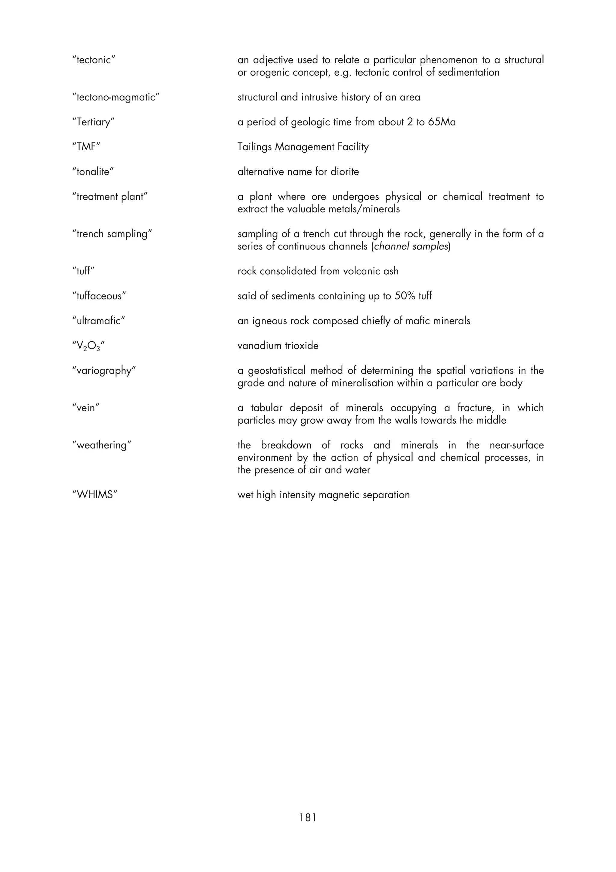 “tectonic”           an adjective used to relate a particular phenomenon to a structural
                     or orogenic concept, e.g. tectonic control of sedimentation

“tectono-magmatic”   structural and intrusive history of an area

“Tertiary”           a period of geologic time from about 2 to 65Ma

“TMF”                Tailings Management Facility

“tonalite”           alternative name for diorite

“treatment plant”    a plant where ore undergoes physical or chemical treatment to
                     extract the valuable metals/minerals

“trench sampling”    sampling of a trench cut through the rock, generally in the form of a
                     series of continuous channels (channel samples)

“tuff”               rock consolidated from volcanic ash

“tuffaceous”         said of sediments containing up to 50% tuff

“ultramafic”         an igneous rock composed chiefly of mafic minerals

“V2O3”               vanadium trioxide

“variography”        a geostatistical method of determining the spatial variations in the
                     grade and nature of mineralisation within a particular ore body

“vein”               a tabular deposit of minerals occupying a fracture, in which
                     particles may grow away from the walls towards the middle

“weathering”         the breakdown of rocks and minerals in the near-surface
                     environment by the action of physical and chemical processes, in
                     the presence of air and water

“WHIMS”              wet high intensity magnetic separation




                                   181
 