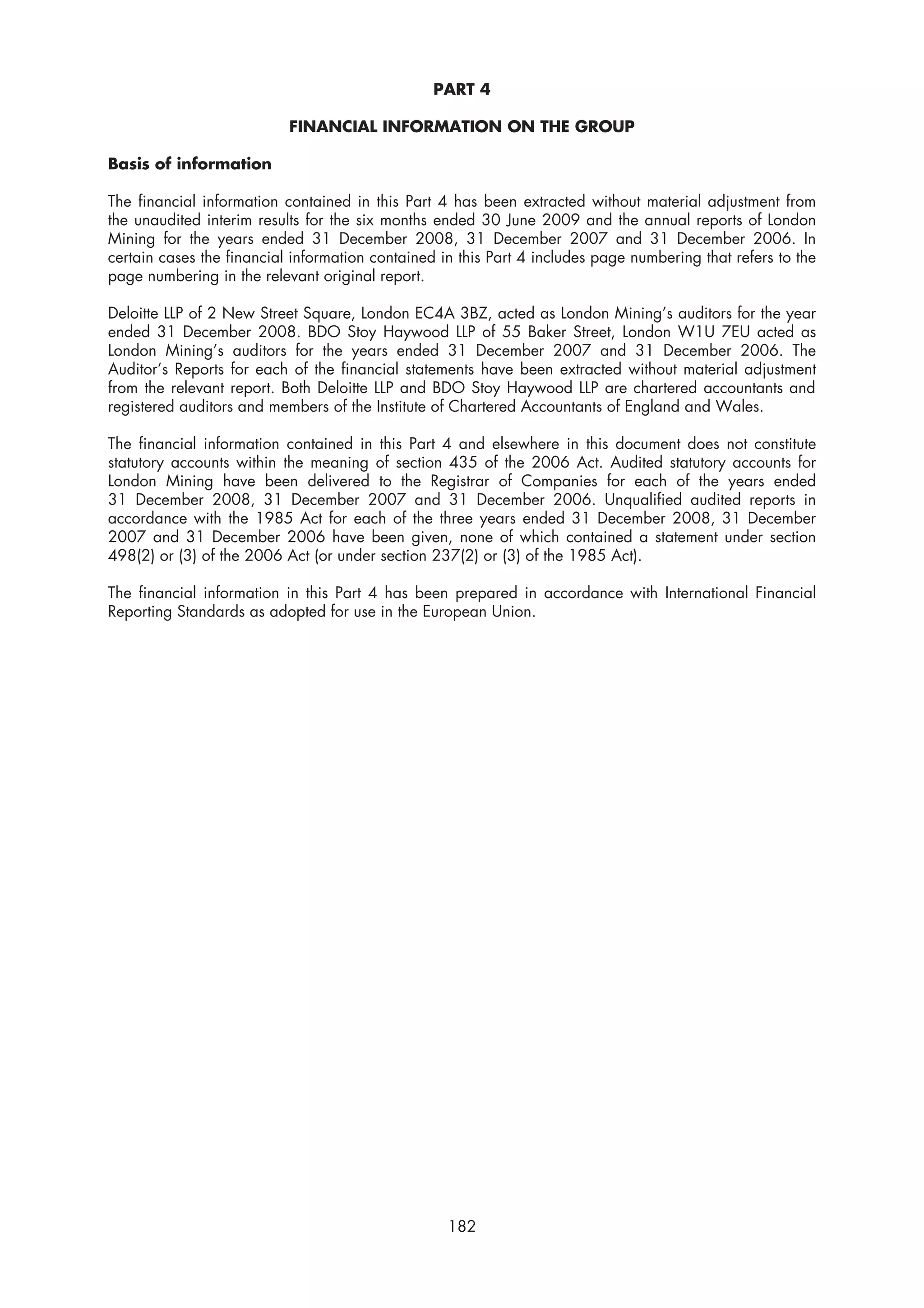 PART 4

                           FINANCIAL INFORMATION ON THE GROUP

Basis of information

The financial information contained in this Part 4 has been extracted without material adjustment from
the unaudited interim results for the six months ended 30 June 2009 and the annual reports of London
Mining for the years ended 31 December 2008, 31 December 2007 and 31 December 2006. In
certain cases the financial information contained in this Part 4 includes page numbering that refers to the
page numbering in the relevant original report.

Deloitte LLP of 2 New Street Square, London EC4A 3BZ, acted as London Mining’s auditors for the year
ended 31 December 2008. BDO Stoy Haywood LLP of 55 Baker Street, London W1U 7EU acted as
London Mining’s auditors for the years ended 31 December 2007 and 31 December 2006. The
Auditor’s Reports for each of the financial statements have been extracted without material adjustment
from the relevant report. Both Deloitte LLP and BDO Stoy Haywood LLP are chartered accountants and
registered auditors and members of the Institute of Chartered Accountants of England and Wales.

The financial information contained in this Part 4 and elsewhere in this document does not constitute
statutory accounts within the meaning of section 435 of the 2006 Act. Audited statutory accounts for
London Mining have been delivered to the Registrar of Companies for each of the years ended
31 December 2008, 31 December 2007 and 31 December 2006. Unqualified audited reports in
accordance with the 1985 Act for each of the three years ended 31 December 2008, 31 December
2007 and 31 December 2006 have been given, none of which contained a statement under section
498(2) or (3) of the 2006 Act (or under section 237(2) or (3) of the 1985 Act).

The financial information in this Part 4 has been prepared in accordance with International Financial
Reporting Standards as adopted for use in the European Union.




                                                   182
 