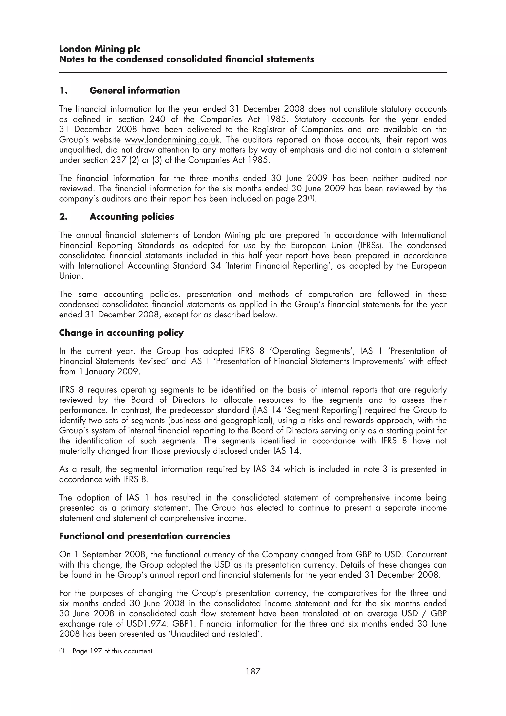 London Mining plc
Notes to the condensed consolidated financial statements


1.         General information

The financial information for the year ended 31 December 2008 does not constitute statutory accounts
as defined in section 240 of the Companies Act 1985. Statutory accounts for the year ended
31 December 2008 have been delivered to the Registrar of Companies and are available on the
Group’s website www.londonmining.co.uk. The auditors reported on those accounts, their report was
unqualified, did not draw attention to any matters by way of emphasis and did not contain a statement
under section 237 (2) or (3) of the Companies Act 1985.

The financial information for the three months ended 30 June 2009 has been neither audited nor
reviewed. The financial information for the six months ended 30 June 2009 has been reviewed by the
company’s auditors and their report has been included on page 23(1).

2.         Accounting policies

The annual financial statements of London Mining plc are prepared in accordance with International
Financial Reporting Standards as adopted for use by the European Union (IFRSs). The condensed
consolidated financial statements included in this half year report have been prepared in accordance
with International Accounting Standard 34 ‘Interim Financial Reporting’, as adopted by the European
Union.

The same accounting policies, presentation and methods of computation are followed in these
condensed consolidated financial statements as applied in the Group’s financial statements for the year
ended 31 December 2008, except for as described below.

Change in accounting policy

In the current year, the Group has adopted IFRS 8 ‘Operating Segments’, IAS 1 ‘Presentation of
Financial Statements Revised’ and IAS 1 ‘Presentation of Financial Statements Improvements’ with effect
from 1 January 2009.

IFRS 8 requires operating segments to be identified on the basis of internal reports that are regularly
reviewed by the Board of Directors to allocate resources to the segments and to assess their
performance. In contrast, the predecessor standard (IAS 14 ‘Segment Reporting’) required the Group to
identify two sets of segments (business and geographical), using a risks and rewards approach, with the
Group’s system of internal financial reporting to the Board of Directors serving only as a starting point for
the identification of such segments. The segments identified in accordance with IFRS 8 have not
materially changed from those previously disclosed under IAS 14.

As a result, the segmental information required by IAS 34 which is included in note 3 is presented in
accordance with IFRS 8.

The adoption of IAS 1 has resulted in the consolidated statement of comprehensive income being
presented as a primary statement. The Group has elected to continue to present a separate income
statement and statement of comprehensive income.

Functional and presentation currencies

On 1 September 2008, the functional currency of the Company changed from GBP to USD. Concurrent
with this change, the Group adopted the USD as its presentation currency. Details of these changes can
be found in the Group’s annual report and financial statements for the year ended 31 December 2008.

For the purposes of changing the Group’s presentation currency, the comparatives for the three and
six months ended 30 June 2008 in the consolidated income statement and for the six months ended
30 June 2008 in consolidated cash flow statement have been translated at an average USD / GBP
exchange rate of USD1.974: GBP1. Financial information for the three and six months ended 30 June
2008 has been presented as ‘Unaudited and restated’.
(1)   Page 197 of this document


                                                    187
 