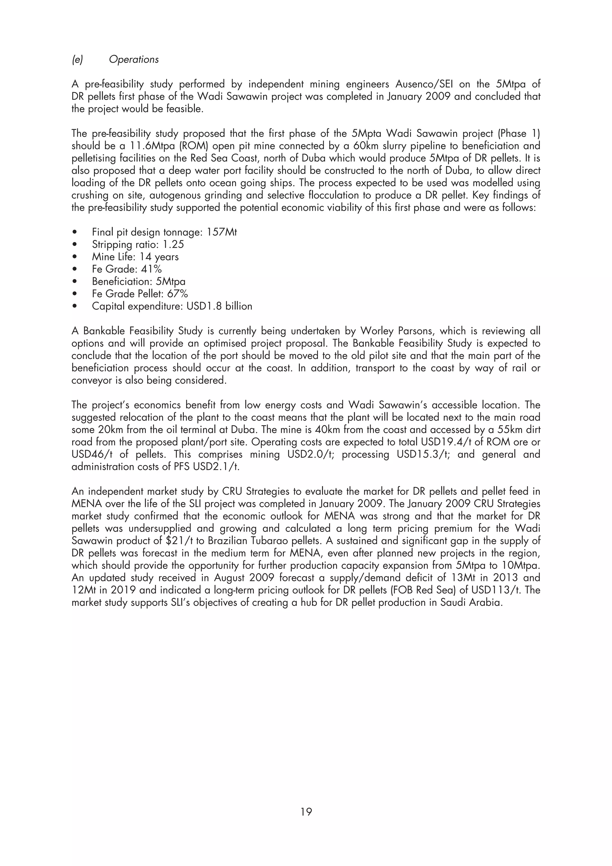 (e)      Operations

A pre-feasibility study performed by independent mining engineers Ausenco/SEI on the 5Mtpa of
DR pellets first phase of the Wadi Sawawin project was completed in January 2009 and concluded that
the project would be feasible.

The pre-feasibility study proposed that the first phase of the 5Mpta Wadi Sawawin project (Phase 1)
should be a 11.6Mtpa (ROM) open pit mine connected by a 60km slurry pipeline to beneficiation and
pelletising facilities on the Red Sea Coast, north of Duba which would produce 5Mtpa of DR pellets. It is
also proposed that a deep water port facility should be constructed to the north of Duba, to allow direct
loading of the DR pellets onto ocean going ships. The process expected to be used was modelled using
crushing on site, autogenous grinding and selective flocculation to produce a DR pellet. Key findings of
the pre-feasibility study supported the potential economic viability of this first phase and were as follows:

•     Final pit design tonnage: 157Mt
•     Stripping ratio: 1.25
•     Mine Life: 14 years
•     Fe Grade: 41%
•     Beneficiation: 5Mtpa
•     Fe Grade Pellet: 67%
•     Capital expenditure: USD1.8 billion

A Bankable Feasibility Study is currently being undertaken by Worley Parsons, which is reviewing all
options and will provide an optimised project proposal. The Bankable Feasibility Study is expected to
conclude that the location of the port should be moved to the old pilot site and that the main part of the
beneficiation process should occur at the coast. In addition, transport to the coast by way of rail or
conveyor is also being considered.

The project’s economics benefit from low energy costs and Wadi Sawawin’s accessible location. The
suggested relocation of the plant to the coast means that the plant will be located next to the main road
some 20km from the oil terminal at Duba. The mine is 40km from the coast and accessed by a 55km dirt
road from the proposed plant/port site. Operating costs are expected to total USD19.4/t of ROM ore or
USD46/t of pellets. This comprises mining USD2.0/t; processing USD15.3/t; and general and
administration costs of PFS USD2.1/t.

An independent market study by CRU Strategies to evaluate the market for DR pellets and pellet feed in
MENA over the life of the SLI project was completed in January 2009. The January 2009 CRU Strategies
market study confirmed that the economic outlook for MENA was strong and that the market for DR
pellets was undersupplied and growing and calculated a long term pricing premium for the Wadi
Sawawin product of $21/t to Brazilian Tubarao pellets. A sustained and significant gap in the supply of
DR pellets was forecast in the medium term for MENA, even after planned new projects in the region,
which should provide the opportunity for further production capacity expansion from 5Mtpa to 10Mtpa.
An updated study received in August 2009 forecast a supply/demand deficit of 13Mt in 2013 and
12Mt in 2019 and indicated a long-term pricing outlook for DR pellets (FOB Red Sea) of USD113/t. The
market study supports SLI’s objectives of creating a hub for DR pellet production in Saudi Arabia.




                                                     19
 