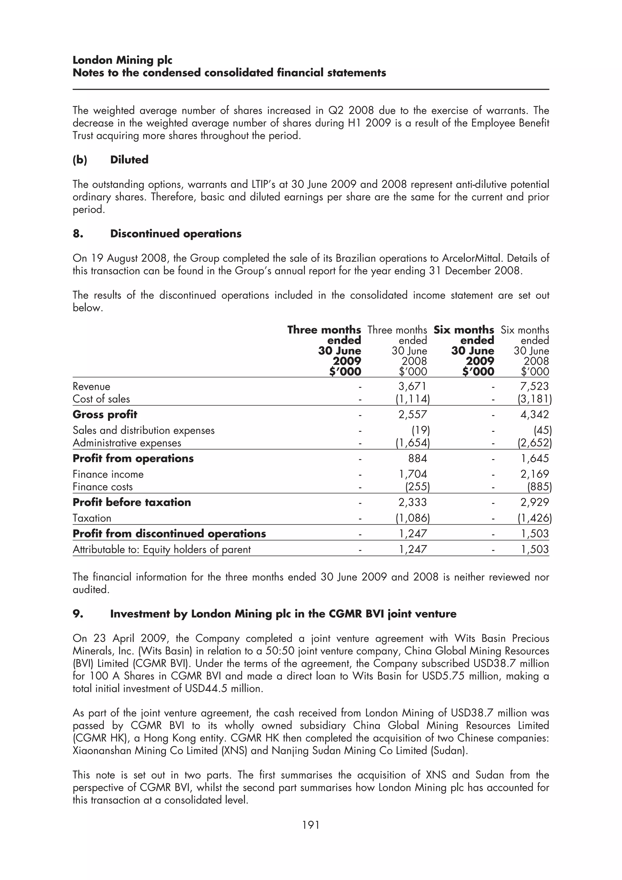 London Mining plc
Notes to the condensed consolidated financial statements


The weighted average number of shares increased in Q2 2008 due to the exercise of warrants. The
decrease in the weighted average number of shares during H1 2009 is a result of the Employee Benefit
Trust acquiring more shares throughout the period.

(b)     Diluted

The outstanding options, warrants and LTIP’s at 30 June 2009 and 2008 represent anti-dilutive potential
ordinary shares. Therefore, basic and diluted earnings per share are the same for the current and prior
period.

8.      Discontinued operations

On 19 August 2008, the Group completed the sale of its Brazilian operations to ArcelorMittal. Details of
this transaction can be found in the Group’s annual report for the year ending 31 December 2008.

The results of the discontinued operations included in the consolidated income statement are set out
below.

                                              Three months Three months Six months Six months
                                                     ended        ended      ended      ended
                                                   30 June      30 June    30 June    30 June
                                                      2009         2008       2009       2008
                                                     $’000        $’000      $’000      $’000
Revenue                                                   -       3,671           -     7,523
Cost of sales                                             -      (1,114)          -    (3,181)
Gross profit                                              -       2,557           -     4,342
Sales and distribution expenses                           -           (19)        -         (45)
Administrative expenses                                   -      (1,654)          -    (2,652)
Profit from operations                                    -          884          -     1,645
Finance income                                            -       1,704           -     2,169
Finance costs                                             -         (255)         -       (885)
Profit before taxation                                    -       2,333           -     2,929
Taxation                                                  -      (1,086)          -    (1,426)
Profit from discontinued operations                       -       1,247           -     1,503
Attributable to: Equity holders of parent                 -       1,247           -     1,503

The financial information for the three months ended 30 June 2009 and 2008 is neither reviewed nor
audited.

9.      Investment by London Mining plc in the CGMR BVI joint venture

On 23 April 2009, the Company completed a joint venture agreement with Wits Basin Precious
Minerals, Inc. (Wits Basin) in relation to a 50:50 joint venture company, China Global Mining Resources
(BVI) Limited (CGMR BVI). Under the terms of the agreement, the Company subscribed USD38.7 million
for 100 A Shares in CGMR BVI and made a direct loan to Wits Basin for USD5.75 million, making a
total initial investment of USD44.5 million.

As part of the joint venture agreement, the cash received from London Mining of USD38.7 million was
passed by CGMR BVI to its wholly owned subsidiary China Global Mining Resources Limited
(CGMR HK), a Hong Kong entity. CGMR HK then completed the acquisition of two Chinese companies:
Xiaonanshan Mining Co Limited (XNS) and Nanjing Sudan Mining Co Limited (Sudan).

This note is set out in two parts. The first summarises the acquisition of XNS and Sudan from the
perspective of CGMR BVI, whilst the second part summarises how London Mining plc has accounted for
this transaction at a consolidated level.

                                                 191
 