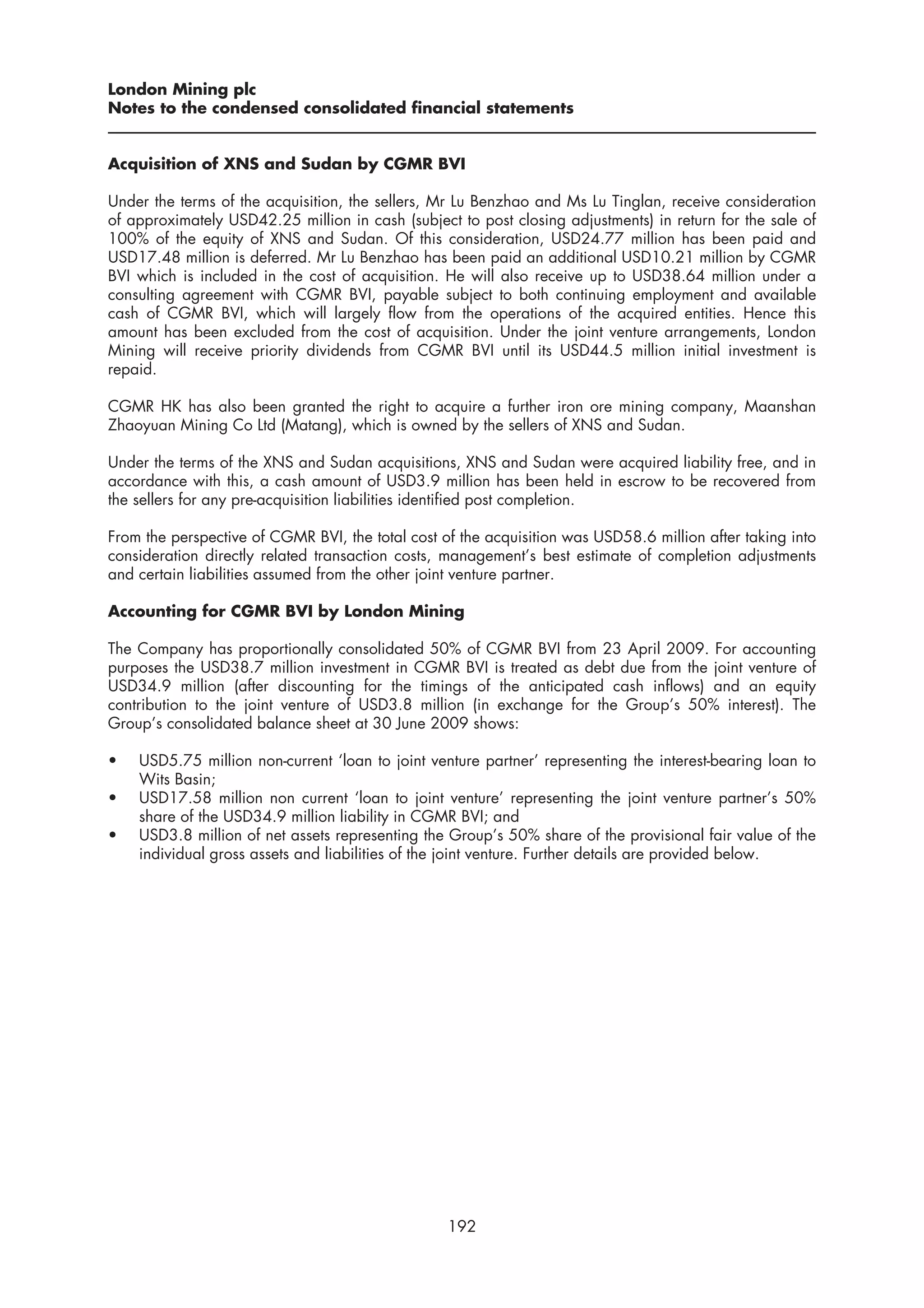 London Mining plc
Notes to the condensed consolidated financial statements


Acquisition of XNS and Sudan by CGMR BVI

Under the terms of the acquisition, the sellers, Mr Lu Benzhao and Ms Lu Tinglan, receive consideration
of approximately USD42.25 million in cash (subject to post closing adjustments) in return for the sale of
100% of the equity of XNS and Sudan. Of this consideration, USD24.77 million has been paid and
USD17.48 million is deferred. Mr Lu Benzhao has been paid an additional USD10.21 million by CGMR
BVI which is included in the cost of acquisition. He will also receive up to USD38.64 million under a
consulting agreement with CGMR BVI, payable subject to both continuing employment and available
cash of CGMR BVI, which will largely flow from the operations of the acquired entities. Hence this
amount has been excluded from the cost of acquisition. Under the joint venture arrangements, London
Mining will receive priority dividends from CGMR BVI until its USD44.5 million initial investment is
repaid.

CGMR HK has also been granted the right to acquire a further iron ore mining company, Maanshan
Zhaoyuan Mining Co Ltd (Matang), which is owned by the sellers of XNS and Sudan.

Under the terms of the XNS and Sudan acquisitions, XNS and Sudan were acquired liability free, and in
accordance with this, a cash amount of USD3.9 million has been held in escrow to be recovered from
the sellers for any pre-acquisition liabilities identified post completion.

From the perspective of CGMR BVI, the total cost of the acquisition was USD58.6 million after taking into
consideration directly related transaction costs, management’s best estimate of completion adjustments
and certain liabilities assumed from the other joint venture partner.

Accounting for CGMR BVI by London Mining

The Company has proportionally consolidated 50% of CGMR BVI from 23 April 2009. For accounting
purposes the USD38.7 million investment in CGMR BVI is treated as debt due from the joint venture of
USD34.9 million (after discounting for the timings of the anticipated cash inflows) and an equity
contribution to the joint venture of USD3.8 million (in exchange for the Group’s 50% interest). The
Group’s consolidated balance sheet at 30 June 2009 shows:

•   USD5.75 million non-current ‘loan to joint venture partner’ representing the interest-bearing loan to
    Wits Basin;
•   USD17.58 million non current ‘loan to joint venture’ representing the joint venture partner’s 50%
    share of the USD34.9 million liability in CGMR BVI; and
•   USD3.8 million of net assets representing the Group’s 50% share of the provisional fair value of the
    individual gross assets and liabilities of the joint venture. Further details are provided below.




                                                  192
 