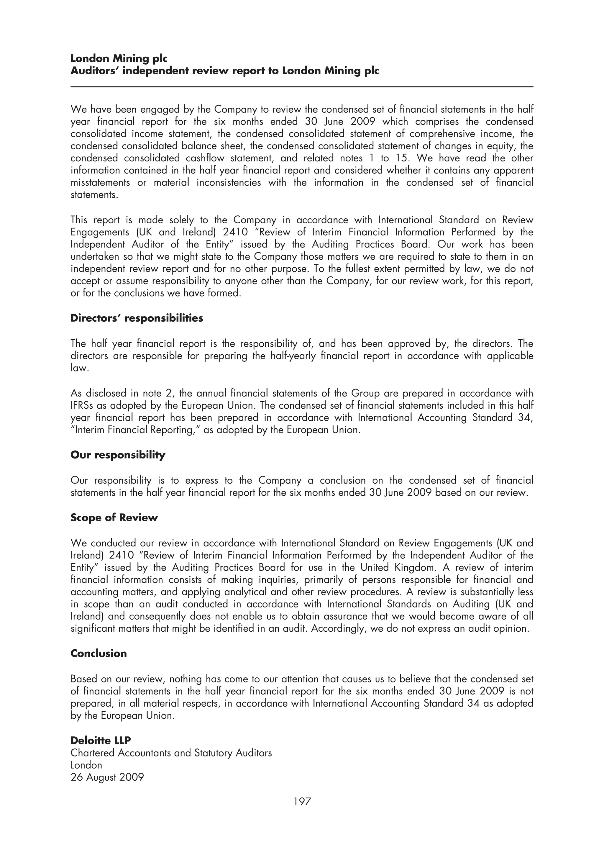 London Mining plc
Auditors’ independent review report to London Mining plc


We have been engaged by the Company to review the condensed set of financial statements in the half
year financial report for the six months ended 30 June 2009 which comprises the condensed
consolidated income statement, the condensed consolidated statement of comprehensive income, the
condensed consolidated balance sheet, the condensed consolidated statement of changes in equity, the
condensed consolidated cashflow statement, and related notes 1 to 15. We have read the other
information contained in the half year financial report and considered whether it contains any apparent
misstatements or material inconsistencies with the information in the condensed set of financial
statements.

This report is made solely to the Company in accordance with International Standard on Review
Engagements (UK and Ireland) 2410 “Review of Interim Financial Information Performed by the
Independent Auditor of the Entity” issued by the Auditing Practices Board. Our work has been
undertaken so that we might state to the Company those matters we are required to state to them in an
independent review report and for no other purpose. To the fullest extent permitted by law, we do not
accept or assume responsibility to anyone other than the Company, for our review work, for this report,
or for the conclusions we have formed.

Directors’ responsibilities

The half year financial report is the responsibility of, and has been approved by, the directors. The
directors are responsible for preparing the half-yearly financial report in accordance with applicable
law.

As disclosed in note 2, the annual financial statements of the Group are prepared in accordance with
IFRSs as adopted by the European Union. The condensed set of financial statements included in this half
year financial report has been prepared in accordance with International Accounting Standard 34,
“Interim Financial Reporting,” as adopted by the European Union.

Our responsibility

Our responsibility is to express to the Company a conclusion on the condensed set of financial
statements in the half year financial report for the six months ended 30 June 2009 based on our review.

Scope of Review

We conducted our review in accordance with International Standard on Review Engagements (UK and
Ireland) 2410 “Review of Interim Financial Information Performed by the Independent Auditor of the
Entity” issued by the Auditing Practices Board for use in the United Kingdom. A review of interim
financial information consists of making inquiries, primarily of persons responsible for financial and
accounting matters, and applying analytical and other review procedures. A review is substantially less
in scope than an audit conducted in accordance with International Standards on Auditing (UK and
Ireland) and consequently does not enable us to obtain assurance that we would become aware of all
significant matters that might be identified in an audit. Accordingly, we do not express an audit opinion.

Conclusion

Based on our review, nothing has come to our attention that causes us to believe that the condensed set
of financial statements in the half year financial report for the six months ended 30 June 2009 is not
prepared, in all material respects, in accordance with International Accounting Standard 34 as adopted
by the European Union.

Deloitte LLP
Chartered Accountants and Statutory Auditors
London
26 August 2009

                                                  197
 