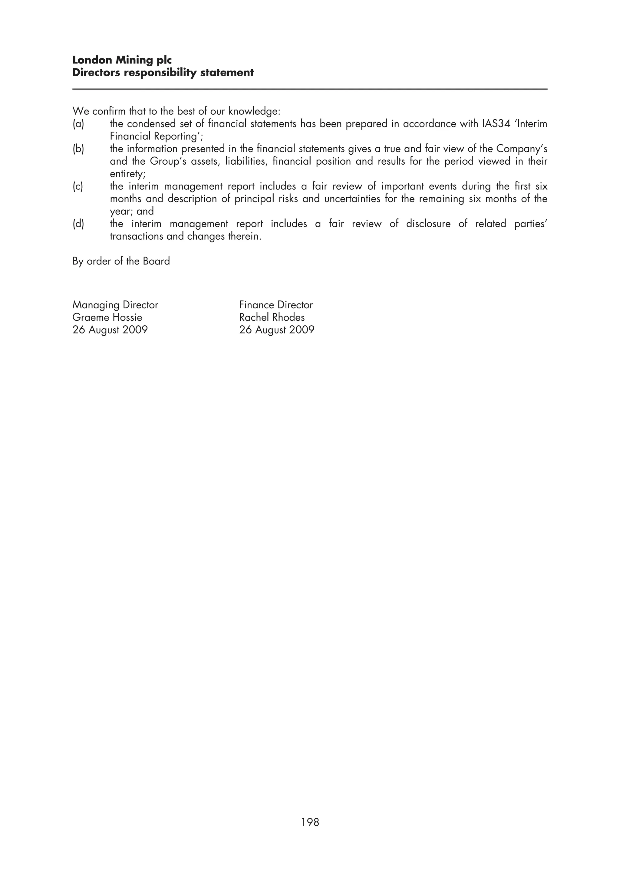 London Mining plc
Directors responsibility statement


We confirm that to the best of our knowledge:
(a)   the condensed set of financial statements has been prepared in accordance with IAS34 ‘Interim
      Financial Reporting’;
(b)   the information presented in the financial statements gives a true and fair view of the Company’s
      and the Group’s assets, liabilities, financial position and results for the period viewed in their
      entirety;
(c)   the interim management report includes a fair review of important events during the first six
      months and description of principal risks and uncertainties for the remaining six months of the
      year; and
(d)   the interim management report includes a fair review of disclosure of related parties’
      transactions and changes therein.

By order of the Board



Managing Director                   Finance Director
Graeme Hossie                       Rachel Rhodes
26 August 2009                      26 August 2009




                                                 198
 