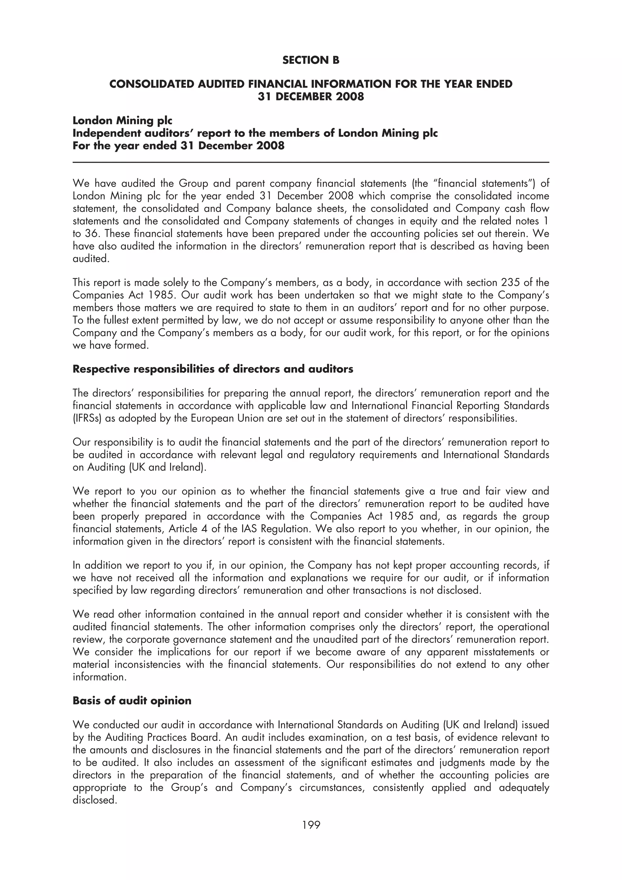 SECTION B

        CONSOLIDATED AUDITED FINANCIAL INFORMATION FOR THE YEAR ENDED
                               31 DECEMBER 2008

London Mining plc
Independent auditors’ report to the members of London Mining plc
For the year ended 31 December 2008


We have audited the Group and parent company financial statements (the “financial statements”) of
London Mining plc for the year ended 31 December 2008 which comprise the consolidated income
statement, the consolidated and Company balance sheets, the consolidated and Company cash flow
statements and the consolidated and Company statements of changes in equity and the related notes 1
to 36. These financial statements have been prepared under the accounting policies set out therein. We
have also audited the information in the directors’ remuneration report that is described as having been
audited.

This report is made solely to the Company’s members, as a body, in accordance with section 235 of the
Companies Act 1985. Our audit work has been undertaken so that we might state to the Company’s
members those matters we are required to state to them in an auditors’ report and for no other purpose.
To the fullest extent permitted by law, we do not accept or assume responsibility to anyone other than the
Company and the Company’s members as a body, for our audit work, for this report, or for the opinions
we have formed.

Respective responsibilities of directors and auditors

The directors’ responsibilities for preparing the annual report, the directors’ remuneration report and the
financial statements in accordance with applicable law and International Financial Reporting Standards
(IFRSs) as adopted by the European Union are set out in the statement of directors’ responsibilities.

Our responsibility is to audit the financial statements and the part of the directors’ remuneration report to
be audited in accordance with relevant legal and regulatory requirements and International Standards
on Auditing (UK and Ireland).

We report to you our opinion as to whether the financial statements give a true and fair view and
whether the financial statements and the part of the directors’ remuneration report to be audited have
been properly prepared in accordance with the Companies Act 1985 and, as regards the group
financial statements, Article 4 of the IAS Regulation. We also report to you whether, in our opinion, the
information given in the directors’ report is consistent with the financial statements.

In addition we report to you if, in our opinion, the Company has not kept proper accounting records, if
we have not received all the information and explanations we require for our audit, or if information
specified by law regarding directors’ remuneration and other transactions is not disclosed.

We read other information contained in the annual report and consider whether it is consistent with the
audited financial statements. The other information comprises only the directors’ report, the operational
review, the corporate governance statement and the unaudited part of the directors’ remuneration report.
We consider the implications for our report if we become aware of any apparent misstatements or
material inconsistencies with the financial statements. Our responsibilities do not extend to any other
information.

Basis of audit opinion

We conducted our audit in accordance with International Standards on Auditing (UK and Ireland) issued
by the Auditing Practices Board. An audit includes examination, on a test basis, of evidence relevant to
the amounts and disclosures in the financial statements and the part of the directors’ remuneration report
to be audited. It also includes an assessment of the significant estimates and judgments made by the
directors in the preparation of the financial statements, and of whether the accounting policies are
appropriate to the Group’s and Company’s circumstances, consistently applied and adequately
disclosed.

                                                    199
 