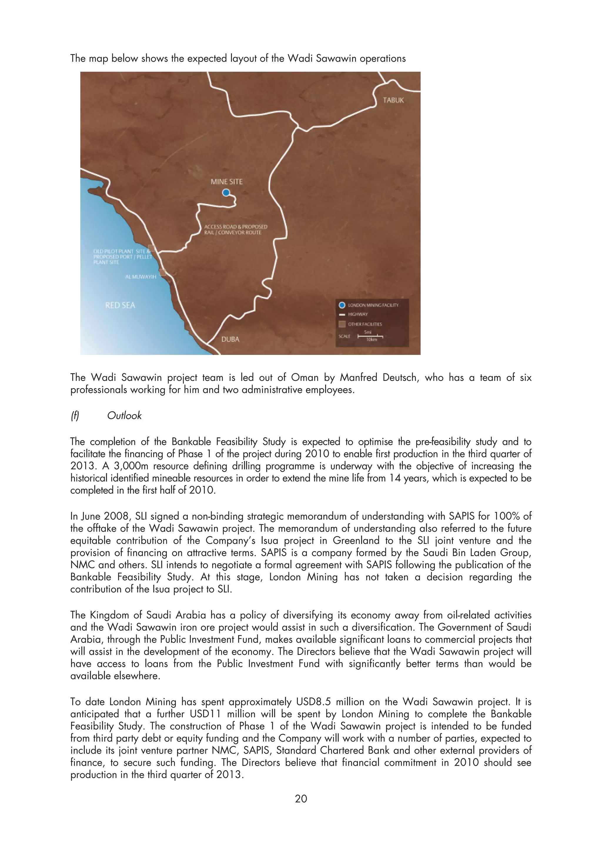 The map below shows the expected layout of the Wadi Sawawin operations




The Wadi Sawawin project team is led out of Oman by Manfred Deutsch, who has a team of six
professionals working for him and two administrative employees.

(f)     Outlook

The completion of the Bankable Feasibility Study is expected to optimise the pre-feasibility study and to
facilitate the financing of Phase 1 of the project during 2010 to enable first production in the third quarter of
2013. A 3,000m resource defining drilling programme is underway with the objective of increasing the
historical identified mineable resources in order to extend the mine life from 14 years, which is expected to be
completed in the first half of 2010.

In June 2008, SLI signed a non-binding strategic memorandum of understanding with SAPIS for 100% of
the offtake of the Wadi Sawawin project. The memorandum of understanding also referred to the future
equitable contribution of the Company’s Isua project in Greenland to the SLI joint venture and the
provision of financing on attractive terms. SAPIS is a company formed by the Saudi Bin Laden Group,
NMC and others. SLI intends to negotiate a formal agreement with SAPIS following the publication of the
Bankable Feasibility Study. At this stage, London Mining has not taken a decision regarding the
contribution of the Isua project to SLI.

The Kingdom of Saudi Arabia has a policy of diversifying its economy away from oil-related activities
and the Wadi Sawawin iron ore project would assist in such a diversification. The Government of Saudi
Arabia, through the Public Investment Fund, makes available significant loans to commercial projects that
will assist in the development of the economy. The Directors believe that the Wadi Sawawin project will
have access to loans from the Public Investment Fund with significantly better terms than would be
available elsewhere.

To date London Mining has spent approximately USD8.5 million on the Wadi Sawawin project. It is
anticipated that a further USD11 million will be spent by London Mining to complete the Bankable
Feasibility Study. The construction of Phase 1 of the Wadi Sawawin project is intended to be funded
from third party debt or equity funding and the Company will work with a number of parties, expected to
include its joint venture partner NMC, SAPIS, Standard Chartered Bank and other external providers of
finance, to secure such funding. The Directors believe that financial commitment in 2010 should see
production in the third quarter of 2013.

                                                       20
 