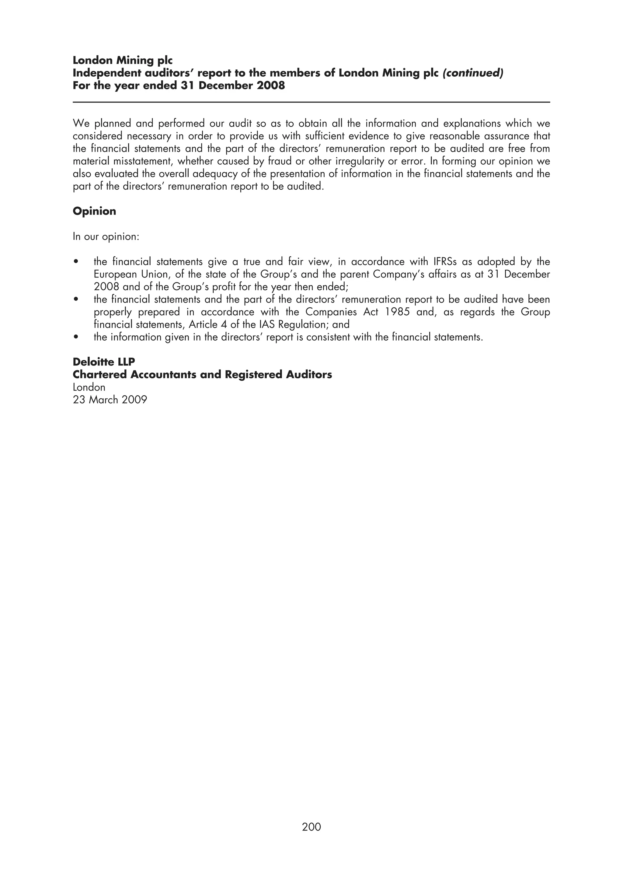 London Mining plc
Independent auditors’ report to the members of London Mining plc (continued)
For the year ended 31 December 2008


We planned and performed our audit so as to obtain all the information and explanations which we
considered necessary in order to provide us with sufficient evidence to give reasonable assurance that
the financial statements and the part of the directors’ remuneration report to be audited are free from
material misstatement, whether caused by fraud or other irregularity or error. In forming our opinion we
also evaluated the overall adequacy of the presentation of information in the financial statements and the
part of the directors’ remuneration report to be audited.

Opinion

In our opinion:

•   the financial statements give a true and fair view, in accordance with IFRSs as adopted by the
    European Union, of the state of the Group’s and the parent Company’s affairs as at 31 December
    2008 and of the Group’s profit for the year then ended;
•   the financial statements and the part of the directors’ remuneration report to be audited have been
    properly prepared in accordance with the Companies Act 1985 and, as regards the Group
    financial statements, Article 4 of the IAS Regulation; and
•   the information given in the directors’ report is consistent with the financial statements.

Deloitte LLP
Chartered Accountants and Registered Auditors
London
23 March 2009




                                                  200
 