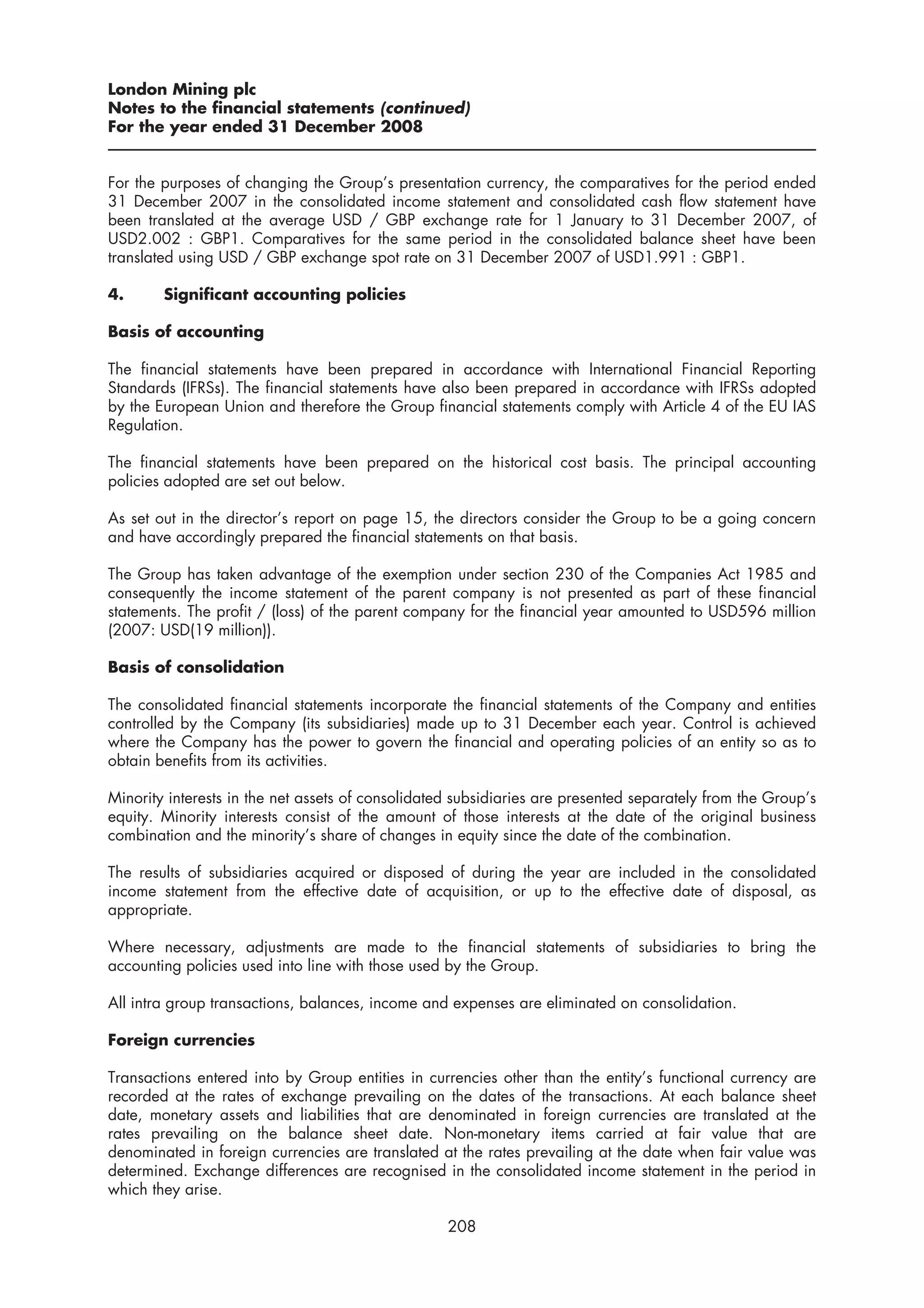 London Mining plc
Notes to the financial statements (continued)
For the year ended 31 December 2008


For the purposes of changing the Group’s presentation currency, the comparatives for the period ended
31 December 2007 in the consolidated income statement and consolidated cash flow statement have
been translated at the average USD / GBP exchange rate for 1 January to 31 December 2007, of
USD2.002 : GBP1. Comparatives for the same period in the consolidated balance sheet have been
translated using USD / GBP exchange spot rate on 31 December 2007 of USD1.991 : GBP1.

4.      Significant accounting policies

Basis of accounting

The financial statements have been prepared in accordance with International Financial Reporting
Standards (IFRSs). The financial statements have also been prepared in accordance with IFRSs adopted
by the European Union and therefore the Group financial statements comply with Article 4 of the EU IAS
Regulation.

The financial statements have been prepared on the historical cost basis. The principal accounting
policies adopted are set out below.

As set out in the director’s report on page 15, the directors consider the Group to be a going concern
and have accordingly prepared the financial statements on that basis.

The Group has taken advantage of the exemption under section 230 of the Companies Act 1985 and
consequently the income statement of the parent company is not presented as part of these financial
statements. The profit / (loss) of the parent company for the financial year amounted to USD596 million
(2007: USD(19 million)).

Basis of consolidation

The consolidated financial statements incorporate the financial statements of the Company and entities
controlled by the Company (its subsidiaries) made up to 31 December each year. Control is achieved
where the Company has the power to govern the financial and operating policies of an entity so as to
obtain benefits from its activities.

Minority interests in the net assets of consolidated subsidiaries are presented separately from the Group’s
equity. Minority interests consist of the amount of those interests at the date of the original business
combination and the minority’s share of changes in equity since the date of the combination.

The results of subsidiaries acquired or disposed of during the year are included in the consolidated
income statement from the effective date of acquisition, or up to the effective date of disposal, as
appropriate.

Where necessary, adjustments are made to the financial statements of subsidiaries to bring the
accounting policies used into line with those used by the Group.

All intra group transactions, balances, income and expenses are eliminated on consolidation.

Foreign currencies

Transactions entered into by Group entities in currencies other than the entity’s functional currency are
recorded at the rates of exchange prevailing on the dates of the transactions. At each balance sheet
date, monetary assets and liabilities that are denominated in foreign currencies are translated at the
rates prevailing on the balance sheet date. Non-monetary items carried at fair value that are
denominated in foreign currencies are translated at the rates prevailing at the date when fair value was
determined. Exchange differences are recognised in the consolidated income statement in the period in
which they arise.

                                                   208
 