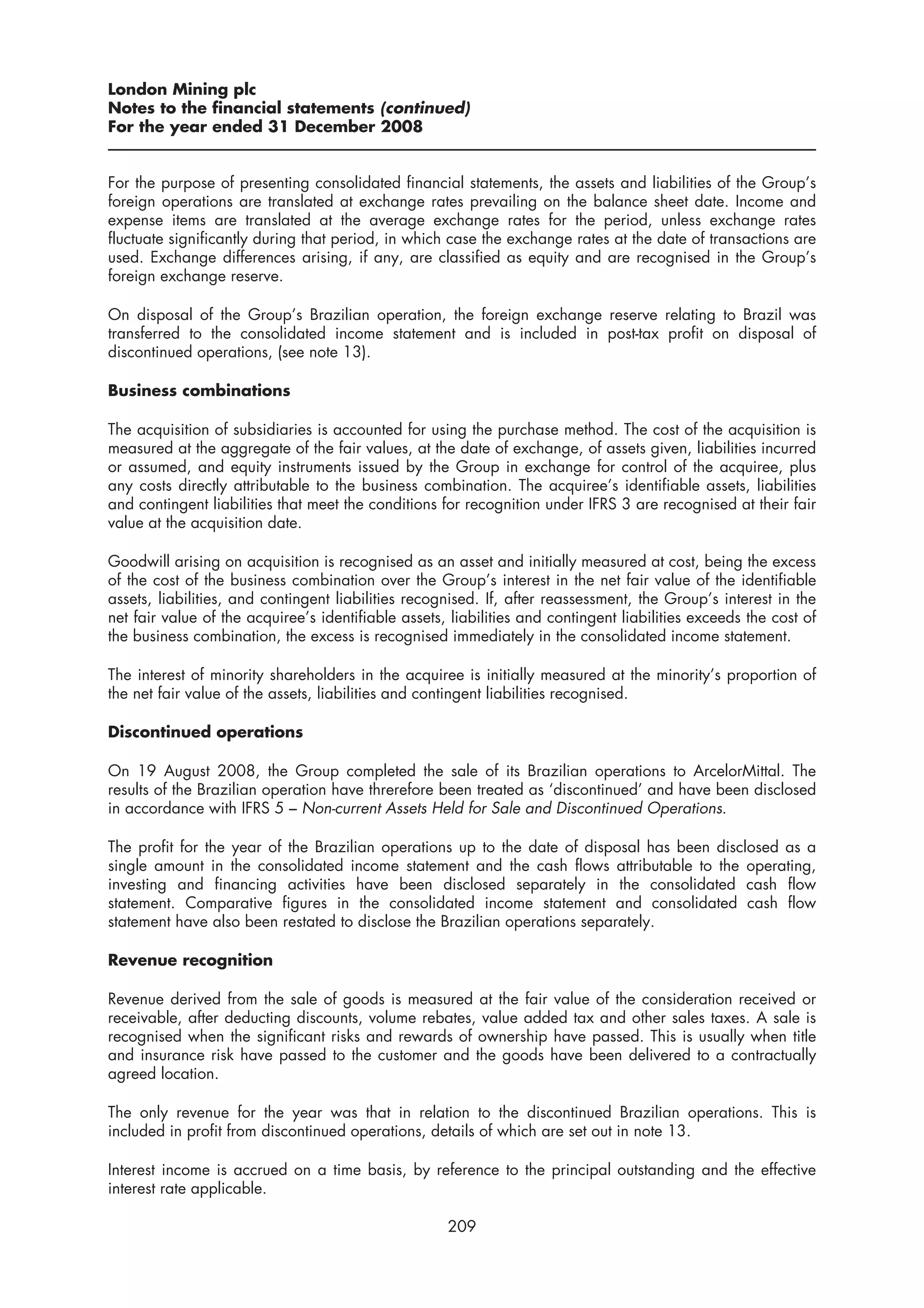 London Mining plc
Notes to the financial statements (continued)
For the year ended 31 December 2008


For the purpose of presenting consolidated financial statements, the assets and liabilities of the Group’s
foreign operations are translated at exchange rates prevailing on the balance sheet date. Income and
expense items are translated at the average exchange rates for the period, unless exchange rates
fluctuate significantly during that period, in which case the exchange rates at the date of transactions are
used. Exchange differences arising, if any, are classified as equity and are recognised in the Group’s
foreign exchange reserve.

On disposal of the Group’s Brazilian operation, the foreign exchange reserve relating to Brazil was
transferred to the consolidated income statement and is included in post-tax profit on disposal of
discontinued operations, (see note 13).

Business combinations

The acquisition of subsidiaries is accounted for using the purchase method. The cost of the acquisition is
measured at the aggregate of the fair values, at the date of exchange, of assets given, liabilities incurred
or assumed, and equity instruments issued by the Group in exchange for control of the acquiree, plus
any costs directly attributable to the business combination. The acquiree’s identifiable assets, liabilities
and contingent liabilities that meet the conditions for recognition under IFRS 3 are recognised at their fair
value at the acquisition date.

Goodwill arising on acquisition is recognised as an asset and initially measured at cost, being the excess
of the cost of the business combination over the Group’s interest in the net fair value of the identifiable
assets, liabilities, and contingent liabilities recognised. If, after reassessment, the Group’s interest in the
net fair value of the acquiree’s identifiable assets, liabilities and contingent liabilities exceeds the cost of
the business combination, the excess is recognised immediately in the consolidated income statement.

The interest of minority shareholders in the acquiree is initially measured at the minority’s proportion of
the net fair value of the assets, liabilities and contingent liabilities recognised.

Discontinued operations

On 19 August 2008, the Group completed the sale of its Brazilian operations to ArcelorMittal. The
results of the Brazilian operation have threrefore been treated as ‘discontinued’ and have been disclosed
in accordance with IFRS 5 – Non-current Assets Held for Sale and Discontinued Operations.

The profit for the year of the Brazilian operations up to the date of disposal has been disclosed as a
single amount in the consolidated income statement and the cash flows attributable to the operating,
investing and financing activities have been disclosed separately in the consolidated cash flow
statement. Comparative figures in the consolidated income statement and consolidated cash flow
statement have also been restated to disclose the Brazilian operations separately.

Revenue recognition

Revenue derived from the sale of goods is measured at the fair value of the consideration received or
receivable, after deducting discounts, volume rebates, value added tax and other sales taxes. A sale is
recognised when the significant risks and rewards of ownership have passed. This is usually when title
and insurance risk have passed to the customer and the goods have been delivered to a contractually
agreed location.

The only revenue for the year was that in relation to the discontinued Brazilian operations. This is
included in profit from discontinued operations, details of which are set out in note 13.

Interest income is accrued on a time basis, by reference to the principal outstanding and the effective
interest rate applicable.

                                                     209
 