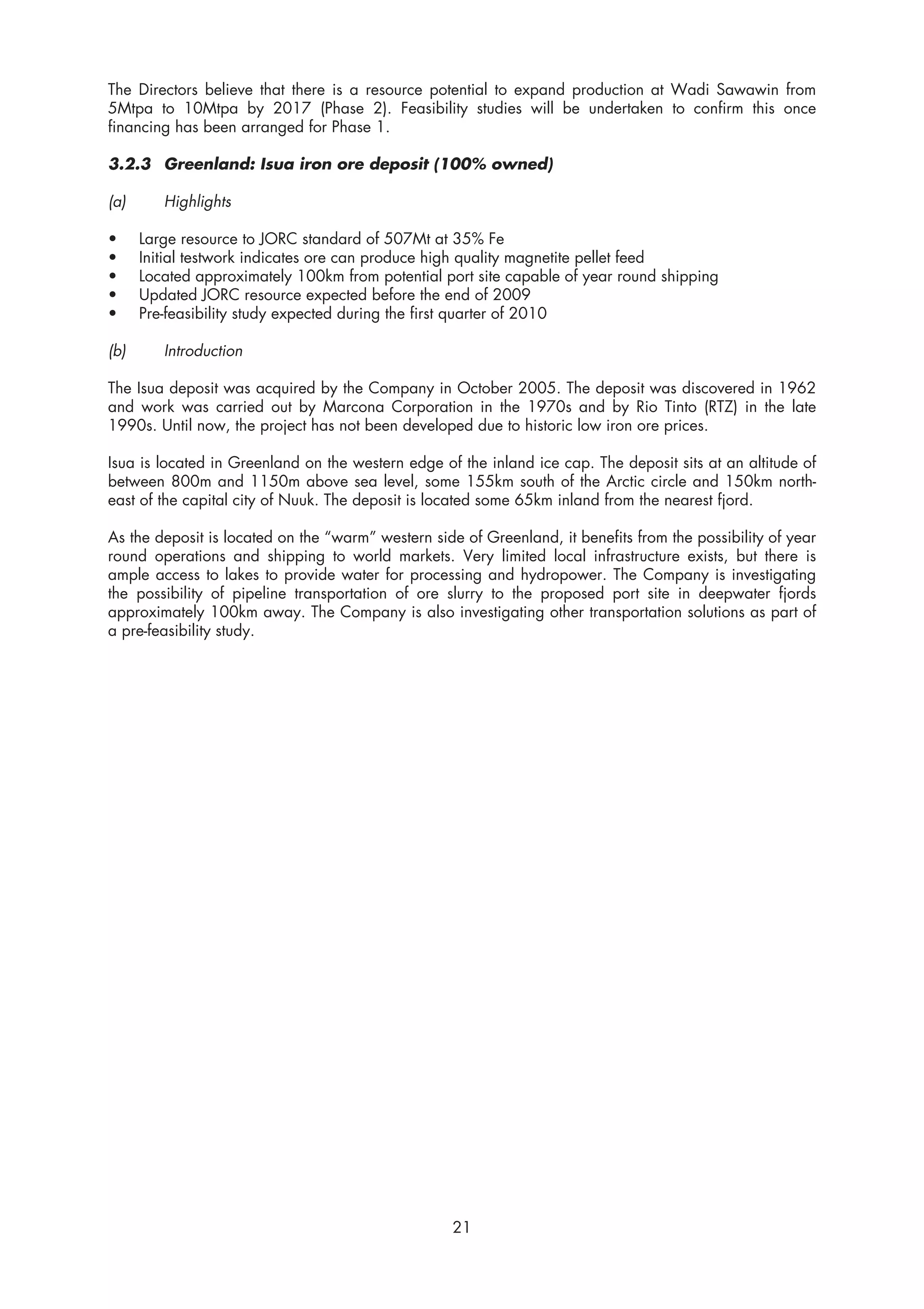 The Directors believe that there is a resource potential to expand production at Wadi Sawawin from
5Mtpa to 10Mtpa by 2017 (Phase 2). Feasibility studies will be undertaken to confirm this once
financing has been arranged for Phase 1.

3.2.3 Greenland: Isua iron ore deposit (100% owned)

(a)      Highlights

•     Large resource to JORC standard of 507Mt at 35% Fe
•     Initial testwork indicates ore can produce high quality magnetite pellet feed
•     Located approximately 100km from potential port site capable of year round shipping
•     Updated JORC resource expected before the end of 2009
•     Pre-feasibility study expected during the first quarter of 2010

(b)      Introduction

The Isua deposit was acquired by the Company in October 2005. The deposit was discovered in 1962
and work was carried out by Marcona Corporation in the 1970s and by Rio Tinto (RTZ) in the late
1990s. Until now, the project has not been developed due to historic low iron ore prices.

Isua is located in Greenland on the western edge of the inland ice cap. The deposit sits at an altitude of
between 800m and 1150m above sea level, some 155km south of the Arctic circle and 150km north-
east of the capital city of Nuuk. The deposit is located some 65km inland from the nearest fjord.

As the deposit is located on the “warm” western side of Greenland, it benefits from the possibility of year
round operations and shipping to world markets. Very limited local infrastructure exists, but there is
ample access to lakes to provide water for processing and hydropower. The Company is investigating
the possibility of pipeline transportation of ore slurry to the proposed port site in deepwater fjords
approximately 100km away. The Company is also investigating other transportation solutions as part of
a pre-feasibility study.




                                                    21
 
