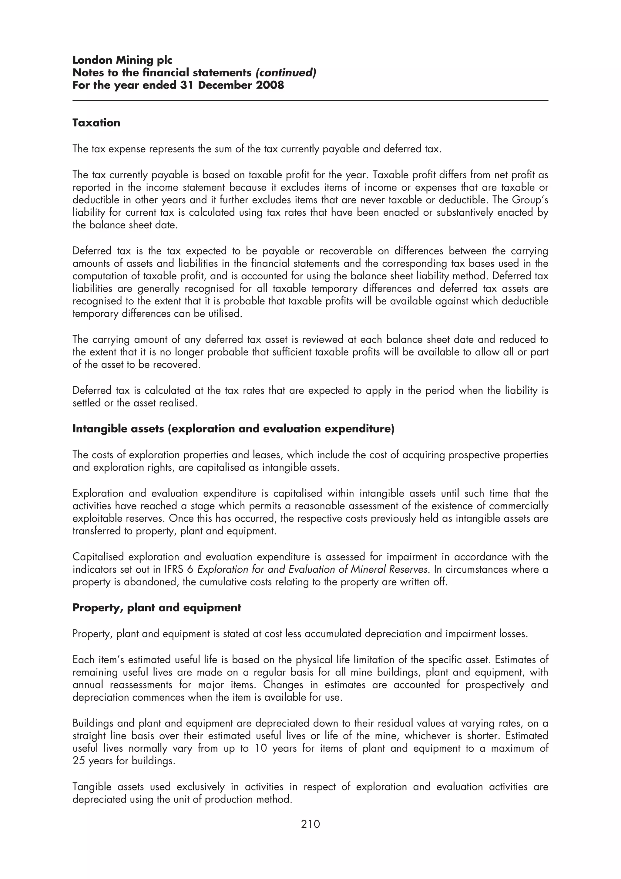 London Mining plc
Notes to the financial statements (continued)
For the year ended 31 December 2008


Taxation

The tax expense represents the sum of the tax currently payable and deferred tax.

The tax currently payable is based on taxable profit for the year. Taxable profit differs from net profit as
reported in the income statement because it excludes items of income or expenses that are taxable or
deductible in other years and it further excludes items that are never taxable or deductible. The Group’s
liability for current tax is calculated using tax rates that have been enacted or substantively enacted by
the balance sheet date.

Deferred tax is the tax expected to be payable or recoverable on differences between the carrying
amounts of assets and liabilities in the financial statements and the corresponding tax bases used in the
computation of taxable profit, and is accounted for using the balance sheet liability method. Deferred tax
liabilities are generally recognised for all taxable temporary differences and deferred tax assets are
recognised to the extent that it is probable that taxable profits will be available against which deductible
temporary differences can be utilised.

The carrying amount of any deferred tax asset is reviewed at each balance sheet date and reduced to
the extent that it is no longer probable that sufficient taxable profits will be available to allow all or part
of the asset to be recovered.

Deferred tax is calculated at the tax rates that are expected to apply in the period when the liability is
settled or the asset realised.

Intangible assets (exploration and evaluation expenditure)

The costs of exploration properties and leases, which include the cost of acquiring prospective properties
and exploration rights, are capitalised as intangible assets.

Exploration and evaluation expenditure is capitalised within intangible assets until such time that the
activities have reached a stage which permits a reasonable assessment of the existence of commercially
exploitable reserves. Once this has occurred, the respective costs previously held as intangible assets are
transferred to property, plant and equipment.

Capitalised exploration and evaluation expenditure is assessed for impairment in accordance with the
indicators set out in IFRS 6 Exploration for and Evaluation of Mineral Reserves. In circumstances where a
property is abandoned, the cumulative costs relating to the property are written off.

Property, plant and equipment

Property, plant and equipment is stated at cost less accumulated depreciation and impairment losses.

Each item’s estimated useful life is based on the physical life limitation of the specific asset. Estimates of
remaining useful lives are made on a regular basis for all mine buildings, plant and equipment, with
annual reassessments for major items. Changes in estimates are accounted for prospectively and
depreciation commences when the item is available for use.

Buildings and plant and equipment are depreciated down to their residual values at varying rates, on a
straight line basis over their estimated useful lives or life of the mine, whichever is shorter. Estimated
useful lives normally vary from up to 10 years for items of plant and equipment to a maximum of
25 years for buildings.

Tangible assets used exclusively in activities in respect of exploration and evaluation activities are
depreciated using the unit of production method.

                                                     210
 