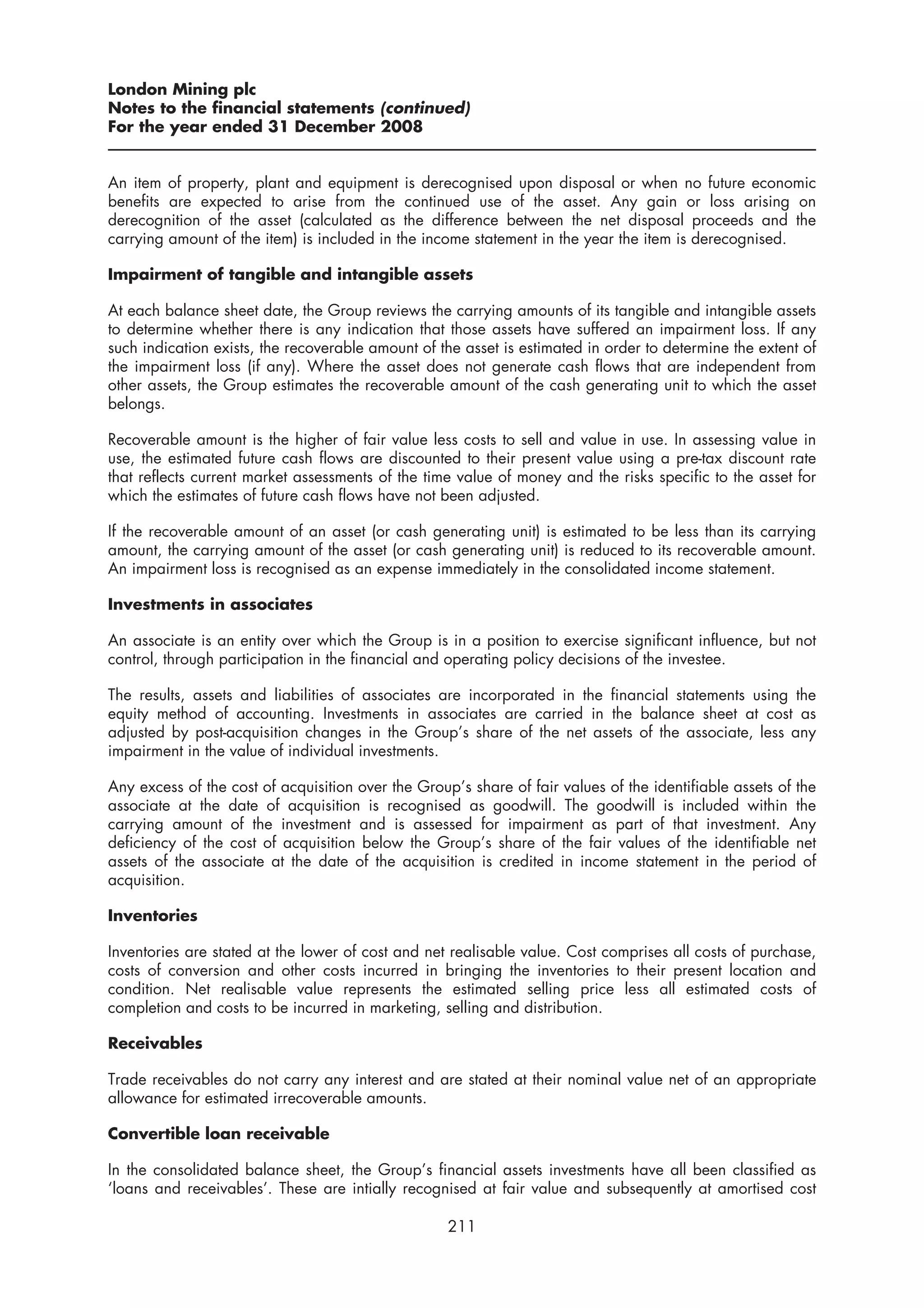 London Mining plc
Notes to the financial statements (continued)
For the year ended 31 December 2008


An item of property, plant and equipment is derecognised upon disposal or when no future economic
benefits are expected to arise from the continued use of the asset. Any gain or loss arising on
derecognition of the asset (calculated as the difference between the net disposal proceeds and the
carrying amount of the item) is included in the income statement in the year the item is derecognised.

Impairment of tangible and intangible assets

At each balance sheet date, the Group reviews the carrying amounts of its tangible and intangible assets
to determine whether there is any indication that those assets have suffered an impairment loss. If any
such indication exists, the recoverable amount of the asset is estimated in order to determine the extent of
the impairment loss (if any). Where the asset does not generate cash flows that are independent from
other assets, the Group estimates the recoverable amount of the cash generating unit to which the asset
belongs.

Recoverable amount is the higher of fair value less costs to sell and value in use. In assessing value in
use, the estimated future cash flows are discounted to their present value using a pre-tax discount rate
that reflects current market assessments of the time value of money and the risks specific to the asset for
which the estimates of future cash flows have not been adjusted.

If the recoverable amount of an asset (or cash generating unit) is estimated to be less than its carrying
amount, the carrying amount of the asset (or cash generating unit) is reduced to its recoverable amount.
An impairment loss is recognised as an expense immediately in the consolidated income statement.

Investments in associates

An associate is an entity over which the Group is in a position to exercise significant influence, but not
control, through participation in the financial and operating policy decisions of the investee.

The results, assets and liabilities of associates are incorporated in the financial statements using the
equity method of accounting. Investments in associates are carried in the balance sheet at cost as
adjusted by post-acquisition changes in the Group’s share of the net assets of the associate, less any
impairment in the value of individual investments.

Any excess of the cost of acquisition over the Group’s share of fair values of the identifiable assets of the
associate at the date of acquisition is recognised as goodwill. The goodwill is included within the
carrying amount of the investment and is assessed for impairment as part of that investment. Any
deficiency of the cost of acquisition below the Group’s share of the fair values of the identifiable net
assets of the associate at the date of the acquisition is credited in income statement in the period of
acquisition.

Inventories

Inventories are stated at the lower of cost and net realisable value. Cost comprises all costs of purchase,
costs of conversion and other costs incurred in bringing the inventories to their present location and
condition. Net realisable value represents the estimated selling price less all estimated costs of
completion and costs to be incurred in marketing, selling and distribution.

Receivables

Trade receivables do not carry any interest and are stated at their nominal value net of an appropriate
allowance for estimated irrecoverable amounts.

Convertible loan receivable

In the consolidated balance sheet, the Group’s financial assets investments have all been classified as
‘loans and receivables’. These are intially recognised at fair value and subsequently at amortised cost

                                                    211
 