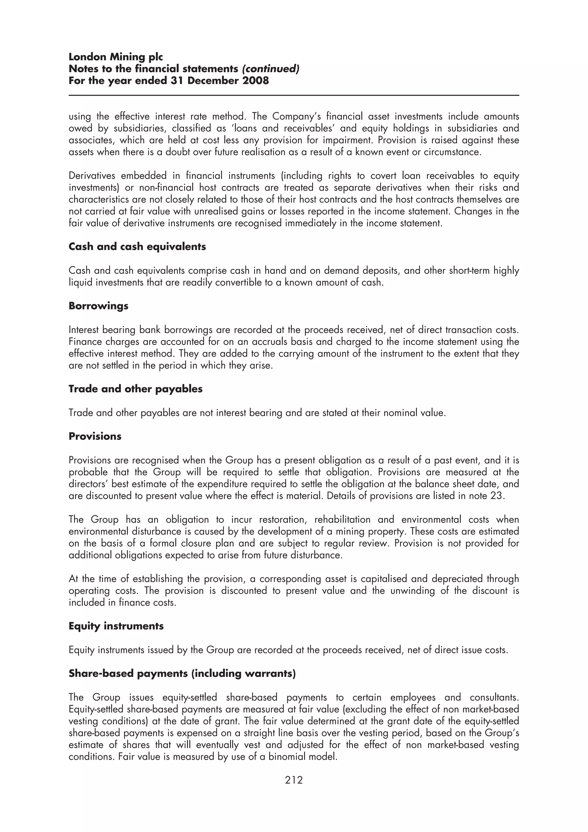 London Mining plc
Notes to the financial statements (continued)
For the year ended 31 December 2008


using the effective interest rate method. The Company’s financial asset investments include amounts
owed by subsidiaries, classified as ‘loans and receivables’ and equity holdings in subsidiaries and
associates, which are held at cost less any provision for impairment. Provision is raised against these
assets when there is a doubt over future realisation as a result of a known event or circumstance.

Derivatives embedded in financial instruments (including rights to covert loan receivables to equity
investments) or non-financial host contracts are treated as separate derivatives when their risks and
characteristics are not closely related to those of their host contracts and the host contracts themselves are
not carried at fair value with unrealised gains or losses reported in the income statement. Changes in the
fair value of derivative instruments are recognised immediately in the income statement.

Cash and cash equivalents

Cash and cash equivalents comprise cash in hand and on demand deposits, and other short-term highly
liquid investments that are readily convertible to a known amount of cash.

Borrowings

Interest bearing bank borrowings are recorded at the proceeds received, net of direct transaction costs.
Finance charges are accounted for on an accruals basis and charged to the income statement using the
effective interest method. They are added to the carrying amount of the instrument to the extent that they
are not settled in the period in which they arise.

Trade and other payables

Trade and other payables are not interest bearing and are stated at their nominal value.

Provisions

Provisions are recognised when the Group has a present obligation as a result of a past event, and it is
probable that the Group will be required to settle that obligation. Provisions are measured at the
directors’ best estimate of the expenditure required to settle the obligation at the balance sheet date, and
are discounted to present value where the effect is material. Details of provisions are listed in note 23.

The Group has an obligation to incur restoration, rehabilitation and environmental costs when
environmental disturbance is caused by the development of a mining property. These costs are estimated
on the basis of a formal closure plan and are subject to regular review. Provision is not provided for
additional obligations expected to arise from future disturbance.

At the time of establishing the provision, a corresponding asset is capitalised and depreciated through
operating costs. The provision is discounted to present value and the unwinding of the discount is
included in finance costs.

Equity instruments

Equity instruments issued by the Group are recorded at the proceeds received, net of direct issue costs.

Share-based payments (including warrants)

The Group issues equity-settled share-based payments to certain employees and consultants.
Equity-settled share-based payments are measured at fair value (excluding the effect of non market-based
vesting conditions) at the date of grant. The fair value determined at the grant date of the equity-settled
share-based payments is expensed on a straight line basis over the vesting period, based on the Group’s
estimate of shares that will eventually vest and adjusted for the effect of non market-based vesting
conditions. Fair value is measured by use of a binomial model.

                                                    212
 