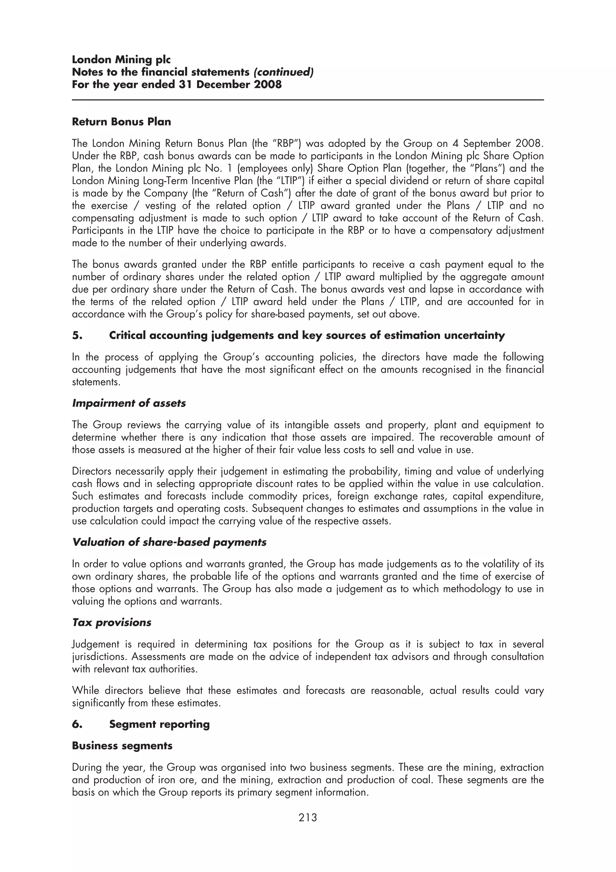 London Mining plc
Notes to the financial statements (continued)
For the year ended 31 December 2008


Return Bonus Plan

The London Mining Return Bonus Plan (the “RBP”) was adopted by the Group on 4 September 2008.
Under the RBP, cash bonus awards can be made to participants in the London Mining plc Share Option
Plan, the London Mining plc No. 1 (employees only) Share Option Plan (together, the “Plans”) and the
London Mining Long-Term Incentive Plan (the “LTIP”) if either a special dividend or return of share capital
is made by the Company (the “Return of Cash”) after the date of grant of the bonus award but prior to
the exercise / vesting of the related option / LTIP award granted under the Plans / LTIP and no
compensating adjustment is made to such option / LTIP award to take account of the Return of Cash.
Participants in the LTIP have the choice to participate in the RBP or to have a compensatory adjustment
made to the number of their underlying awards.

The bonus awards granted under the RBP entitle participants to receive a cash payment equal to the
number of ordinary shares under the related option / LTIP award multiplied by the aggregate amount
due per ordinary share under the Return of Cash. The bonus awards vest and lapse in accordance with
the terms of the related option / LTIP award held under the Plans / LTIP, and are accounted for in
accordance with the Group’s policy for share-based payments, set out above.

5.      Critical accounting judgements and key sources of estimation uncertainty

In the process of applying the Group’s accounting policies, the directors have made the following
accounting judgements that have the most significant effect on the amounts recognised in the financial
statements.

Impairment of assets

The Group reviews the carrying value of its intangible assets and property, plant and equipment to
determine whether there is any indication that those assets are impaired. The recoverable amount of
those assets is measured at the higher of their fair value less costs to sell and value in use.

Directors necessarily apply their judgement in estimating the probability, timing and value of underlying
cash flows and in selecting appropriate discount rates to be applied within the value in use calculation.
Such estimates and forecasts include commodity prices, foreign exchange rates, capital expenditure,
production targets and operating costs. Subsequent changes to estimates and assumptions in the value in
use calculation could impact the carrying value of the respective assets.

Valuation of share-based payments

In order to value options and warrants granted, the Group has made judgements as to the volatility of its
own ordinary shares, the probable life of the options and warrants granted and the time of exercise of
those options and warrants. The Group has also made a judgement as to which methodology to use in
valuing the options and warrants.

Tax provisions

Judgement is required in determining tax positions for the Group as it is subject to tax in several
jurisdictions. Assessments are made on the advice of independent tax advisors and through consultation
with relevant tax authorities.

While directors believe that these estimates and forecasts are reasonable, actual results could vary
significantly from these estimates.

6.      Segment reporting

Business segments

During the year, the Group was organised into two business segments. These are the mining, extraction
and production of iron ore, and the mining, extraction and production of coal. These segments are the
basis on which the Group reports its primary segment information.

                                                   213
 