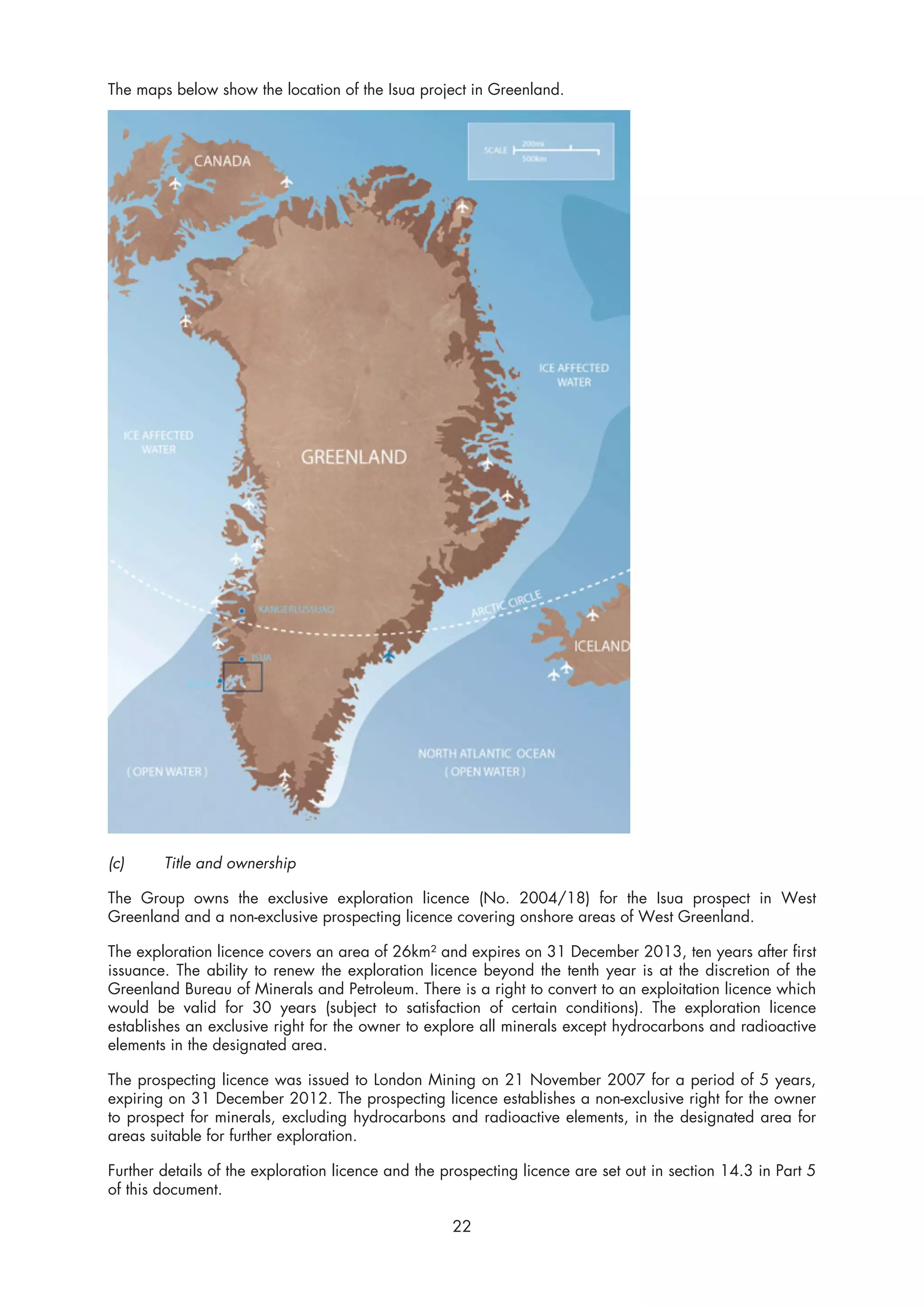The maps below show the location of the Isua project in Greenland.




(c)     Title and ownership

The Group owns the exclusive exploration licence (No. 2004/18) for the Isua prospect in West
Greenland and a non-exclusive prospecting licence covering onshore areas of West Greenland.

The exploration licence covers an area of 26km² and expires on 31 December 2013, ten years after first
issuance. The ability to renew the exploration licence beyond the tenth year is at the discretion of the
Greenland Bureau of Minerals and Petroleum. There is a right to convert to an exploitation licence which
would be valid for 30 years (subject to satisfaction of certain conditions). The exploration licence
establishes an exclusive right for the owner to explore all minerals except hydrocarbons and radioactive
elements in the designated area.

The prospecting licence was issued to London Mining on 21 November 2007 for a period of 5 years,
expiring on 31 December 2012. The prospecting licence establishes a non-exclusive right for the owner
to prospect for minerals, excluding hydrocarbons and radioactive elements, in the designated area for
areas suitable for further exploration.

Further details of the exploration licence and the prospecting licence are set out in section 14.3 in Part 5
of this document.

                                                    22
 