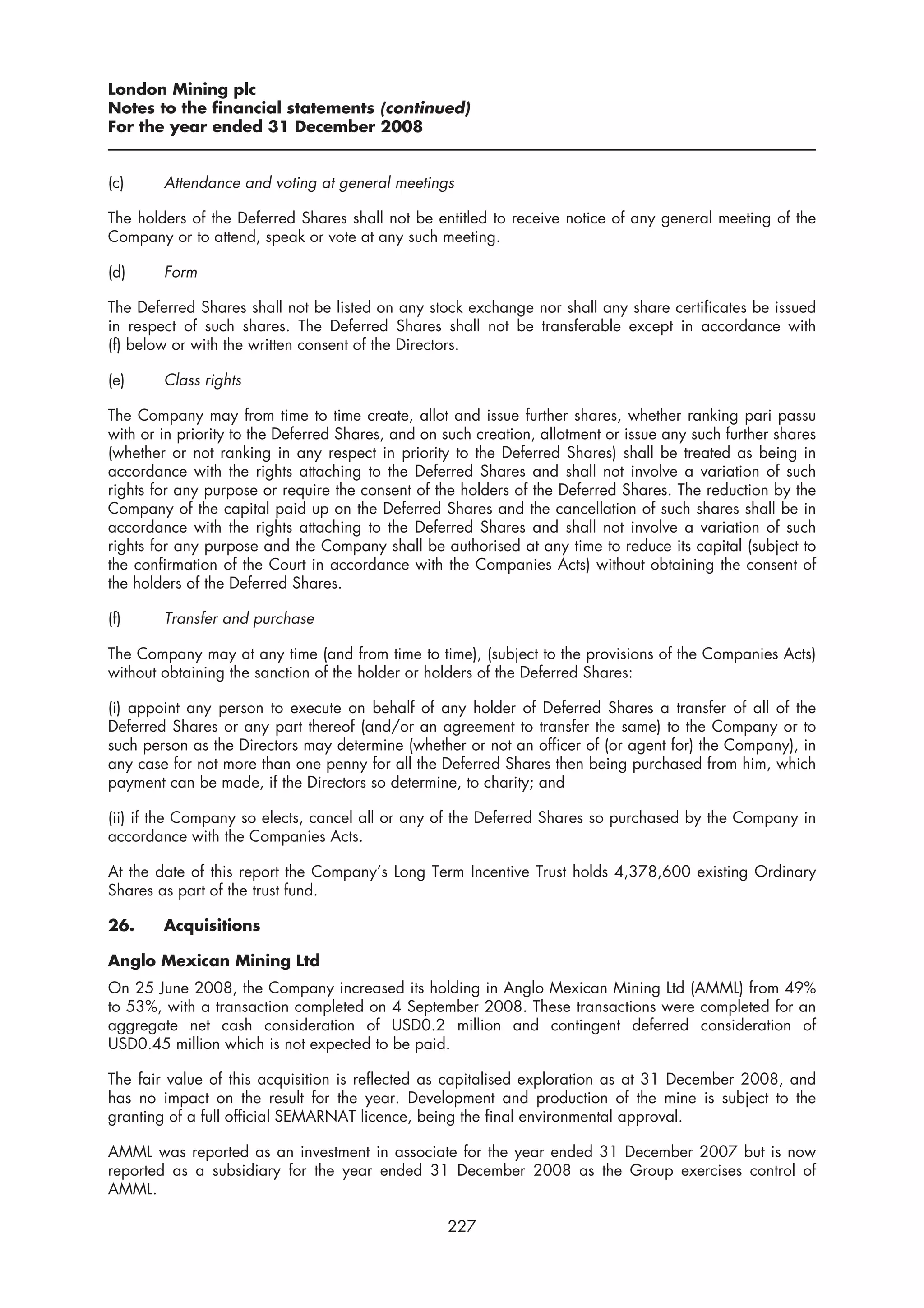 London Mining plc
Notes to the financial statements (continued)
For the year ended 31 December 2008


(c)     Attendance and voting at general meetings

The holders of the Deferred Shares shall not be entitled to receive notice of any general meeting of the
Company or to attend, speak or vote at any such meeting.

(d)     Form

The Deferred Shares shall not be listed on any stock exchange nor shall any share certificates be issued
in respect of such shares. The Deferred Shares shall not be transferable except in accordance with
(f) below or with the written consent of the Directors.

(e)     Class rights

The Company may from time to time create, allot and issue further shares, whether ranking pari passu
with or in priority to the Deferred Shares, and on such creation, allotment or issue any such further shares
(whether or not ranking in any respect in priority to the Deferred Shares) shall be treated as being in
accordance with the rights attaching to the Deferred Shares and shall not involve a variation of such
rights for any purpose or require the consent of the holders of the Deferred Shares. The reduction by the
Company of the capital paid up on the Deferred Shares and the cancellation of such shares shall be in
accordance with the rights attaching to the Deferred Shares and shall not involve a variation of such
rights for any purpose and the Company shall be authorised at any time to reduce its capital (subject to
the confirmation of the Court in accordance with the Companies Acts) without obtaining the consent of
the holders of the Deferred Shares.

(f)     Transfer and purchase

The Company may at any time (and from time to time), (subject to the provisions of the Companies Acts)
without obtaining the sanction of the holder or holders of the Deferred Shares:

(i) appoint any person to execute on behalf of any holder of Deferred Shares a transfer of all of the
Deferred Shares or any part thereof (and/or an agreement to transfer the same) to the Company or to
such person as the Directors may determine (whether or not an officer of (or agent for) the Company), in
any case for not more than one penny for all the Deferred Shares then being purchased from him, which
payment can be made, if the Directors so determine, to charity; and

(ii) if the Company so elects, cancel all or any of the Deferred Shares so purchased by the Company in
accordance with the Companies Acts.

At the date of this report the Company’s Long Term Incentive Trust holds 4,378,600 existing Ordinary
Shares as part of the trust fund.

26.     Acquisitions

Anglo Mexican Mining Ltd
On 25 June 2008, the Company increased its holding in Anglo Mexican Mining Ltd (AMML) from 49%
to 53%, with a transaction completed on 4 September 2008. These transactions were completed for an
aggregate net cash consideration of USD0.2 million and contingent deferred consideration of
USD0.45 million which is not expected to be paid.

The fair value of this acquisition is reflected as capitalised exploration as at 31 December 2008, and
has no impact on the result for the year. Development and production of the mine is subject to the
granting of a full official SEMARNAT licence, being the final environmental approval.

AMML was reported as an investment in associate for the year ended 31 December 2007 but is now
reported as a subsidiary for the year ended 31 December 2008 as the Group exercises control of
AMML.

                                                   227
 