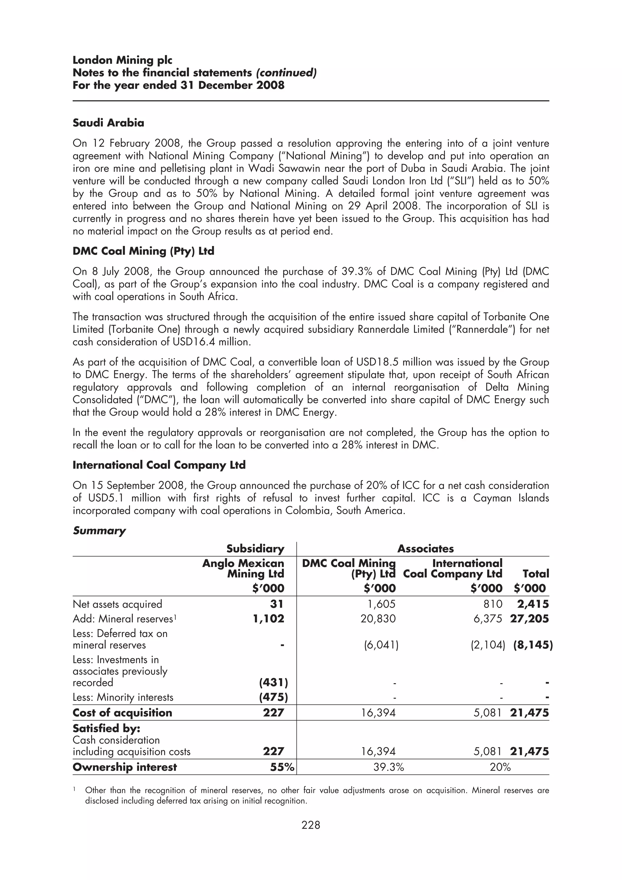 London Mining plc
Notes to the financial statements (continued)
For the year ended 31 December 2008


Saudi Arabia
On 12 February 2008, the Group passed a resolution approving the entering into of a joint venture
agreement with National Mining Company (“National Mining”) to develop and put into operation an
iron ore mine and pelletising plant in Wadi Sawawin near the port of Duba in Saudi Arabia. The joint
venture will be conducted through a new company called Saudi London Iron Ltd (“SLI”) held as to 50%
by the Group and as to 50% by National Mining. A detailed formal joint venture agreement was
entered into between the Group and National Mining on 29 April 2008. The incorporation of SLI is
currently in progress and no shares therein have yet been issued to the Group. This acquisition has had
no material impact on the Group results as at period end.
DMC Coal Mining (Pty) Ltd
On 8 July 2008, the Group announced the purchase of 39.3% of DMC Coal Mining (Pty) Ltd (DMC
Coal), as part of the Group’s expansion into the coal industry. DMC Coal is a company registered and
with coal operations in South Africa.
The transaction was structured through the acquisition of the entire issued share capital of Torbanite One
Limited (Torbanite One) through a newly acquired subsidiary Rannerdale Limited (“Rannerdale”) for net
cash consideration of USD16.4 million.
As part of the acquisition of DMC Coal, a convertible loan of USD18.5 million was issued by the Group
to DMC Energy. The terms of the shareholders’ agreement stipulate that, upon receipt of South African
regulatory approvals and following completion of an internal reorganisation of Delta Mining
Consolidated (“DMC”), the loan will automatically be converted into share capital of DMC Energy such
that the Group would hold a 28% interest in DMC Energy.
In the event the regulatory approvals or reorganisation are not completed, the Group has the option to
recall the loan or to call for the loan to be converted into a 28% interest in DMC.
International Coal Company Ltd
On 15 September 2008, the Group announced the purchase of 20% of ICC for a net cash consideration
of USD5.1 million with first rights of refusal to invest further capital. ICC is a Cayman Islands
incorporated company with coal operations in Colombia, South America.
Summary
                                      Subsidiary                             Associates
                                  Anglo Mexican              DMC Coal Mining       International
                                      Mining Ltd                    (Pty) Ltd Coal Company Ltd     Total
                                          $’000                       $’000               $’000 $’000
Net assets acquired                           31                       1,605                 810 2,415
Add: Mineral reserves1                    1,102                       20,830               6,375 27,205
Less: Deferred tax on
mineral reserves                                       -                     (6,041)                     (2,104) (8,145)
Less: Investments in
associates previously
recorded                                         (431)                            -                            -     -
Less: Minority interests                         (475)                            -                            -     -
Cost of acquisition                               227                       16,394                        5,081 21,475
Satisfied by:
Cash consideration
including acquisition costs                       227                       16,394                        5,081 21,475
Ownership interest                                 55%                        39.3%                          20%
1   Other than the recognition of mineral reserves, no other fair value adjustments arose on acquisition. Mineral reserves are
    disclosed including deferred tax arising on initial recognition.


                                                            228
 