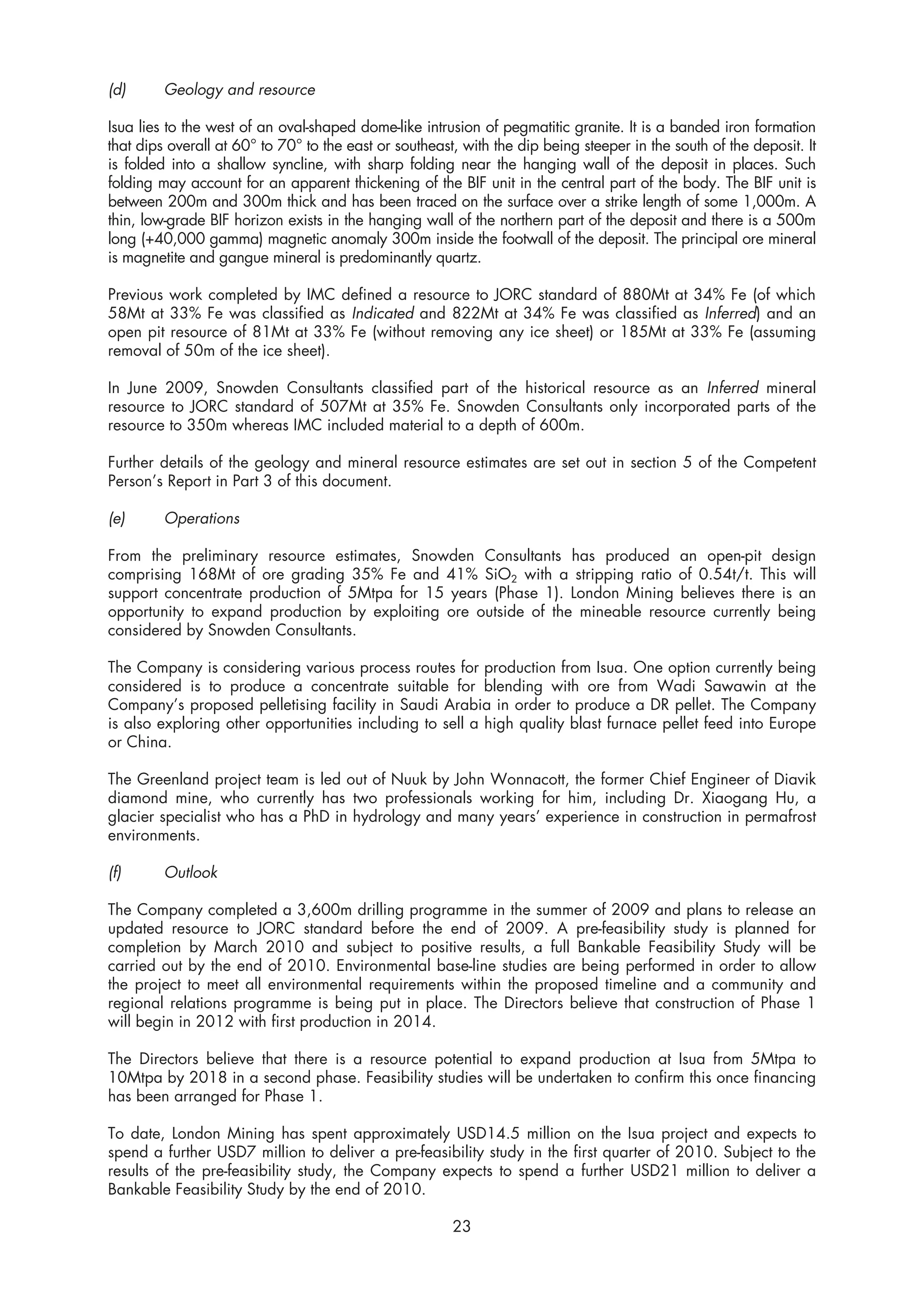 (d)      Geology and resource

Isua lies to the west of an oval-shaped dome-like intrusion of pegmatitic granite. It is a banded iron formation
that dips overall at 60° to 70° to the east or southeast, with the dip being steeper in the south of the deposit. It
is folded into a shallow syncline, with sharp folding near the hanging wall of the deposit in places. Such
folding may account for an apparent thickening of the BIF unit in the central part of the body. The BIF unit is
between 200m and 300m thick and has been traced on the surface over a strike length of some 1,000m. A
thin, low-grade BIF horizon exists in the hanging wall of the northern part of the deposit and there is a 500m
long (+40,000 gamma) magnetic anomaly 300m inside the footwall of the deposit. The principal ore mineral
is magnetite and gangue mineral is predominantly quartz.

Previous work completed by IMC defined a resource to JORC standard of 880Mt at 34% Fe (of which
58Mt at 33% Fe was classified as Indicated and 822Mt at 34% Fe was classified as Inferred) and an
open pit resource of 81Mt at 33% Fe (without removing any ice sheet) or 185Mt at 33% Fe (assuming
removal of 50m of the ice sheet).

In June 2009, Snowden Consultants classified part of the historical resource as an Inferred mineral
resource to JORC standard of 507Mt at 35% Fe. Snowden Consultants only incorporated parts of the
resource to 350m whereas IMC included material to a depth of 600m.

Further details of the geology and mineral resource estimates are set out in section 5 of the Competent
Person’s Report in Part 3 of this document.

(e)      Operations

From the preliminary resource estimates, Snowden Consultants has produced an open-pit design
comprising 168Mt of ore grading 35% Fe and 41% SiO2 with a stripping ratio of 0.54t/t. This will
support concentrate production of 5Mtpa for 15 years (Phase 1). London Mining believes there is an
opportunity to expand production by exploiting ore outside of the mineable resource currently being
considered by Snowden Consultants.

The Company is considering various process routes for production from Isua. One option currently being
considered is to produce a concentrate suitable for blending with ore from Wadi Sawawin at the
Company’s proposed pelletising facility in Saudi Arabia in order to produce a DR pellet. The Company
is also exploring other opportunities including to sell a high quality blast furnace pellet feed into Europe
or China.

The Greenland project team is led out of Nuuk by John Wonnacott, the former Chief Engineer of Diavik
diamond mine, who currently has two professionals working for him, including Dr. Xiaogang Hu, a
glacier specialist who has a PhD in hydrology and many years’ experience in construction in permafrost
environments.

(f)      Outlook

The Company completed a 3,600m drilling programme in the summer of 2009 and plans to release an
updated resource to JORC standard before the end of 2009. A pre-feasibility study is planned for
completion by March 2010 and subject to positive results, a full Bankable Feasibility Study will be
carried out by the end of 2010. Environmental base-line studies are being performed in order to allow
the project to meet all environmental requirements within the proposed timeline and a community and
regional relations programme is being put in place. The Directors believe that construction of Phase 1
will begin in 2012 with first production in 2014.

The Directors believe that there is a resource potential to expand production at Isua from 5Mtpa to
10Mtpa by 2018 in a second phase. Feasibility studies will be undertaken to confirm this once financing
has been arranged for Phase 1.

To date, London Mining has spent approximately USD14.5 million on the Isua project and expects to
spend a further USD7 million to deliver a pre-feasibility study in the first quarter of 2010. Subject to the
results of the pre-feasibility study, the Company expects to spend a further USD21 million to deliver a
Bankable Feasibility Study by the end of 2010.

                                                        23
 