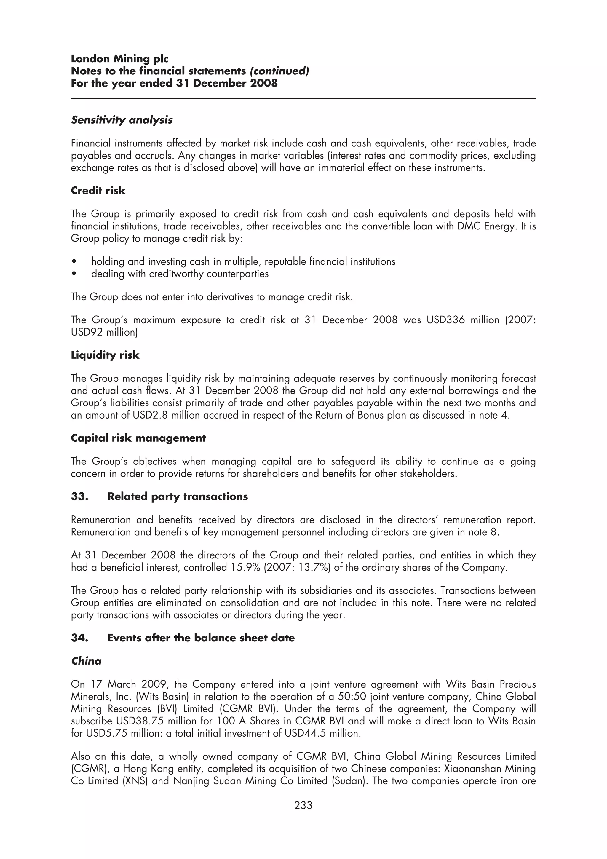 London Mining plc
Notes to the financial statements (continued)
For the year ended 31 December 2008


Sensitivity analysis

Financial instruments affected by market risk include cash and cash equivalents, other receivables, trade
payables and accruals. Any changes in market variables (interest rates and commodity prices, excluding
exchange rates as that is disclosed above) will have an immaterial effect on these instruments.

Credit risk

The Group is primarily exposed to credit risk from cash and cash equivalents and deposits held with
financial institutions, trade receivables, other receivables and the convertible loan with DMC Energy. It is
Group policy to manage credit risk by:

•     holding and investing cash in multiple, reputable financial institutions
•     dealing with creditworthy counterparties

The Group does not enter into derivatives to manage credit risk.

The Group’s maximum exposure to credit risk at 31 December 2008 was USD336 million (2007:
USD92 million)

Liquidity risk

The Group manages liquidity risk by maintaining adequate reserves by continuously monitoring forecast
and actual cash flows. At 31 December 2008 the Group did not hold any external borrowings and the
Group’s liabilities consist primarily of trade and other payables payable within the next two months and
an amount of USD2.8 million accrued in respect of the Return of Bonus plan as discussed in note 4.

Capital risk management

The Group’s objectives when managing capital are to safeguard its ability to continue as a going
concern in order to provide returns for shareholders and benefits for other stakeholders.

33.      Related party transactions

Remuneration and benefits received by directors are disclosed in the directors’ remuneration report.
Remuneration and benefits of key management personnel including directors are given in note 8.

At 31 December 2008 the directors of the Group and their related parties, and entities in which they
had a beneficial interest, controlled 15.9% (2007: 13.7%) of the ordinary shares of the Company.

The Group has a related party relationship with its subsidiaries and its associates. Transactions between
Group entities are eliminated on consolidation and are not included in this note. There were no related
party transactions with associates or directors during the year.

34.      Events after the balance sheet date

China

On 17 March 2009, the Company entered into a joint venture agreement with Wits Basin Precious
Minerals, Inc. (Wits Basin) in relation to the operation of a 50:50 joint venture company, China Global
Mining Resources (BVI) Limited (CGMR BVI). Under the terms of the agreement, the Company will
subscribe USD38.75 million for 100 A Shares in CGMR BVI and will make a direct loan to Wits Basin
for USD5.75 million: a total initial investment of USD44.5 million.

Also on this date, a wholly owned company of CGMR BVI, China Global Mining Resources Limited
(CGMR), a Hong Kong entity, completed its acquisition of two Chinese companies: Xiaonanshan Mining
Co Limited (XNS) and Nanjing Sudan Mining Co Limited (Sudan). The two companies operate iron ore

                                                     233
 