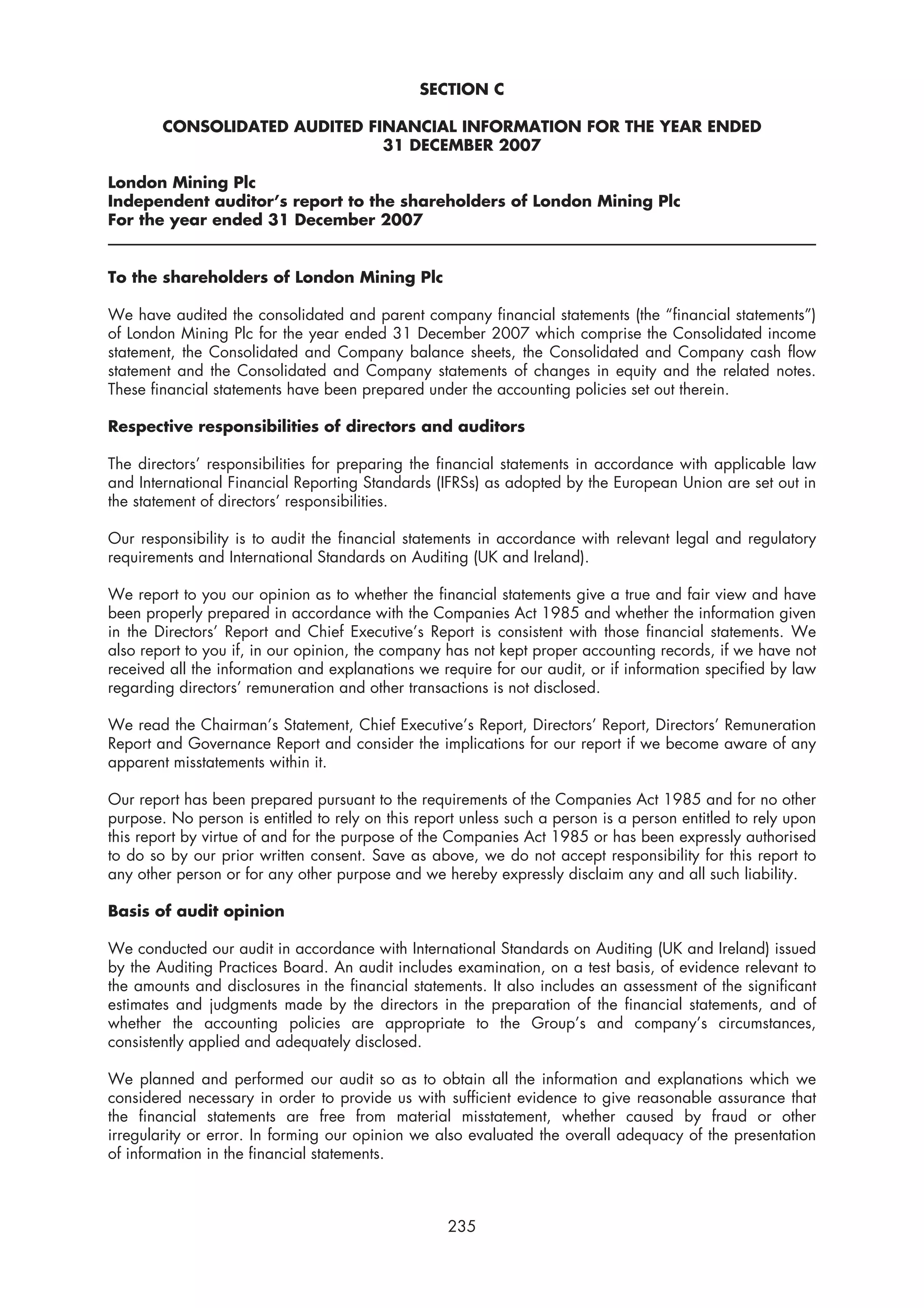 SECTION C

        CONSOLIDATED AUDITED FINANCIAL INFORMATION FOR THE YEAR ENDED
                               31 DECEMBER 2007

London Mining Plc
Independent auditor’s report to the shareholders of London Mining Plc
For the year ended 31 December 2007


To the shareholders of London Mining Plc

We have audited the consolidated and parent company financial statements (the “financial statements”)
of London Mining Plc for the year ended 31 December 2007 which comprise the Consolidated income
statement, the Consolidated and Company balance sheets, the Consolidated and Company cash flow
statement and the Consolidated and Company statements of changes in equity and the related notes.
These financial statements have been prepared under the accounting policies set out therein.

Respective responsibilities of directors and auditors

The directors’ responsibilities for preparing the financial statements in accordance with applicable law
and International Financial Reporting Standards (IFRSs) as adopted by the European Union are set out in
the statement of directors’ responsibilities.

Our responsibility is to audit the financial statements in accordance with relevant legal and regulatory
requirements and International Standards on Auditing (UK and Ireland).

We report to you our opinion as to whether the financial statements give a true and fair view and have
been properly prepared in accordance with the Companies Act 1985 and whether the information given
in the Directors’ Report and Chief Executive’s Report is consistent with those financial statements. We
also report to you if, in our opinion, the company has not kept proper accounting records, if we have not
received all the information and explanations we require for our audit, or if information specified by law
regarding directors’ remuneration and other transactions is not disclosed.

We read the Chairman’s Statement, Chief Executive’s Report, Directors’ Report, Directors’ Remuneration
Report and Governance Report and consider the implications for our report if we become aware of any
apparent misstatements within it.

Our report has been prepared pursuant to the requirements of the Companies Act 1985 and for no other
purpose. No person is entitled to rely on this report unless such a person is a person entitled to rely upon
this report by virtue of and for the purpose of the Companies Act 1985 or has been expressly authorised
to do so by our prior written consent. Save as above, we do not accept responsibility for this report to
any other person or for any other purpose and we hereby expressly disclaim any and all such liability.

Basis of audit opinion

We conducted our audit in accordance with International Standards on Auditing (UK and Ireland) issued
by the Auditing Practices Board. An audit includes examination, on a test basis, of evidence relevant to
the amounts and disclosures in the financial statements. It also includes an assessment of the significant
estimates and judgments made by the directors in the preparation of the financial statements, and of
whether the accounting policies are appropriate to the Group’s and company’s circumstances,
consistently applied and adequately disclosed.

We planned and performed our audit so as to obtain all the information and explanations which we
considered necessary in order to provide us with sufficient evidence to give reasonable assurance that
the financial statements are free from material misstatement, whether caused by fraud or other
irregularity or error. In forming our opinion we also evaluated the overall adequacy of the presentation
of information in the financial statements.



                                                   235
 